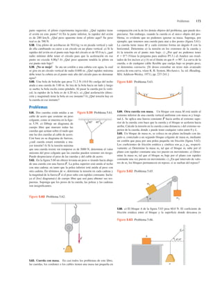 Problemas 173
parte superior, el piloto experimenta ingravidez. ¿Qué rapidez tiene
el avión en este punto? b) En la parte inferior, la rapidez del avión
es de 280 kmh. ¿Qué peso aparente tiene el piloto aquí? Su peso
real es de 700 N.
5.58. Una piloto de acrobacias de 50.0 kg va en picada vertical y sale
de ella cambiando su curso a un círculo en un plano vertical. a) Si la
rapidez del avión en el punto más bajo del círculo es de 95.0 ms, ¿qué
radio mínimo debe tener el círculo para que la aceleración en ese
punto no exceda 4.00g? b) ¿Qué peso aparente tendría la piloto en
ese punto más bajo?
5.59. ¡No se moje! Se ata un cordón a una cubeta con agua, la cual
se gira en un círculo vertical de radio 0.600 m. ¿Qué rapidez máxima
debe tener la cubeta en el punto más alto del círculo para no derramar
agua?
5.60. Una bola de boliche que pesa 71.2 N (16.0 lb) cuelga del techo
atada a una cuerda de 3.80 m. Se tira de la bola hacia un lado y luego
se suelta; la bola oscila como péndulo. Al pasar la cuerda por la verti-
cal, la rapidez de la bola es de 4.20 ms. a) ¿Qué aceleración (direc-
ción y magnitud) tiene la bola en ese instante? b) ¿Qué tensión hay en
la cuerda en ese instante?
Problemas
5.61. Dos cuerdas están unidas a un
cable de acero que sostiene un peso
colgante, como se muestra en la ﬁgu-
ra 5.59. a) Dibuje un diagrama de
cuerpo libre que muestre todas las
cuerdas que actúan sobre el nudo que
une las dos cuerdas al cable de acero.
Con base en su diagrama de fuerzas,
¿cuál cuerda estará sometida a ma-
yor tensión? b) Si la tensión máxima
que una cuerda resiste sin romperse es de 5000 N, determine el valor
máximo del peso colgante que las cuerdas pueden sostener sin riesgo.
Puede despreciarse el peso de las cuerdas y del cable de acero.
5.62. En la ﬁgura 5.60 un obrero levanta un peso w tirando hacia abajo
de una cuerda con una fuerza La polea superior está unida al techo
con una cadena; en tanto que la polea inferior está unida al peso con
otra cadena. En términos de w, determine la tensión en cada cadena y
la magnitud de la fuerza si el peso sube con rapidez constante. Inclu-
ya el (los) diagrama(s) de cuerpo libre que usó para obtener sus res-
puestas. Suponga que los pesos de la cuerda, las poleas y las cadenas
son insigniﬁcantes.
F
S
F
S
.
comparación con la de los demás objetos del problema, que puede des-
preciarse. Sin embargo, cuando la cuerda es el único objeto del pro-
blema, es evidente que no podemos ignorar su masa. Suponga, por
ejemplo, que tenemos una cuerda para atar a dos postes (ﬁgura 5.61).
La cuerda tiene masa M y cada extremo forma un ángulo u con la
horizontal. Determine a) la tensión en los extremos de la cuerda y
b) la tensión en el punto más bajo. c) ¿Por qué no podemos tener
u 5 0°? (Véase la pregunta para análisis P5.3.) d) Analice sus resul-
tados de los incisos a) y b) en el límite en que u S 90°. La curva de la
cuerda, o de cualquier cable ﬂexible que cuelga bajo su propio peso,
se denomina catenaria. [Si desea consultar un texto más avanzado
acerca de esta curva, véase K. R. Symon, Mechanics, 3a. ed. (Reading,
MA: Addison-Wesley, 1971), pp. 237-241.]
5.64. Otra cuerda con masa. Un bloque con masa M está unido al
extremo inferior de una cuerda vertical uniforme con masa m y longi-
tud L. Se aplica una fuerza constante hacia arriba al extremo supe-
rior de la cuerda; esto hace que la cuerda y el bloque se aceleren hacia
arriba. Calcule la tensión en la cuerda a una distancia x del extremo su-
perior de la cuerda, donde x puede tener cualquier valor entre 0 y L.
5.65. Un bloque de masa m1 se coloca en un plano inclinado con án-
gulo a, conectado a un segundo bloque colgante de masa m2 mediante
un cordón que pasa por una polea pequeña sin fricción (ﬁgura 5.62).
Los coeﬁcientes de fricción estática y cinética son ms y mk, respecti-
vamente. a) Determine la masa m2 tal que el bloque ml sube por el
plano con rapidez constante una vez puesto en movimiento. a) Deter-
mine la masa m2 tal que el bloque ml baje por el plano con rapidez
constante una vez puesto en movimiento. c) ¿En qué intervalo de valo-
res de m2 los bloques permanecen en reposo, si se sueltan del reposo?
F
S
5.66. a) El bloque A de la ﬁgura 5.63 pesa 60.0 N. El coeﬁciente de
fricción estática entre el bloque y la superﬁcie donde descansa es
5.63. Cuerda con masa. En casi todos los problemas de este libro,
las cuerdas, los cordones o los cables tienen una masa tan pequeña en
u u
Figura 5.61 Problema 5.63.
408
608
Figura 5.59 Problema 5.61.
w
F
S
Figura 5.60 Problema 5.62. m2
m1
α
Figura 5.62 Problema 5.65.
w
A
45.08
Figura 5.63 Problema 5.66.
 