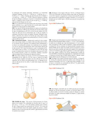 Problemas 175
la aceleración del sistema aumentará, disminuirá o se mantendrá
constante? Explique. b) Sea mA 5 2.00 kg, mB 5 0.400 kg, mcuerda 5
0.160 kg y L 5 1.00 m. Suponga que hay fricción entre el bloque A
y la mesa (mk 5 0.200 y ms 5 0.250). Calcule la distancia d mínima
tal que los bloques comiencen a moverse si inicialmente estaban en
reposo. c) Repita el inciso b) para el caso en que mcuerda 5 0.040 kg.
¿Se moverán los bloques en este caso?
5.78. Si el coeﬁciente de fricción estática entre una mesa y una cuerda
gruesa uniforme es ms, ¿qué fracción de la cuerda puede colgar por
el borde de la mesa sin que la cuerda resbale?
5.79. Una caja de 30.0 kg está inicialmente en reposo en la plataforma
de una camioneta de 1500 kg. El coeﬁciente de fricción estática entre
la caja y la plataforma es de 0.30; y el de fricción cinética, de 0.20.
Antes de cada una de las aceleraciones que se dan en seguida, la
camioneta viaja hacia el norte con rapidez constante. Obtenga la mag-
nitud y dirección de la fuerza de fricción que actúa sobre la caja,
cuando la camioneta adquiere una aceleración de a) 2.20 ms2
al norte
y de b) 3.40 ms2
al sur.
5.80. Tribunal del tránsito. Imagine que a usted se le cita a compa-
recer como testigo experto, en el juicio sobre una infracción de tránsi-
to. Los hechos son los siguientes. Un conductor frenó violentamente y
se detuvo con aceleración constante. Las mediciones de sus neumáti-
cos y de las marcas de derrapamiento sobre el pavimento indican que
el auto recorrió 192 ft antes de detenerse y que el coeﬁciente de fric-
ción cinética entre el camino y sus neumáticos era de 0.750. El cargo
es que el conductor iba a exceso de velocidad en una zona de 45 mih.
Él se declara inocente. ¿Cuál es su conclusión, culpable o inocente?
¿Qué tan rápido iba en el momento de aplicar los frenos?
5.81. Dos esferas idénticas de 15.0 kg y de 25.0 cm de diámetro están
suspendidas de dos cables de 35.0 cm, como se indica en la ﬁgura
5.67. El sistema completo está unido a un solo cable de 18.0 cm y las
superﬁcies de las esferas son perfectamente lisas. a) Obtenga la ten-
sión en cada uno de tres los cables. b) ¿Qué tanto empuja cada esfera
sobre la otra?
5.83. El bloque A de la ﬁgura 5.68 pesa 1.40 N, y el bloque B pesa
4.20 N. El coeﬁciente de fricción cinética entre todas las superﬁcies
es de 0.30. Calcule la magnitud de la fuerza horizontal necesaria
para arrastrar B a la izquierda con rapidez constante, si A y B están co-
nectados por un cordón ligero y ﬂexible que pasa por una polea ﬁja
sin fricción.
F
S
5.82. Pérdida de carga. Una caja de 12.0 kg descansa en el piso
plano de un camión. Los coeﬁcientes de fricción entre la caja y el
piso son ms 5 0.19 y mk 5 0.15. El camión se detiene ante un letrero
de alto y luego arranca con aceleración de 2.20 ms2
. Si la caja está
a 1.80 m del borde trasero del camión cuando éste arranca, ¿cuánto
tardará la caja en caerse por atrás del camión? ¿Qué distancia recorrerá
el camión en ese tiempo?
5.84. Imagine que forma parte de un grupo de diseñadores para una ex-
ploración futura del planeta Marte, donde g 5 3.7 ms2
. Una explorado-
ra saldrá de un vehículo que viaja horizontalmente a 33 ms, cuando
esté a una altura de 1200 m sobre la superﬁcie, y luego caerá libremen-
te durante 20 s. En ese momento, un sistema portátil avanzado de pro-
pulsión (PAPS, por las siglas de portable advanced propulsion system)
ejercerá una fuerza constante que reducirá la rapidez de la exploradora
a cero en el instante en que toque la superﬁcie. La masa total (explora-
dora, traje, equipo y PAPS) es de 150 kg. Suponga que el cambio de
masa del PAPS es insigniﬁcante. Determine las componentes horizontal
y vertical de la fuerza que el PAPS deberá ejercer, y durante cuánto
tiempo deberá ejercerla. Desprecie la resistencia del aire.
5.85. El bloque A de la ﬁgura 5.69 tiene masa de 4.00 kg, y el bloque B,
de 12.0 kg. El coeﬁciente de fricción cinética entre el bloque B y la
superﬁcie horizontal es de 0.25. a) ¿Qué masa tiene el bloque C si B
se mueve a la derecha con aceleración de 2.00 ms2
? b) ¿Qué tensión
hay en cada cuerda en tal situación?
5.86. Dos bloques conectados por un cordón que pasa por una polea
pequeña sin fricción descansan en planos sin fricción (ﬁgura 5.70).
a) ¿Hacia dónde se moverá el sistema cuando los bloques se suelten
del reposo? b) ¿Qué aceleración tendrán los bloques? c) ¿Qué tensión
hay en el cordón?
A
B
F
S
Figura 5.68 Problema 5.83.
35.0
cm
35.0
cm
18.0
cm
Figura 5.67 Problema 5.81.
A
C
B a
S
Figura 5.69 Problema 5.85.
100 kg
50 kg
53.18
30.08
Figura 5.70 Problema 5.86.
 