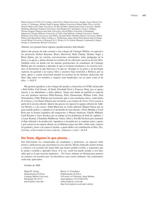Martin Tiersten (CUNY, City College), David Toot (Alfred University), Somdev Tyagi (Drexel Uni-
versity), F. Verbrugge, Helmut Vogel (Carnegie Mellon University), Robert Webb (Texas A & M),
Thomas Weber (Iowa State University), M. Russell Wehr, (Pennsylvania State University), Robert
Weidman (Michigan Technical University), Dan Whalen (UC San Diego), Lester V. Whitney,
Thomas Wiggins (Pennsylvania State University), David Willey (University of Pittsburgh,
Johnstown), George Williams (University of Utah), John Williams (Auburn University), Stanley
Williams (Iowa State University), Jack Willis, Suzanne Willis (Northern Illinois University), Robert
Wilson (San Bernardino Valley College), L. Wolfenstein, James Wood (Palm Beach Junior College),
Lowell Wood (University of Houston), R. E. Worley, D. H. Ziebell (Manatee Community College),
George O. Zimmerman (Boston University)
Además, nos gustaría hacer algunos agradecimientos individuales.
Quiero dar gracias de todo corazón a mis colegas de Carnegie Mellon, en especial a
los profesores Robert Kraemer, Bruce Sherwood, Ruth Chabay, Helmut Vogel y
Brian Quinn, por las muchas conversaciones estimulantes sobre pedagogía de la
física y su apoyo y ánimo durante la escritura de las ediciones sucesivas de este libro.
También estoy en deuda con las muchas generaciones de estudiantes de Carnegie
Mellon que me ayudaron a aprender lo que es la buena enseñanza y la correcta escri-
tura, al mostrarme lo que funciona y lo que no. Siempre es un gusto y un privilegio
expresar mi gratitud a mi esposa Alice y nuestros hijos Gretchen y Rebecca por su
amor, apoyo y sostén emocional durante la escritura de las distintas dediciones del
libro. Que todos los hombres y mujeres sean bendecidos con un amor como el de
ellos. — H.D.Y.
Me gustaría agradecer a mis colegas del pasado y el presente en UCSB, incluyendo
a Rob Geller, Carl Gwinn, Al Nash, Elisabeth Nicol y Francesc Roig, por su apoyo
sincero y sus abundantes y útiles pláticas. Tengo una deuda de gratitud en especial
con mis primeros maestros Willa Ramsay, Peter Zimmerman, William Little, Alan
Schwettman y Dirk Walecka por mostrarme qué es una enseñanza clara y cautivadora
de la física, y con Stuart Johnson por invitarme a ser coautor de Física Universitaria a
partir de la novena edición. Quiero dar gracias en especial al equipo editorial de Addi-
son Wesley y a sus socios: Adam Black por su visión editorial; Margot Otway por su
gran sentido gráﬁco y cuidado en el desarrollo de esta edición; a Peter Murphy y Carol
Reitz por la lectura cuidadosa del manuscrito; a Wayne Anderson, Charlie Hibbard,
Laird Kramer y Larry Stookey por su trabajo en los problemas de ﬁnal de capítulo; y
a Laura Kenney, Chandrika Madhavan, Nancy Tabor y Pat McCutcheon por mantener
el ﬂujo editorial y de producción. Agradezco a mi padre por su continuo amor y apoyo
y por conservar un espacio abierto en su biblioteca para este libro. Sobre todo, expreso
mi gratitud y amor a mi esposa Caroline, a quien dedico mi contribución al libro. Hey,
Caroline, al ﬁn terminó la nueva edición. ¡Vámonos a volar! – R.A.F.
Por favor, díganos lo que piensa…
Son bienvenidos los comunicados de estudiantes y profesores, en especial sobre
errores y deﬁciencias que encuentren en esta edición. Hemos dedicado mucho tiempo
y esfuerzo a la escritura del mejor libro que hemos podido escribir, y esperamos que
le ayude a enseñar y aprender física. A la vez, usted nos puede ayudar si nos hace
saber qué es lo que necesita mejorarse… Por favor, siéntase en libertad para ponerse
en contacto con nosotros por vía electrónica o por correo ordinario. Sus comentarios
serán muy apreciados.
Octubre de 2006
Hugh D. Young Roger A. Freedman
Departamento de Física Departamento de Física
Carnegie Mellon University University of California, Santa Barbara
Pittsburgh, PA 15213 Santa Barbara, CA 93106-9530
hdy@andrew.cmu.edu airboy@physics.ucsb.edu
http://www.physics.ucsb.edu/~airboy/
Prefacio xvii
 