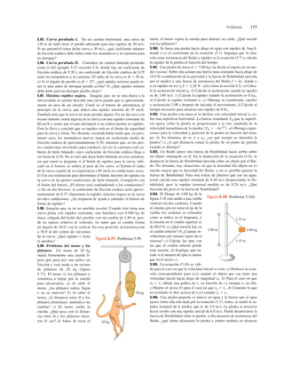 Problemas 177
5.95. Curva peraltada I. En un camino horizontal, una curva de
120 m de radio tiene el peralte adecuado para una rapidez de 20 ms.
Si un automóvil toma dicha curva a 30 ms, ¿qué coeﬁciente mínimo
de fricción estática debe haber entre los neumáticos y la carretera para
no derrapar?
5.96. Curva peraltada II. Considere un camino húmedo peraltado
como el del ejemplo 5.23 (sección 5.4), donde hay un coeﬁciente de
fricción estática de 0.30 y un coeﬁciente de fricción cinética de 0.25
entre los neumáticos y la carretera. El radio de la curva es R 5 50 m.
a) Si el ángulo de peralte es b 5 258, ¿qué rapidez máxima puede te-
ner el auto antes de derrapar peralte arriba? b) ¿Qué rapidez mínima
debe tener para no derrapar peralte abajo?
5.97. Máxima rapidez segura. Imagine que, en su ruta diaria a la
universidad, el camino describe una curva grande que es aproximada-
mente un arco de un círculo. Usted ve el letrero de advertencia al
principio de la curva, que indica una rapidez máxima de 55 mih.
También nota que la curva no tiene peralte alguno. En un día seco con
escaso tránsito, usted ingresa en la curva con una rapidez constante de
80 mih y siente que el auto derrapará si no reduce pronto su rapidez.
Esto lo lleva a concluir que su rapidez está en el límite de seguridad
para la curva y frena. No obstante, recuerda haber leído que, en pavi-
mento seco, los neumáticos nuevos tienen un coeﬁciente medio de
fricción estática de aproximadamente 0.76; mientras que, en las peo-
res condiciones invernales para conducir, tal vez la carretera esté cu-
bierta de hielo húmedo, cuyo coeﬁciente de fricción estática llega a
ser hasta de 0.20. No es raro que haya hielo húmedo en esta carretera,
así que usted se pregunta si el límite de rapidez para la curva, indi-
cado en el letrero, se reﬁere al peor de los casos. a) Estime el radio
de la curva a partir de su experiencia a 80 mih en condiciones secas.
b) Use esa estimación para determinar el límite máximo de rapidez en
la curva en las peores condiciones de hielo húmedo. Compárelo con
el límite del letrero. ¿El letrero está confundiendo a los conductores?
c) En un día lluvioso, el coeﬁciente de fricción estática sería aproxi-
madamente de 0.37. Determine la rapidez máxima segura en la curva
en tales condiciones. ¿Su respuesta le ayuda a entender el letrero de
límite de rapidez?
5.98. Imagine que va en un autobús escolar. Cuando éste toma una
curva plana con rapidez constante, una lonchera con 0.500 kg de
masa, colgada del techo del autobús con un cordón de 1.80 m, pen-
de en reposo relativo al vehículo, en tanto que el cordón forma
un ángulo de 30.0° con la vertical. En esta posición, la lonchera está
a 50.0 m del centro de curvatura
de la curva. ¿Qué rapidez v tiene
el autobús?
5.99. Problema del mono y los
plátanos. Un mono de 20 kg
sujeta firmemente una cuerda li-
gera que pasa por una polea sin
fricción y está atada a un racimo
de plátanos de 20 kg (figura
5.77). El mono ve los plátanos y
comienza a trepar por la cuerda
para alcanzarlos. a) Al subir el
mono, ¿los plátanos suben, bajan
o no se mueven? b) Al subir el
mono, ¿la distancia entre él y los
plátanos disminuye, aumenta o no
cambia? c) El mono suelta la
cuerda. ¿Qué pasa con la distan-
cia entre él y los plátanos mien-
tras él cae? d) Antes de tocar el
suelo, el mono sujeta la cuerda para detener su caída. ¿Qué sucede
con los plátanos?
5.100. Se lanza una piedra hacia abajo en agua con rapidez de 3mgk,
donde k es el coeﬁciente de la ecuación (5.7). Suponga que la rela-
ción entre resistencia del ﬂuido y rapidez es la ecuación (5.7) y calcule
la rapidez de la piedra en función del tiempo.
5.101. Una piedra de masa m 5 3.00 kg cae desde el reposo en un me-
dio viscoso. Sobre ella actúan una fuerza neta constante hacia abajo de
18.0 N (combinación de la gravedad y la fuerza de ﬂotabilidad ejercida
por el medio) y una fuerza de resistencia del ﬂuido f 5 kv, donde v
es la rapidez en ms y (véase la sección 5.3). a) Calcu-
le la aceleración inicial a0. b) Calcule la aceleración cuando la rapidez
es de 3.00 ms. c) Calcule la rapidez cuando la aceleración es 0.1a0.
d) Calcule la rapidez terminal vt. e) Obtenga la coordenada, rapidez
y aceleración 2.00 s después de iniciado el movimiento. f) Calcule el
tiempo necesario para alcanzar una rapidez de 0.9vt.
5.102. Una piedra con masa m se desliza con velocidad inicial v0 so-
bre una superficie horizontal. La fuerza retardante FR que la superfi-
cie ejerce sobre la piedra es proporcional a la raíz cuadrada de la
velocidad instantánea de la piedra a) Obtenga expre-
siones para la velocidad y posición de la piedra en función del tiem-
po. b) En términos de m, k y v0, ¿en qué tiempo se detendrá la
piedra? c) ¿A qué distancia estará la piedra de su punto de partida
cuando se detenga?
5.103. Un ﬂuido ejerce una fuerza de ﬂotabilidad hacia arriba sobre
un objeto sumergido en él. En la deducción de la ecuación (5.9), se
despreció la fuerza de ﬂotabilidad ejercida sobre un objeto por el ﬂui-
do. No obstante, hay situaciones en que la densidad del objeto no es
mucho mayor que la densidad del ﬂuido, y no es posible ignorar la
fuerza de ﬂotabilidad. Para una esfera de plástico que cae en agua,
usted calcula una rapidez terminal de 0.36 ms despreciando la ﬂo-
tabilidad, pero la rapidez terminal medida es de 0.24 ms. ¿Qué
fracción del peso es la fuerza de ﬂotabilidad?
5.104. El bloque de 4.00 kg de la
ﬁgura 5.78 está unido a una varilla
vertical con dos cordones. Cuando
el sistema gira en torno al eje de la
varilla, los cordones se extienden
como se indica en el diagrama, y
la tensión en el cordón superior es
de 80.0 N. a) ¿Qué tensión hay en
el cordón inferior? b) ¿Cuántas re-
voluciones por minuto (rpm) da el
sistema? c) Calcule las rpm con
las que el cordón inferior pierde
toda tensión. d) Explique qué su-
cede si el número de rpm es menor
que en el inciso c).
5.105. La ecuación (5.10) es váli-
da para el caso en que la velocidad inicial es cero. a) Deduzca la ecua-
ción correspondiente para vy(t) cuando el objeto que cae tiene una
velocidad inicial hacia abajo de magnitud v0. b) Para el caso en que
v0 , vt, dibuje una gráﬁca de vy en función de t y marque vt en ella.
c) Repita el inciso b) para el caso en que v0 . vt. d) Comente lo que
su resultado le dice acerca de vy(t) cuando v0 5 vt.
5.106. Una piedra pequeña se mueve en agua y la fuerza que el agua
ejerce sobre ella está dada por la ecuación (5.7). Antes, se midió la ra-
pidez terminal de la piedra, que es de 2.0 ms. La piedra se proyecta
hacia arriba con una rapidez inicial de 6.0 ms. Puede despreciarse la
fuerza de ﬂotabilidad sobre la piedra. a) En ausencia de resistencia del
ﬂuido, ¿qué altura alcanzaría la piedra y cuánto tardaría en alcanzar
1FR 5 2kv1/2
2.
k 5 2.20 N # s/m
20 kg
20 kg
Figura 5.77 Problema 5.99.
2.00 m 4.00 kg
1.25 m
1.25 m
Figura 5.78 Problema 5.104.
 