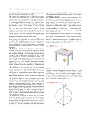 178 CAPÍTULO 5 Aplicación de las leyes de Newton
5.115. Una cuenta pequeña puede deslizarse sin fricción por un aro
circular de 0.100 m de radio, que está en un plano vertical. El aro gira
con rapidez constante de 4.00 revs en torno a un diámetro vertical
(ﬁgura 5.80). a) Calcule el ángulo b en que la cuenta está en equili-
brio vertical. (Desde luego, tiene aceleración radial hacia el eje.)
b) ¿Podría la cuenta mantenerse a la misma altura que el centro del
aro? c) ¿Qué sucede si el aro gira a 1.00 revs?
esa altura máxima? b) ¿Cómo cambian las respuestas del inciso a), si
se incluyen los efectos de la resistencia del ﬂuido?
5.107. Usted observa un automóvil deportivo de 1350 kg que rueda en
línea recta por un pavimento horizontal. Las únicas fuerzas horizon-
tales que actúan sobre él son una fricción constante de rodamiento y
la resistencia del aire (proporcional al cuadrado de la rapidez). Toma
los siguientes datos durante un intervalo de 25 s: cuando la rapidez
del auto es de 32 ms, se frena a razón de 20.42 ms2
; cuando su ra-
pidez disminuye a 24 ms, se frena a razón de 20.30 ms2
. a) Calcule
el coeﬁciente de fricción de rodamiento y la constante de arrastre del
aire D. b) ¿Con qué rapidez constante bajará este auto por una pen-
diente de 2.2° con respecto a la horizontal? c) ¿Qué relación hay entre
la rapidez constante en una pendiente de ángulo b y la rapidez ter-
minal de este auto al caer desde un acantilado? Suponga que, en am-
bos casos, la fuerza de arrastre del aire es proporcional al cuadrado de
la rapidez y la constante de arrastre del aire no cambia.
5.108. Una persona de 70 kg viaja en un carrito de 30 kg que se mue-
ve a 12 ms en la cima de una colina, cuya forma es un arco de círculo
con radio de 40 m. a) ¿Qué peso aparente tiene la persona cuando el
carrito pasa por la cima? b) Determine la rapidez máxima con que
el carrito podría llegar a la cima sin perder contacto con la superﬁcie.
¿Su respuesta depende de la masa del carrito o de la persona? Explique
su respuesta.
5.109. Carrusel. Cierto diciembre, dos gemelas idénticas, Juana y
Jacqueline, juegan en un carrusel (tiovivo, un disco grande montado
paralelo al piso sobre un eje vertical central) en el patio de su escue-
la en el norte de Minnesota. Las gemelas tienen masas idénticas de
30.0 kg. La superﬁcie del carrusel está cubierta de hielo y por lo
tanto no tiene fricción. El carrusel gira con rapidez constante con las
gemelas encima. Juana, sentada a 1.80 m del centro del carrusel, debe
sujetar uno de los postes metálicos del carrusel con una fuerza hori-
zontal de 60.0 N para no salir despedida. Jacqueline está sentada en
el borde, a 3.60 m del centro. a) ¿Con qué fuerza horizontal debe
sujetarse Jacqueline para no salir despedida? b) Si Jacqueline sale
despedida, ¿qué velocidad horizontal tendrá en ese momento?
5.110. Un pasajero con masa de 85 kg se subió a una rueda de la fortu-
na, como la del ejemplo 5.24. Los asientos viajan en un círculo de 35 m
de radio. La rueda gira con rapidez constante y efectúa una revolución
cada 25 s. Calcule la magnitud y dirección de la fuerza neta ejercida
sobre el pasajero por el asiento cuando él está a) un cuarto de revolu-
ción más allá de su punto más bajo y b) un cuarto de revolución más
allá de su punto más alto.
5.111. En el juego “Rotor” del parque de diversiones Six Flags Over
Texas, la gente se paraba contra la pared interior de un cilindro vertical
hueco de 2.5 m de radio. El cilindro comenzaba a girar y, al alcanzar
una tasa de rotación constante de 0.60 revs, el piso en que estaba pa-
rada la gente bajaba 0.5 m. La gente quedaba pegada a la pared. a) Di-
buje un diagrama de fuerzas para un pasajero, una vez que haya bajado
el piso. b) ¿Qué coeﬁciente de fricción estática mínimo se requiere pa-
ra que un pasajero no resbale hacia abajo a la nueva posición del piso?
c) ¿La respuesta al inciso b) depende de la masa del pasajero? (Nota:
al ﬁnal, el cilindro se detenía gradualmente y las personas resbalaban
por las paredes hacia el piso.)
5.112. Un estudiante universitario de física se paga su colegiatura
actuando en un carnaval errante. Él conduce una motocicleta dentro
de una esfera de plástico hueca transparente. Una vez que adquiere
suﬁciente rapidez, describe un círculo vertical de radio 13.0 m. El
estudiante tiene masa de 70.0 kg, y su motocicleta tiene una masa
de 40.0 kg. a) ¿Qué rapidez mínima debe tener en el punto más alto
del círculo para no perder contacto con la esfera? b) En el punto más
bajo del círculo, su rapidez es el doble de la calculada en el inciso a).
¿Qué magnitud tiene la fuerza normal ejercida por la esfera sobre la
motocicleta en este punto?
5.113. Segunda intención. Un joven conduce un automóvil Nash
Ambassador 1954 clásico con una amiga sentada a su derecha en el la-
do del copiloto del asiento delantero. El Ambassador tiene asientos co-
rridos planos. Al joven le gustaría estar más cerca de su amiga, y
decide usar la física para lograr su objetivo romántico dando una vuel-
ta rápida. a) ¿Deberá dar vuelta al auto a la derecha o a la izquierda,
para que su amiga se deslice hacia él? b) Si el coeﬁciente de fricción
estática entre la amiga y el asiento es de 0.35 y el auto viaja a una rapi-
dez constante de 20 ms, ¿con qué radio máximo de la vuelta la amiga
aún se desliza hacia el joven?
5.114. Un bloque pequeño de masa m descansa sobre una mesa hori-
zontal sin fricción, a una distancia r de un agujero en el centro de la
mesa (ﬁgura 5.79). Un cordón atado al bloque pequeño pasa por el
agujero y está atado por el otro extremo a un bloque suspendido de
masa M. Se imprime al bloque pequeño un movimiento circular uni-
forme con radio r y rapidez v. ¿Qué v se necesita para que el bloque
grande quede inmóvil una vez que se le suelta?
M
m
r
v
Figura 5.79 Problema 5.114.
0.100 m
b
Figura 5.80 Problema 5.115.
 