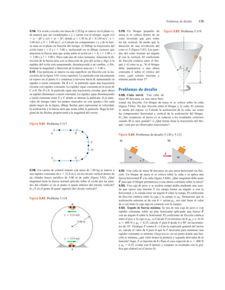5.116. Un avión a escala con masa de 2.20 kg se mueve en el plano xy,
de manera que sus coordenadas x y y varían con el tiempo, según x(t)
5 a 2 bt3
y y(t) 5 gt 2 dt2
, donde a 5 1.50 m, b 5 0.120 ms3
, g 5
3.00 ms y d 5 1.00 ms2
. a) Calcule las componentes x y y de la fuer-
za neta en el plano en función del tiempo. b) Dibuje la trayectoria del
avión entre t 5 0 y t 5 3.00 s, incluyendo en su dibujo vectores que
muestren la fuerza neta que actúa sobre el avión en t 5 0, t 5 1.00 s, t
5 2.00 s y t 5 3.00 s. Para cada uno de estos instantes, relacione la di-
rección de la fuerza neta con la dirección de giro del avión y diga si la
rapidez del avión está aumentando, disminuyendo o no cambia. c) De-
termine la magnitud y dirección de la fuerza neta en t 5 3.00 s.
5.117. Una partícula se mueve en una superﬁcie sin fricción con la tra-
yectoria de la ﬁgura 5.81 (vista superior). La partícula está inicialmente
en reposo en el punto A y comienza a moverse hacia B, aumentando su
rapidez a razón constante. De B a C, la partícula sigue una trayectoria
circular con rapidez constante. La rapidez sigue constante en la recta de
C a D. De D a E, la partícula sigue una trayectoria circular, pero ahora
su rapidez disminuye a razón constante. La rapidez sigue disminuyendo
a razón constante entre E y F, donde se detiene la partícula. (Los inter-
valos de tiempo entre los puntos marcados no son iguales.) En cada
punto negro de la ﬁgura, dibuje ﬂechas para representar la velocidad,
la aceleración y la fuerza neta que actúa sobre la partícula. Haga la lon-
gitud de las ﬂechas proporcional a la magnitud del vector.
5.119. Un bloque pequeño de
masa m se coloca dentro de un
cono invertido que gira sobre
un eje vertical, de modo que la
duración de una revolución del
cono es T (figura 5.83). Las pare-
des del cono forman un ángulo
b con la vertical. El coeficiente
de fricción estática entre el blo-
que y el cono es ms. Si el bloque
debe mantenerse a una altura
constante h sobre el vértice del
cono, ¿qué valores máximo y
mínimo puede tener T?
Problemas de desafío
5.120. Cuña móvil. Una cuña de
masa M descansa en una mesa hori-
zontal sin fricción. Un bloque de masa m se coloca sobre la cuña
(ﬁgura 5.84a). No hay fricción entre el bloque y la cuña. El sistema
se suelta del reposo. a) Calcule la aceleración de la cuña, así como
las componentes horizontal y vertical de la aceleración del bloque.
b) ¿Sus respuestas al inciso a) se reducen a los resultados correctos
cuando M es muy grande? c) ¿Qué forma tiene la trayectoria del blo-
que, vista por un observador estacionario?
Problemas de desafío 179
5.118. Un carrito de control remoto con masa de 1.60 kg se mueve a
una rapidez constante de v 5 12.0 ms, en un círculo vertical dentro de
un cilindro hueco metálico de 5.00 m de radio (ﬁgura 5.82). ¿Qué
magnitud tiene la fuerza normal ejercida sobre el coche por las pare-
des del cilindro a) en el punto A (parte inferior del círculo vertical)?
b) ¿Y en el punto B (parte superior del círculo vertical)?
5.121. Una cuña de masa M descansa en una mesa horizontal sin fric-
ción. Un bloque de masa m se coloca sobre la cuña y se aplica una
fuerza horizontal a la cuña (ﬁgura 5.84b). ¿Qué magnitud debe tener
para que el bloque permanezca a una altura constante sobre la mesa?
5.122. Una caja de peso w se acelera rampa arriba mediante una cuer-
da que ejerce una tensión T. La rampa forma un ángulo a con la
horizontal, y la cuerda tiene un ángulo u sobre la rampa. El coeﬁciente
de fricción cinética entre la caja y la rampa es mk. Demuestre que la
aceleración máxima se da con u 5 arctan mk, sea cual fuere el valor
de a (en tanto la caja siga en contacto con la rampa).
5.123. Ángulo de fuerza mínima. Se tira de una caja de peso w con
rapidez constante sobre un piso horizontal aplicando una fuerza
con un ángulo u sobre la horizontal. El coeﬁciente de fricción cinética
entre el piso y la caja es mk. a) Calcule F en términos de u, mk y w. b) Si
w 5 400 N y mk 5 0.25, calcule F para u desde 0 a 90° en incremen-
tos de 10°. Graﬁque F contra u. c) Con la expresión general del inciso
a), calcule el valor de u para el que la F necesaria para mantener una
rapidez constante es mínima. (Sugerencia: en un punto donde una fun-
ción es mínima, ¿qué valor tienen la primera y segunda derivadas de la
función? Aquí, F es función de u.) Para el caso especial de w 5 400 N
y mk 5 0.25, evalúe este u óptimo y compare su resultado con la grá-
ﬁca que elaboró en el inciso b).
F
S
F
S
F
S
A B
C
D
F E
Figura 5.81 Problema 5.117.
v 5 12.0 m/s
v 5 12.0 m/s
A
5.00 m
B
Figura 5.82 Problema 5.118.
Μ
m
a)
Μ
m
b)
a a
F
S
Figura 5.84 Problemas de desafío 5.120 y 5.121.
m
h
b b
Figura 5.83 Problema 5.119.
 