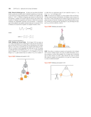 180 CAPÍTULO 5 Aplicación de las leyes de Newton
5.127. Una esfera se sostiene en reposo en la posición A de la ﬁgura
5.87 con dos cordones ligeros. Se corta el cordón horizontal y la es-
fera comienza a oscilar como péndulo. B es el punto más a la derecha
que la esfera alcanza al oscilar. ¿Qué relación hay entre la tensión
del cordón de soporte en la posición B y su valor en A antes de que
se corte el cordón horizontal?
5.124. Pelota de béisbol que cae. Se deja caer una pelota de béisbol
desde la azotea de un ediﬁcio alto. Conforme la pelota cae, el aire ejer-
ce una fuerza de arrastre proporcional al cuadrado de la rapidez de la
pelota (f 5 Dv2
). a) Dibuje un diagrama que muestre la dirección del
movimiento, e indique con vectores todas las fuerzas que actúan sobre
la pelota. b) Aplique la segunda ley de Newton e inﬁera de la ecuación
resultante las propiedades generales del movimiento. c) Demuestre
que la bola adquiere una rapidez terminal dada por la ecuación (5.13).
d) Deduzca la ecuación de la rapidez en cualquier instante. (Nota:
donde
deﬁne la tangente hiperbólica.)
5.125. Máquina de Atwood doble. En la ﬁgura 5.85, las masas ml
y m2 están conectadas por un cordón ligero A que pasa por una polea li-
gera sin fricción B. El eje de la polea B está conectado por otro cordón
ligero C a una masa m3 pasando por una segunda polea ligera sin fric-
ción D. La polea D está suspendida del techo por su eje. El sistema
se suelta del reposo. En términos de ml, m2, m3 y g, a) ¿qué aceleración
tiene el bloque m3? b) ¿Y la polea B? c) ¿Y el bloque m1? d) ¿Y el
bloque m2? e) ¿Qué tensión tiene el cordón A? f) ¿Y el cordón C?
tanh 1x2 5
ex
2 e2x
ex
1 e2x 5
e2x
2 1
e2x
1 1
3
dx
a2
2 x2
5
1
a
arctanh1x
a2
g) ¿Qué dan sus expresiones para el caso especial en que m1 5 m2
y m3 5 m1 1 m2? ¿Es lógico esto?
5.126. Las masas de los bloques A y B de la ﬁgura 5.86 son 20.0 kg y
10.0 kg, respectivamente. Inicialmente, los bloques están en reposo so-
bre el piso y están conectados por un cordón sin masa que pasa por una
polea sin masa ni fricción. Se aplica una fuerza hacia arriba a la po-
lea. Calcule las aceleraciones del bloque A y del bloque B cuan-
do F es a) 124 N; b) 294 N; c) 424 N.
a
S
B
a
S
A
F
S
m3
A
C
m2
m1
B
D
Figura 5.85 Problema de desafío 5.125.
20.0 kg 10.0 kg
A
B
F
S
Figura 5.86 Problema de desafío 5.126.
A B
b
b
Figura 5.87 Problema de desafío 5.127.
 