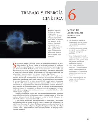 6
METAS DE
APRENDIZAJE
Al estudiar este capítulo,
usted aprenderá:
• Qué significa que una fuerza
efectúe trabajo sobre un cuerpo,
y cómo calcular la cantidad de
trabajo realizada.
• La definición de energía cinética
(energía de movimiento) de un
cuerpo, y lo que significa
físicamente.
• Cómo el trabajo total efectuado
sobre un cuerpo cambia la energía
cinética del cuerpo, y cómo utilizar
este principio para resolver
problemas de mecánica.
• Cómo usar la relación entre
trabajo total y cambio de energía
cinética, cuando las fuerzas no
son constantes y el cuerpo sigue
una trayectoria curva, o ambas
situaciones.
• Cómo resolver problemas que
implican potencia (tasa para
efectuar trabajo).
181
TRABAJO Y ENERGÍA
CINÉTICA
?Cuando una arma
de fuego se dispara,
los gases que se
expanden en el cañón
empujan el proyectil
hacia afuera, de acuerdo
con la tercera ley de
Newton, el proyectil
ejerce tanta fuerza
sobre los gases, como
éstos ejercen sobre
aquél. ¿Sería correcto
decir que el proyectil
efectúa trabajo sobre
los gases?
S
uponga que trata de calcular la rapidez de una ﬂecha disparada con un arco.
Aplica las leyes de Newton y todas las técnicas de resolución de problemas
que hemos aprendido, pero se encuentra un obstáculo importante: después de
que el arquero suelta la ﬂecha, la cuerda del arco ejerce una fuerza variable que
depende de la posición de la ﬂecha. Por ello, los métodos sencillos que aprendimos
no bastan para calcular la rapidez. No debe temer; nos falta mucho para acabar con
la mecánica, y hay otros métodos para manejar esta clase de problemas.
El nuevo método que vamos a presentar usa las ideas de trabajo y energía. La im-
portancia del concepto de energía surge del principio de conservación de la energía:
la energía es una cantidad que se puede convertir de una forma a otra, pero no pue-
de crearse ni destruirse. En un motor de automóvil, la energía química almacenada
en el combustible se convierte parcialmente en la energía del movimiento del auto, y
parcialmente en energía térmica. En un horno de microondas, la energía electromag-
nética obtenida de la compañía de electricidad se convierte en energía térmica en
el alimento cocido. En éstos y todos los demás procesos, la energía total —es la su-
ma de toda la energía presente en diferentes formas— no cambia. Todavía no se ha
hallado ninguna excepción.
Usaremos el concepto de energía en el resto del libro para estudiar una amplísima
gama de fenómenos físicos. La energía nos ayudará a entender por qué un abrigo nos
mantiene calientes, cómo el ﬂash de una cámara produce un destello de luz, y el sig-
niﬁcado de la famosa ecuación de Einstein E 5 mc2
.
En este capítulo, no obstante, nos concentraremos en la mecánica. Conoceremos
una importante forma de energía, la energía cinética o la energía de movimiento, y su
relación con el concepto de trabajo. También consideraremos la potencia, que es la
rapidez con que se realiza trabajo. En el capítulo 7 ampliaremos las ideas de trabajo
y energía cinética, para comprender más a fondo los conceptos de energía y conser-
vación de la energía.
 
