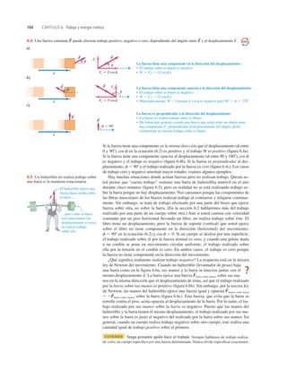 184 CAPÍTULO 6 Trabajo y energía cinética
F
S
... pero como la barra
está estacionaria (su
desplazamiento es cero),
no realiza trabajo
sobre ella.
El halterófilo ejerce una
fuerza hacia arriba sobre
la barra ...
6.5 Un halteróﬁlo no realiza trabajo sobre
una barra si la mantiene estacionaria.
Si la fuerza tiene una componente en la misma dirección que el desplazamiento (f entre
0 y 908), cos f en la ecuación (6.2) es positivo y el trabajo W es positivo (ﬁgura 6.4a).
Si la fuerza tiene una componente opuesta al desplazamiento (f entre 90 y 1808), cos f
es negativo y el trabajo es negativo (ﬁgura 6.4b). Si la fuerza es perpendicular al des-
plazamiento, f 5 908 y el trabajo realizado por la fuerza es cero (ﬁgura 6.4c). Los casos
de trabajo cero y negativo ameritan mayor estudio; veamos algunos ejemplos.
Hay muchas situaciones donde actúan fuerzas pero no realizan trabajo. Quizás us-
ted piense que “cuesta trabajo” sostener una barra de halteroﬁlia inmóvil en el aire
durante cinco minutos (ﬁgura 6.5); pero en realidad no se está realizando trabajo so-
bre la barra porque no hay desplazamiento. Nos cansamos porque las componentes de
las ﬁbras musculares de los brazos realizan trabajo al contraerse y relajarse continua-
mente. Sin embargo, se trata de trabajo efectuado por una parte del brazo que ejerce
fuerza sobre otra, no sobre la barra. (En la sección 6.2 hablaremos más del trabajo
realizado por una parte de un cuerpo sobre otra.) Aun si usted camina con velocidad
constante por un piso horizontal llevando un libro, no realiza trabajo sobre éste. El
libro tiene un desplazamiento, pero la fuerza de soporte (vertical) que usted ejerce
sobre el libro no tiene componente en la dirección (horizontal) del movimiento:
f 5 908 en la ecuación (6.2) y cos f 5 0. Si un cuerpo se desliza por una superﬁcie,
el trabajo realizado sobre él por la fuerza normal es cero; y cuando una pelota atada
a un cordón se pone en movimiento circular uniforme, el trabajo realizado sobre
ella por la tensión en el cordón es cero. En ambos casos, el trabajo es cero porque
la fuerza no tiene componente en la dirección del movimiento.
¿Qué signiﬁca realmente realizar trabajo negativo? La respuesta está en la tercera
ley de Newton del movimiento. Cuando un halteróﬁlo (levantador de pesas) baja
una barra como en la ﬁgura 6.6a, sus manos y la barra se mueven juntas con el
mismo desplazamiento La barra ejerce una fuerza barra sobre manos sobre sus ma-
nos en la misma dirección que el desplazamiento de éstas, así que el trabajo realizado
por la barra sobre sus manos es positivo (ﬁgura 6.6b). Sin embargo, por la tercera ley
de Newton, las manos del halteróﬁlo ejerce una fuerza igual y opuesta manos sobre barra
5 2 barra sobre manos sobre la barra (ﬁgura 6.6c). Esta fuerza, que evita que la barra se
estrelle contra el piso, actúa opuesta al desplazamiento de la barra. Por lo tanto, el tra-
bajo realizado por sus manos sobre la barra es negativo. Puesto que las manos del
halteróﬁlo y la barra tienen el mismo desplazamiento, el trabajo realizado por sus ma-
nos sobre la barra es justo el negativo del realizado por la barra sobre sus manos. En
general, cuando un cuerpo realiza trabajo negativo sobre otro cuerpo, éste realiza una
cantidad igual de trabajo positivo sobre el primero.
CUIDADO Tenga presente quién hace el trabajo Siempre hablamos de trabajo realiza-
do sobre un cuerpo especíﬁco por una fuerza determinada. Nunca olvide especiﬁcar exactamen-
F
S
F
S
F
S
s
S
.
F
F
s
c)
f 5 908
La fuerza es perpendicular a la dirección del desplazamiento:
• La fuerza no realiza trabajo sobre el objeto.
• De forma más general, cuando una fuerza que actúa sobre un objeto tiene
una componente F
' perpendicular al desplazamiento del objeto, dicha
componente no efectúa trabajo sobre el objeto.
S
S
S
F
F
s
a)
f
f
F'
Fi 5 Fcosf
La fuerza tiene una componente en la dirección del desplazamiento:
• El trabajo sobre el objeto es positivo.
• W 5 Fis 5 1Fcosf2s
S
S
S
F
F
s
b)
f
f
F
'
Fi 5 Fcosf
La fuerza tiene una componente opuesta a la dirección del desplazamiento:
• El trabajo sobre el objeto es negativo.
• W 5 Fis 5 1Fcosf2s
• Matemáticamente, W , 0 porque Fcosf es negativo para 908 , f , 2708.
S
S
S
6.4 Una fuerza constante puede efectuar trabajo positivo, negativo o cero, dependiendo del ángulo entre y el desplazamiento s
S
.
F
S
F
S
?
 