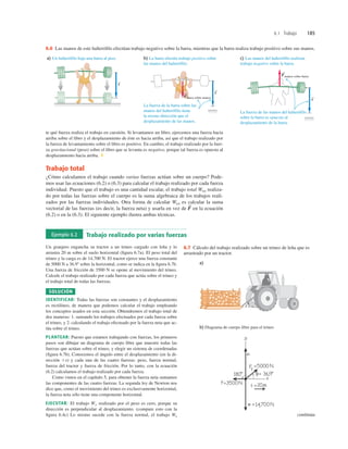 6.1 Trabajo 185
b) La barra efectúa trabajo positivo sobre
las manos del halterófilo.
La fuerza de la barra sobre las
manos del halterófilo tiene
la misma dirección que el
desplazamiento de las manos.
Fbarra sobre manos
S s
S
c) Las manos del halterófilo realizan
trabajo negativo sobre la barra.
La fuerza de las manos del halterófilo
sobre la barra es opuesta al
desplazamiento de la barra.
Fmanos sobre barra
S
s
S
a) Un halterófilo baja una barra al piso.
s
S
6.6 Las manos de este halteróﬁlo efectúan trabajo negativo sobre la barra, mientras que la barra realiza trabajo positivo sobre sus manos.
te qué fuerza realiza el trabajo en cuestión. Si levantamos un libro, ejercemos una fuerza hacia
arriba sobre el libro y el desplazamiento de éste es hacia arriba, así que el trabajo realizado por
la fuerza de levantamiento sobre el libro es positivo. En cambio, el trabajo realizado por la fuer-
za gravitacional (peso) sobre el libro que se levanta es negativo, porque tal fuerza es opuesta al
desplazamiento hacia arriba. ❚
Trabajo total
¿Cómo calculamos el trabajo cuando varias fuerzas actúan sobre un cuerpo? Pode-
mos usar las ecuaciones (6.2) o (6.3) para calcular el trabajo realizado por cada fuerza
individual. Puesto que el trabajo es una cantidad escalar, el trabajo total Wtot realiza-
do por todas las fuerzas sobre el cuerpo es la suma algebraica de los trabajos reali-
zados por las fuerzas individuales. Otra forma de calcular Wtot es calcular la suma
vectorial de las fuerzas (es decir, la fuerza neta) y usarla en vez de en la ecuación
(6.2) o en la (6.3). El siguiente ejemplo ilustra ambas técnicas.
F
S
Ejemplo 6.2 Trabajo realizado por varias fuerzas
Un granjero engancha su tractor a un trineo cargado con leña y lo
arrastra 20 m sobre el suelo horizontal (ﬁgura 6.7a). El peso total del
trineo y la carga es de 14,700 N. El tractor ejerce una fuerza constante
de 5000 N a 36.98 sobre la horizontal, como se indica en la ﬁgura 6.7b.
Una fuerza de fricción de 3500 N se opone al movimiento del trineo.
Calcule el trabajo realizado por cada fuerza que actúa sobre el trineo y
el trabajo total de todas las fuerzas.
SOLUCIÓN
IDENTIFICAR: Todas las fuerzas son constantes y el desplazamiento
es rectilíneo, de manera que podemos calcular el trabajo empleando
los conceptos usados en esta sección. Obtendremos el trabajo total de
dos maneras: 1. sumando los trabajos efectuados por cada fuerza sobre
el trineo, y 2. calculando el trabajo efectuado por la fuerza neta que ac-
túa sobre el trineo.
PLANTEAR: Puesto que estamos trabajando con fuerzas, los primeros
pasos son dibujar un diagrama de cuerpo libre que muestre todas las
fuerzas que actúan sobre el trineo, y elegir un sistema de coordenadas
(ﬁgura 6.7b). Conocemos el ángulo entre el desplazamiento (en la di-
rección 1x) y cada una de las cuatro fuerzas: peso, fuerza normal,
fuerza del tractor y fuerza de fricción. Por lo tanto, con la ecuación
(6.2) calculamos el trabajo realizado por cada fuerza.
Como vimos en el capítulo 5, para obtener la fuerza neta sumamos
las componentes de las cuatro fuerzas. La segunda ley de Newton nos
dice que, como el movimiento del trineo es exclusivamente horizontal,
la fuerza neta sólo tiene una componente horizontal.
EJECUTAR: El trabajo Ww realizado por el peso es cero, porque su
dirección es perpendicular al desplazamiento. (compare esto con la
ﬁgura 6.4c) Lo mismo sucede con la fuerza normal, el trabajo Wn
a)
b) Diagrama de cuerpo libre para el trineo
f
6.7 Cálculo del trabajo realizado sobre un trineo de leña que es
arrastrado por un tractor.
continúa
 