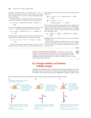 186 CAPÍTULO 6 Trabajo y energía cinética
Evalúe su comprensión de la sección 6.1 Un electrón se mueve en línea
recta hacia el este con una rapidez constante de 8 3 107
ms. Tiene fuerzas eléctrica,
magnética y gravitacional que actúan sobre él. Durante un desplazamiento de 1 metro,
el trabajo total efectuado sobre el electrón es i) positivo, ii) negativo, iii) cero, iv) no hay
suﬁciente información para decidir.
❚
6.2 Energía cinética y el teorema
trabajo-energía
El trabajo total realizado por fuerzas externas sobre un cuerpo se relaciona con el des-
plazamiento de éste (los cambios en su posición), pero también está relacionado con
los cambios en la rapidez del cuerpo. Para comprobarlo, considere la ﬁgura 6.8, que
Si usted empuja a la
derecha sobre el bloque
en movimiento, la fuerza
neta sobre el bloque
es hacia la derecha.
Un bloque que se desliza hacia la derecha
sobre una superficie sin fricción.
• El trabajo total efectuado sobre el bloque
durante un desplazamiento s es positivo:
Wtot  0.
• El bloque aumenta de rapidez.
• El trabajo total efectuado sobre el bloque
durante un desplazamiento s es negativo:
Wtot , 0.
• El bloque se frena.
• El trabajo total realizado sobre el bloque
durante un desplazamiento s es cero:
Wtot 5 0.
• La rapidez del bloque permanece igual.
Si usted empuja a la
izquierda sobre el bloque
en movimiento, la fuerza
neta sobre el bloque
es hacia la izquierda.
Si usted empuja
directo hacia abajo
sobre el bloque en
movimiento, la fuerza
neta sobre el bloque
es cero.
F
s
n
w
v
n
F
w
n
F
w
v
v
S
s
S
s
S
S
S
S
a) b) c)
6.8 La relación entre el trabajo total efectuado sobre un cuerpo y la manera en que cambia la rapidez del cuerpo.
realizado por la fuerza normal es cero. Entonces, Ww 5 Wn 5 0.
(Por cierto, la magnitud de la fuerza normal es menor que el peso;
véase el ejemplo 5.15 de la sección 5.3, donde el diagrama de cuerpo
libre es muy similar.)
Nos queda la fuerza FT ejercida por el tractor y la fuerza de fric-
ción f. Por la ecuación (6.2), el trabajo WT efectuado por el tractor es
La fuerza de fricción es opuesta al desplazamiento, así que f 5 1808
y cos f 5 21. El trabajo Wf realizado por la fuerza de fricción es
El trabajo total Wtot realizado por todas las fuerzas sobre el trineo es la
suma algebraica del trabajo realizado por cada fuerza individual:
Usando la otra estrategia, primero obtenemos la suma vectorial
de todas las fuerzas (la fuerza neta) y la usamos para calcular el tra-
5 10 kJ
Wtot 5 Ww 1 Wn 1 WT 1 Wf 5 0 1 0 1 80 kJ 1 1270 kJ2
5 270 kJ
Wf 5 fscos180° 5 13500 N2 120 m2 1212 5 270,000 N # m
f
S
5 80 kJ
WT 5 FTscosf 5 15000 N 2 120 m2 10.800 2 5 80,000 N # m
bajo total. La mejor forma de hacerlo es usando componentes. De la
figura 6.7b,
No necesitamos la segunda ecuación; sabemos que la componente y de
fuerza es perpendicular al desplazamiento, así que no realiza trabajo.
Además, no hay componente y de aceleración, así que de cualquier
forma gFy debe ser cero. Por lo tanto, el trabajo total es el realizado
por la componente x total:
EVALUAR: Obtenemos el mismo valor de Wtot con los dos métodos,
como debería ser.
Observe que la fuerza neta en la dirección x no es cero, así que el
trineo se está acelerando. En la sección 6.2 volveremos a este ejemplo
y veremos cómo usar el concepto de trabajo para explorar el movi-
miento del trineo.
5 10 kJ
Wtot 5 1 aF
S
2 # s
S
5 1 aFx 2s 5 1500 N2 120 m2 5 10,000 J
5 15000 N 2 sen36.9° 1 n 2 14,700 N
aFy 5 FT senf 1 n 1 12w2
5 500 N
aFx 5 FT cosf 1 12 f 2 5 15000 N 2 cos36.9° 2 3500 N
 