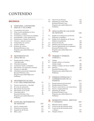 CONTENIDO
4.5 Tercera ley de Newton 123
4.6 Diagramas de cuerpo libre 126
Resumen/Términos clave 129
Preguntas para análisis/Ejercicios
Problemas
5 APLICACIÓN DE LAS LEYES
DE NEWTON 136
5.1 Empleo de la primera ley de Newton:
Partículas en equilibrio 136
5.2 Empleo de la segunda ley de Newton:
Dinámica de partículas 142
5.3 Fuerzas de fricción 149
5.4 Dinámica del movimiento circular 158
*5.5 Fuerzas fundamentales de la naturaleza 163
Resumen/Términos clave 165
Preguntas para análisis/Ejercicios
Problemas
6 TRABAJO Y ENERGÍA
CINÉTICA 181
6.1 Trabajo 182
6.2 Energía cinética y el teorema
trabajo-energía 186
6.3 Trabajo y energía con fuerza variable 192
6.4 Potencia 199
Resumen/Términos clave 202
Preguntas para análisis/Ejercicios
Problemas
7 ENERGÍA POTENCIAL Y
CONSERVACIÓN DE LA
ENERGÍA 213
7.1 Energía potencial gravitacional 214
7.2 Energía potencial elástica 222
7.3 Fuerzas conservativas y no conservativas 228
7.4 Fuerza y energía potencial 232
7.5 Diagramas de energía 235
Resumen/Términos clave 237
Preguntas para análisis/Ejercicios
Problemas
8 MOMENTO LINEAL, IMPULSO
Y CHOQUES 247
8.1 Momento lineal e impulso 247
8.2 Conservación del momento lineal 253
8.3 Conservación del momento lineal
y choques 257
8.4 Choques elásticos 262
MECÁNICA
1 UNIDADES, CANTIDADES
FÍSICAS Y VECTORES 1
1.1 La naturaleza de la física 2
1.2 Cómo resolver problemas en física 2
1.3 Estándares y unidades 4
1.4 Consistencia y conversiones de unidades 6
1.5 Incertidumbre y cifras signiﬁcativas 8
1.6 Estimaciones y órdenes de magnitud 10
1.7 Vectores y suma de vectores 11
1.8 Componentes de vectores 15
1.9 Vectores unitarios 20
1.10 Producto de vectores 21
Resumen/Términos clave 27
Preguntas para análisis/Ejercicios
Problemas
2 MOVIMIENTO EN
LÍNEA RECTA 36
2.1 Desplazamiento, tiempo y
velocidad media 37
2.2 Velocidad instantánea 39
2.3 Aceleración media e instantánea 43
2.4 Movimiento con aceleración constante 47
2.5 Cuerpos en caída libre 53
*2.6 Velocidad y posición por integración 57
Resumen/Términos clave 60
Preguntas para análisis/Ejercicios
Problemas
3 MOVIMIENTO EN DOS
O EN TRES DIMENSIONES 71
3.1 Vectores de posición y velocidad 72
3.2 El vector de aceleración 74
3.3 Movimiento de proyectiles 79
3.4 Movimiento en un círculo 87
3.5 Velocidad relativa 91
Resumen/Términos clave 96
Preguntas para análisis/Ejercicios
Problemas
4 LEYES DEL MOVIMIENTO
DE NEWTON 107
4.1 Fuerza e interacciones 108
4.2 Primera ley de Newton 111
4.3 Segunda ley de Newton 115
4.4 Masa y peso 120
 