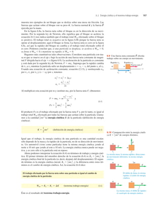 6.2 Energía cinética y el teorema trabajo-energía 187
Fuerza neta F
S
S
Rapidez v1
x1 x2
Rapidez v2
m m
s
x
6.9 Una fuerza neta constante efectúa
trabajo sobre un cuerpo en movimiento.
F
S
muestra tres ejemplos de un bloque que se desliza sobre una mesa sin fricción. Las
fuerzas que actúan sobre el bloque son su peso 1a fuerza normal y la fuerza
ejercida por la mano.
En la ﬁgura 6.8a, la fuerza neta sobre el bloque es en la dirección de su movi-
miento. Por la segunda ley de Newton, ello signiﬁca que el bloque se acelera; la
ecuación (6.1) nos indica también que el trabajo total Wtot efectuado sobre el bloque
es positivo. El trabajo total es negativo en la ﬁgura 6.8b porque la fuerza neta se
opone al desplazamiento; aquí el bloque se frena. La fuerza neta es cero en la ﬁgura
6.8c, así que la rapidez del bloque no cambia y el trabajo total efectuado sobre él
es cero. Podemos concluir que, si una partícula se desplaza, se acelera si Wtot . 0,
se frena si Wtot , 0 y mantiene su rapidez si Wtot 5 0.
Hagamos más cuantitativas tales observaciones. Considere una partícula con ma-
sa m que se mueve en el eje x bajo la acción de una fuerza neta constante de magni-
tud F dirigida hacia el eje 1x (ﬁgura 6.9). La aceleración de la partícula es constante
y está dada por la segunda ley de Newton, F 5 max. Suponga que la rapidez cambia
de v1 a v2 mientras la partícula sufre un desplazamiento s 5 x2 2 x1 del punto x1 al x2.
Usando una ecuación de aceleración constante, ecuación (2.13), y sustituyendo v0x
por v1, vx por v2 y (x 2 x0) por s, tenemos
Al multiplicar esta ecuación por m y sustituir max por la fuerza neta F, obtenemos
y
(6.4)
El producto Fs es el trabajo efectuado por la fuerza neta F y, por lo tanto, es igual al
trabajo total Wtot efectuado por todas las fuerzas que actúan sobre la partícula. Llama-
mos a la cantidad la energía cinética K de la partícula (deﬁnición de energía
cinética):
(deﬁnición de energía cinética) (6.5)
Igual que el trabajo, la energía cinética de una partícula es una cantidad escalar;
sólo depende de la masa y la rapidez de la partícula, no de su dirección de movimien-
to. Un automóvil (visto como partícula) tiene la misma energía cinética yendo al
norte a 10 m/s que yendo al este a 10 m/s. La energía cinética nunca puede ser nega-
tiva, y es cero sólo si la partícula está en reposo.
Ahora podemos interpretar la ecuación (6.4) en términos de trabajo y energía ciné-
tica. El primer término del miembro derecho de la ecuación (6.4) es la
energía cinética ﬁnal de la partícula (es decir, después del desplazamiento). El segun-
do término es la energía cinética inicial, y la diferencia entre estos tér-
minos es el cambio de energía cinética. Así, la ecuación (6.4) dice:
El trabajo efectuado por la fuerza neta sobre una partícula es igual al cambio de
energía cinética de la partícula:
(teorema trabajo-energía) (6.6)
Éste es el resultado del teorema trabajo-energía.
Wtot 5 K2 2 K1 5 DK
K1 5 1
2 mv1
2
,
K2 5 1
2 mv2
2
,
K 5
1
2
mv2
1
2 mv2
Fs 5
1
2
mv2
2
2
1
2
mv1
2
F 5 max 5 m
v2
2
2 v1
2
2s
ax 5
v2
2
2 v1
2
2s
v2
2
5 v1
2
1 2axs
F
S
n
S
w
S
,
m
m
v
S
v
S
La misma masa, la misma rapidez, direcciones
de movimiento diferentes: la misma energía
cinética.
m 2m
v
S
v
S
El doble de masa, la misma
rapidez: el doble de energía
cinética.
m m
v
S
2v
S
La misma masa, el doble de rapidez:
el cuádruple de energía cinética.
6.10 Comparación entre la energía cinéti-
ca de cuerpos distintos.
K 5 1
2 mv2
 
