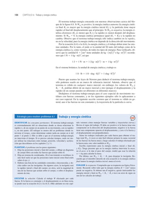 188 CAPÍTULO 6 Trabajo y energía cinética
El teorema trabajo-energía concuerda con nuestras observaciones acerca del blo-
que de la ﬁgura 6.8. Si Wtot es positivo, la energía cinética aumenta (la energía cinéti-
ca ﬁnal K2 es mayor que la energía cinética inicial K1) y la partícula tiene mayor
rapidez al ﬁnal del desplazamiento que al principio. Si Wtot es negativa, la energía ci-
nética disminuye (K2 es menor que K1) y la rapidez es menor después del desplaza-
miento. Si Wtot 5 0, la energía cinética permanece igual (K1 5 K2) y la rapidez no
cambia. Observe que el teorema trabajo-energía sólo indica cambios en la rapidez,
no en la velocidad, pues la energía cinética no depende de la dirección del movimiento.
Por la ecuación (6.4) o la (6.6), la energía cinética y el trabajo deben tener las mis-
mas unidades. Por lo tanto, el joule es la unidad del SI tanto del trabajo como de la
energía cinética (y, como veremos, de todos los tipos de energía). Para veriﬁcarlo, ob-
serve que la cantidad tiene unidades de o recorda-
mos que así que
En el sistema británico, la unidad de energía cinética y trabajo es
Puesto que usamos las leyes de Newton para deducir el teorema trabajo-energía,
sólo podemos usarlo en un marco de referencia inercial. Además, observe que el
teorema es válido en cualquier marco inercial; sin embargo, los valores de Wtot y
K2 2 K1 podrían diferir de un marco inercial a otro (porque el desplazamiento y la
rapidez de un cuerpo pueden ser diferentes en diferentes marcos).
Dedujimos el teorema trabajo-energía para el caso especial de movimiento rec-
tilíneo con fuerzas constantes, y en los siguientes ejemplos sólo lo aplicaremos a
ese caso especial. En la siguiente sección veremos que el teorema es válido en ge-
neral, aun si las fuerzas no son constantes y la trayectoria de la partícula es curva.
1 ft # lb 5 1 ft # slug # ft/s2
5 1 slug # ft2
/s2
1 J 5 1 N # m 5 1 1kg # m/s2
2 # m 5 1 kg # m2
/s2
1 N 5 1 kg # m/s2
,
kg # m2
/s2
;
kg # 1m/s22
K 5 1
2 mv2
Estrategia para resolver problemas 6.1 Trabajo y energía cinética
IDENTIFICAR los conceptos pertinentes: El teorema trabajo-energía
es extremadamente útil en situaciones donde se desea relacionar la
rapidez v1 de un cuerpo en un punto de su movimiento, con su rapidez
v2 en otro punto. (El enfoque es menos útil en problemas donde in-
terviene el tiempo, como determinar cuánto tarda un cuerpo en ir del
punto 1 al punto 2. Ello se debe a que en el teorema trabajo-energía
no interviene el tiempo. Si es preciso calcular tiempos, suele ser me-
jor utilizar las relaciones entre tiempo, posición, velocidad y acelera-
ción que describimos en los capítulos 2 y 3.)
PLANTEAR el problema con los pasos siguientes:
1. Elija las posiciones inicial y ﬁnal del cuerpo, y dibuje un diagrama
de cuerpo libre con todas las fuerzas que actúan sobre él.
2. Elija un sistema de coordenadas. (Si el movimiento es rectilíneo, lo
más fácil suele ser que las posiciones tanto inicial como ﬁnal estén
sobre el eje x.)
3. Elabore una lista de las cantidades conocidas y desconocidas, y de-
cida cuáles son las incógnitas. En algunos casos, la incógnita será
la rapidez inicial o ﬁnal del cuerpo; en otros, será la magnitud de
una de las fuerzas que actúan sobre el cuerpo, o sobre el desplaza-
miento de éste.
EJECUTAR la solución: Calcule el trabajo W efectuado por cada
fuerza. Si la fuerza es constante y el desplazamiento es en línea recta,
se puede usar la ecuación (6.2) o la (6.3). (Más adelante en este capí-
tulo veremos cómo manejar fuerzas variables y trayectorias curvas.)
Revise el signo del trabajo; W debe ser positivo si la fuerza tiene una
componente en la dirección del desplazamiento, negativo si la fuerza
tiene una componente opuesta al desplazamiento, y cero si la fuerza y
el desplazamiento son perpendiculares.
Sume los trabajos realizados por cada fuerza para obtener el tra-
bajo total Wtot. A veces es más fácil obtener primero la suma vectorial
de las fuerzas (la fuerza neta) y luego calcular el trabajo efectuado por
la fuerza neta; este valor también es Wtot.
Escriba expresiones para la energía cinética inicial y ﬁnal (K1
y K2). Tenga presente que en la energía cinética interviene la masa,
no el peso; si le dan el peso del cuerpo, tendrá que usar la relación
w 5 mg para calcular la masa.
Por último, use Wtot 5 K2 2 K1 para despejar la incógnita. Re-
cuerde que el miembro derecho de esta ecuación es la energía cinética
ﬁnal menos la energía cinética inicial, nunca al revés.
EVALUAR la respuesta: Compruebe que su respuesta sea lógica física-
mente. Recuerde sobre todo que la energía cinética nunca
puede ser negativa. Si obtiene una K negativa, quizás intercambió las
energías inicial y ﬁnal en Wtot 5 K2 2 K1 o tuvo un error de signo en
uno de los cálculos de trabajo.
K 5 1
2 mv2
 