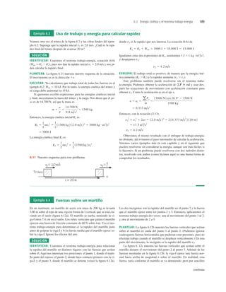 6.2 Energía cinética y el teorema trabajo-energía 189
Ejemplo 6.4 Fuerzas sobre un martillo
En un martinete, un martillo de acero con masa de 200 kg se levanta
3.00 m sobre el tope de una viga en forma de I vertical, que se está cla-
vando en el suelo (ﬁgura 6.12a). El martillo se suelta, metiendo la vi-
ga-I otros 7.4 cm en el suelo. Los rieles verticales que guían el martillo
ejercen una fuerza de fricción constante de 60 N sobre éste. Use el teo-
rema trabajo-energía para determinar a) la rapidez del martillo justo
antes de golpear la viga-I y b) la fuerza media que el martillo ejerce so-
bre la viga-I. Ignore los efectos del aire.
SOLUCIÓN
IDENTIFICAR: Usaremos el teorema trabajo-energía para relacionar
la rapidez del martillo en distintos lugares con las fuerzas que actúan
sobre él. Aquí nos interesan tres posiciones: el punto 1, donde el marti-
llo parte del reposo; el punto 2, donde hace contacto primero con la vi-
ga-I; y el punto 3, donde el martillo se detiene (véase la ﬁgura 6.12a).
Las dos incógnitas son la rapidez del martillo en el punto 2 y la fuerza
que el martillo ejerce entre los puntos 2 y 3. Entonces, aplicaremos el
teorema trabajo-energía dos veces: una al movimiento del punto 1 al 2,
y otra al movimiento de 2 a 3.
PLANTEAR: La ﬁgura 6.12b muestra las fuerzas verticales que actúan
sobre el martillo en caída del punto 1 al punto 2. (Podemos ignorar
cualesquiera fuerzas horizontales que pudieran estar presentes, pues no
efectúan trabajo cuando el martillo se desplaza verticalmente.) En esta
parte del movimiento, la incógnita es la rapidez del martillo v2.
La ﬁgura 6. 12c muestra las fuerzas verticales que actúan sobre el
martillo durante el movimiento del punto 2 al punto 3. Además de las
fuerzas mostradas en la ﬁgura 6.12b, la viga-I ejerce una fuerza nor-
mal hacia arriba de magnitud n sobre el martillo. En realidad, esta
fuerza varía conforme el martillo se va deteniendo; pero por sencillez
continúa
Ejemplo 6.3 Uso de trabajo y energía para calcular rapidez
Veamos otra vez el trineo de la ﬁgura 6.7 y las cifras ﬁnales del ejem-
plo 6.2. Suponga que la rapidez inicial v1 es 2.0 m/s. ¿Cuál es la rapi-
dez ﬁnal del trineo después de avanzar 20 m?
SOLUCIÓN
IDENTIFICAR: Usaremos el teorema trabajo-energía, ecuación (6.6)
(Wtot 5 K2 2 K1), pues nos dan la rapidez inicial v1 5 2.0 m/s y nos pi-
den calcular la rapidez ﬁnal.
PLANTEAR: La ﬁgura 6.11 muestra nuestro esquema de la situación.
El movimiento es en la dirección 1x.
EJECUTAR: Ya calculamos que trabajo total de todas las fuerzas en el
ejemplo 6.2: Wtot 5 10 kJ. Por lo tanto, la energía cinética del trineo y
su carga debe aumentar en 10 kJ.
Si queremos escribir expresiones para las energías cinéticas inicial
y ﬁnal, necesitamos la masa del trineo y la carga. Nos dicen que el pe-
so es de 14,700 N, así que la masa es
Entonces, la energía cinética inicial K1 es
La energía cinética ﬁnal K2 es
K2 5
1
2
mv2
2
5
1
2
11500 kg 2v2
2
5 3000 J
K1 5
1
2
mv1
2
5
1
2
11500 kg 2 12.0 m/s 22
5 3000 kg # m2
/s2
m 5
w
g
5
14,700 N
9.8 m/s2
5 1500 kg
donde v2 es la rapidez que nos interesa. La ecuación (6.6) da
Igualamos estas dos expresiones de K2, sustituimos 1 J 5
y despejamos v2:
EVALUAR: El trabajo total es positivo, de manera que la energía ciné-
tica aumenta (K2 . K1) y la rapidez aumenta (v2 . v1).
Este problema también puede resolverse sin el teorema traba-
jo-energía. Podemos obtener la aceleración de y usar des-
pués las ecuaciones de movimiento con aceleración constante para
obtener v2. Como la aceleración es en el eje x,
Entonces, con la ecuación (2.13),
Obtuvimos el mismo resultado con el enfoque de trabajo-energía;
no obstante, ahí evitamos el paso intermedio de calcular la aceleración.
Veremos varios ejemplos más en este capítulo y en el siguiente que
pueden resolverse sin considerar la energía, aunque son más fáciles si
lo hacemos. Si un problema puede resolverse con dos métodos distin-
tos, resolverlo con ambos (como hicimos aquí) es una buena forma de
comprobar los resultados.
v2 5 4.2 m/s
5 17.3 m2
/s2
v2
2
5 v1
2
1 2as 5 12.0 m/s 22
1 2 10.333 m/s2
2 120 m2
5 0.333 m/s2
a 5 ax 5
aFx
m
5
15000 N2 cos36.9° 2 3500 N
1500 kg
gF
S
5 ma
S
v2 5 4.2 m/s
1 kg # m2
/s2
,
K2 5 K1 1 Wtot 5 3000 J 1 10,000 J 5 13,000 J
Trineo
Trineo
6.11 Nuestro esquema para este problema.
 