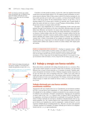 192 CAPÍTULO 6 Trabajo y energía cinética
x1 x2
F1x F2x
x
b)
c)
x
Fx
a) La partícula se mueve de x1 a x2 en respuesta
a una fuerza cambiante en la dirección x.
Gráfica de fuerza en
función de la
posición.
x
Fx
x1 x2
x2 2 x1
F1x
F2x
Fax
Fbx
Fcx
Fdx
Fex
Ffx
La altura de cada franja
representa la fuerza
promedio para
ese intervalo.
x1 x2
Δxa Δxc Δxe
Δxb Δxd Δxf
6.16 Cálculo del trabajo efectuado por
una fuerza variable Fx en la dirección x
cuando una partícula se mueve de x1 a x2.
F
r
w
r
n2
r
n1
r
6.15 Las fuerzas externas que actúan
sobre un patinador que se empuja de una
pared. El trabajo realizado por estas
fuerzas es cero, pero aun así su energía
cinética cambia.
Evalúe su comprensión de la sección 6.2 Clasiﬁque los siguientes cuerpos
de acuerdo con su energía cinética, de menor a mayor. i) un cuerpo de 2.0 kg que se
mueve a 5.0 ms; ii) Un cuerpo de 1.0 kg que inicialmente estaba en reposo y que luego
tiene 30 J de trabajo realizado sobre él; iii) un cuerpo de 1.0 kg que inicialmente estaba
moviéndose a 4.0 m/s y luego tiene 20 J de trabajo efectuado sobre él; iv) un cuerpo de 2.0 kg
que inicialmente estaba moviéndose a 10 m/s y luego hizo 80 J de trabajo sobre otro cuerpo.
❚
Considere a un niño parado en patines, sin fricción, sobre una superﬁcie horizontal
viendo hacia una pared rígida (ﬁgura 6.15). Él empuja la pared, poniéndose en movi-
miento hacia la derecha. Sobre el niño actúan su peso las fuerzas normales y
hacia arriba ejercidas por el suelo sobre sus patines, y la fuerza horizontal ejercida
sobre el niño por la pared. No hay desplazamiento vertical, así que y no
efectúan trabajo. es la fuerza que lo acelera a la derecha, pero el punto donde se
aplica (las manos del niño) no se mueve, así que tampoco efectúa trabajo. ¿De dón-
de proviene entonces la energía cinética del niño?
El asunto es que simplemente no es correcto representar al niño como una masa
puntual. Para que el movimiento se dé como se describió, diferentes partes del cuerpo
deben tener diferentes movimientos; las manos están estacionarias contra la pared y
el torso se aleja de ésta. Las diversas partes del cuerpo interactúan y una puede ejer-
cer fuerzas y realizar trabajo sobre otra. Por lo tanto, la energía cinética total de este
sistema de partes corporales compuesto puede cambiar, aunque no realicen trabajo las
fuerzas aplicadas por cuerpos (como la pared) externos al sistema. En el capítulo 8
veremos más a fondo el movimiento de un conjunto de partículas que interactúan.
Descubriremos que, al igual que en el niño del ejemplo, la energía cinética total del
sistema puede cambiar aun cuando el exterior no realice trabajo sobre alguna parte
del sistema.
F
S
F
S
n
S
2
w
S
, n
S
1
F
S
n
S
2
n
S
1
w
S
,
6.3 Trabajo y energía con fuerza variable
Hasta ahora hemos considerado sólo trabajo efectuado por fuerzas constantes. Pero,
¿qué sucede cuando estiramos un resorte? Cuanto más lo estiramos, con más fuerza
debemos tirar, así que la fuerza ejercida no es constante al estirarlo. También anali-
zamos únicamente movimiento rectilíneo. Podemos imaginar muchas situaciones en
las que una fuerza que varía en magnitud, dirección o ambas cosas actúa sobre un
cuerpo que sigue una trayectoria curva. Necesitamos poder calcular el trabajo reali-
zado por la fuerza en estos casos más generales. Por fortuna, veremos que el teorema
trabajo-energía se cumple aun cuando las fuerzas varían y la trayectoria del cuerpo
no es recta.
Trabajo efectuado por una fuerza variable,
movimiento rectilíneo
Agreguemos sólo una complicación a la vez. Consideremos un movimiento rectilíneo
en el eje x con una fuerza cuya componente x Fx varía conforme se mueve el cuerpo.
(Un ejemplo de la vida cotidiana es conducir un automóvil en una carretera recta, pero
el conductor está acelerando y frenando constantemente.) Suponga que una partícula
se mueve sobre el eje x de x1 a x2 (figura 6.16a). La figura 6.16b es una gráfica de
la componente x de la fuerza en función de la coordenada x de la partícula. Para deter-
minar el trabajo realizado por esta fuerza, dividimos el desplazamiento total en seg-
mentos pequeños, Dxa, Dxb, etcétera (ﬁgura 6.16c). Aproximamos el trabajo realizado
por la fuerza en el segmento Dxa como la componente x media de fuerza Fax en ese
segmento multiplicada por el desplazamiento Dxa. Hacemos esto para cada segmento
y después sumamos los resultados. El trabajo realizado por la fuerza en el desplaza-
miento total de x1 a x2 es aproximadamente
W 5 FaxDxa 1 FbxDxb 1 c
 