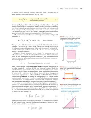 6.3 Trabajo y energía con fuerza variable 193
Fx
O
x
x1
s 5 x2  x1
F
x2
El área rectangular bajo la línea
representa el trabajo efectuado por
la fuerza constante de magnitud F
durante el desplazamiento s:
W 5 Fs
6.17 El trabajo realizado por una fuerza
constante F en la dirección x conforme
una partícula se mueve de x1 a x2.
x
2Fx
Fx 5 kx
6.18 La fuerza necesaria para estirar un
resorte ideal es proporcional a su alarga-
miento: Fx 5 kx.
El área triangular bajo la línea representa el
trabajo realizado sobre el resorte cuando éste
se estira de x 5 0 a un valor máximo X:
W 5 kX2
1
2
Fx
O
x
kX
X
Fx 5 kx
6.19 Cálculo del trabajo efectuado para
estirar un resorte una longitud X.
En el límite donde el número de segmentos se hace muy grande y su anchura muy pe-
queña, la suma se convierte en la integral de Fx de x1 a x2:
(6.7)
Observe que FaxDxa es el área de la primera franja vertical de la ﬁgura 6.16c y que la
integral de la ecuación (6.7) representa el área bajo la curva de la ﬁgura 6.16b entre x1
y x2. En una gráﬁca de fuerza en función de posición, el trabajo total realizado por la
fuerza está representado por el área bajo la curva entre las posiciones inicial y ﬁnal.
Otra interpretación de la ecuación (6.7) es que el trabajo W es igual a la fuerza media
que actúa en todo el desplazamiento, multiplicada por el desplazamiento.
Si Fx, la componente x de la fuerza, es constante puede sacarse de la integral de la
ecuación (6.7):
(fuerza constante)
Pero x2 2 x1 5 s, el desplazamiento total de la partícula. Así, en el caso de una fuerza
constante F, la ecuación (6.7) indica que W 5 Fs, lo cual coincide con la ecuación
(6.1). La interpretación del trabajo como el área bajo la curva de Fx en función de x
también es válida para una fuerza constante; W 5 Fs es el área de un rectángulo de
altura F y anchura s (ﬁgura 6.17).
Apliquemos ahora lo aprendido al resorte estirado. Para mantener un resorte esti-
rado una distancia x más allá de su longitud sin estiramiento, debemos aplicar una
fuerza de igual magnitud en cada extremo (ﬁgura 6.18). Si el alargamiento x no es
excesivo, vemos que la fuerza aplicada al extremo derecho tiene una componente x
directamente proporcional a x:
(fuerza requerida para estirar un resorte) (6.8)
donde k es una constante llamada constante de fuerza (o constante de resorte) del re-
sorte. Las unidades de k son fuerza dividida entre distancia, Nm en el SI y lbft en
unidades británicas. Un resorte blando de juguete (como Slinky™) tiene una constan-
te de fuerza de cerca de 1 Nm; para los resortes mucho más rígidos de la suspensión
de un automóvil, k es del orden de 105
Nm. La observación de que el alargamiento
(no excesivo) es proporcional a la fuerza fue hecha por Robert Hooke en 1678 y se
conoce como ley de Hooke; sin embargo, no debería llamarse “ley”, pues es una aﬁr-
mación acerca de un dispositivo especíﬁco y no una ley fundamental de la naturaleza.
Los resortes reales no siempre obedecen la ecuación (6.8) con precisión, aunque se
trata de un modelo idealizado útil. Veremos esta ley más a fondo en el capítulo 11.
Para estirar un resorte, debemos efectuar trabajo. Aplicamos fuerzas iguales y
opuestas a los extremos del resorte y las aumentamos gradualmente. Mantenemos ﬁjo
el extremo izquierdo, así que la fuerza aplicada en este punto no efectúa trabajo. La
fuerza en el extremo móvil sí efectúa trabajo. La ﬁgura 6.19 es una gráﬁca de Fx con-
tra x, el alargamiento del resorte. El trabajo realizado por Fx cuando el alargamiento
va de cero a un valor máximo X es
(6.9)
También podemos obtener este resultado gráﬁcamente. El área del triángulo sombrea-
do de la ﬁgura 6.19, que representa el trabajo total realizado por la fuerza, es igual a
la mitad del producto de la base y la altura:
W 5
1
2
1X2 1kX2 5
1
2
kX2
W 5 3
X
0
Fx dx 5 3
X
0
kx dx 5
1
2
kX2
Fx 5 kx
W 5 3
x2
x1
Fx dx 5 Fx3
x2
x1
dx 5 Fx 1x2 2 x1 2
(componente x de fuerza variable,
desplazamiento rectilíneo)
W 5 3
x2
x1
Fx dx
 