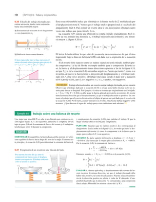194 CAPÍTULO 6 Trabajo y energía cinética
6.20 Cálculo del trabajo efectuado para
estirar un resorte desde cierta extensión
hasta una extensión mayor.
El área trapezoidal bajo la línea representa el
trabajo efectuado sobre el resorte para estirarlo de
x 5 x1 a x 5 x2: W 5 kx2
2 2 kx1
2
1
2
1
2
x
x
x 5 0 x 5 x1 x 5 x2
x 5 0 x 5 x1 x 5 x2
kx1
kx2
a) Estiramiento de un resorte de un alargamiento
x1 a un alargamiento x2
b) Gráfica de fuerza contra distancia
Fx
Esta ecuación también indica que el trabajo es la fuerza media kx2 multiplicada por
el desplazamiento total X. Vemos que el trabajo total es proporcional al cuadrado del
alargamiento ﬁnal X. Para estirar un resorte ideal 2 cm, necesitamos efectuar cuatro
veces más trabajo que para estirarlo 1 cm.
La ecuación (6.9) supone que el resorte no estaba estirado originalmente. Si el re-
sorte ya está estirado una distancia x1, el trabajo necesario para estirarlo a una distan-
cia mayor x2 (ﬁgura 6.20) es
(6.10)
El lector debería utilizar lo que sabe de geometría para convencerse de que el área
trapezoidal bajo la línea en la ﬁgura 6.20b está dada por la expresión de la ecuación
(6.10).
Si el resorte tiene espacios entre las espiras cuando no está estirado, también pue-
de comprimirse. La ley de Hooke se cumple también para la compresión. En este ca-
so, la fuerza y el desplazamiento tienen direcciones opuestas a las de la ﬁgura 6.18,
así que Fx y x en la ecuación (6.8) son ambas negativas. Puesto que tanto Fx como x se
invierten, de nuevo la fuerza tiene la dirección del desplazamiento y el trabajo reali-
zado por Fx otra vez es positivo. El trabajo total sigue siendo el dado por la ecuación
(6.9) o por la (6.10), aun si X es negativo o x1 o x2, o ambos, son negativos.
CUIDADO Trabajo efectuado sobre un resorte contra trabajo efectuado por un resorte
Observe que el trabajo dado por la ecuación (6.10) es el que usted debe efectuar sobre un re-
sorte para alterar su longitud. Por ejemplo, si estira un resorte que originalmente está relajado,
x1 5 0, x2 . 0 y W . 0. Ello se debe a que la fuerza aplicada por usted a un extremo del resorte
tiene la misma dirección que el desplazamiento y a que el trabajo efectuado es positivo. En con-
traste, el trabajo que el resorte efectúa sobre el objeto al que se une está dado por el negativo de
la ecuación (6.10). Por lo tanto, cuando estiramos un resorte, éste efectúa trabajo negativo sobre
nosotros. ¡Fíjese bien en el signo del trabajo para evitar confusiones más adelante! ❚
W 5 3
x2
x1
Fx dx 5 3
x2
x1
kx dx 5
1
2
kx2
2
2
1
2
kx1
2
Ejemplo 6.6 Trabajo sobre una balanza de resorte
Una mujer que pesa 600 N se sube a una báscula que contiene un re-
sorte rígido (ﬁgura 6.21). En equilibrio, el resorte se comprime 1.0 cm
bajo su peso. Calcule la constante de fuerza del resorte y el trabajo to-
tal efectuado sobre él durante la compresión.
SOLUCIÓN
IDENTIFICAR: En equilibrio, la fuerza hacia arriba ejercida por el re-
sorte equilibra la fuerza hacia abajo del peso de la mujer. Usaremos es-
te principio y la ecuación (6.8) para determinar la constante de fuerza k,
y emplearemos la ecuación (6.10) para calcular el trabajo W que la
mujer efectúa sobre el resorte para comprimirlo.
PLANTEAR: Hacemos que los valores positivos de x correspondan al
alargamiento (hacia arriba en la ﬁgura 6.21), de modo que tanto el des-
plazamiento del resorte (x) como la componente x de la fuerza que la
mujer ejerce sobre él (Fx) son negativos.
EJECUTAR: La parte superior del resorte se desplaza x 5 21.0 cm 5
20.010 m y la fuerza que la mujer aplica al resorte es Fx 5 2600 N.
Por la ecuación (6.8), la constante de fuerza es
Entonces, usando x1 5 0 y x2 5 20.010 m en la ecuación (6.10),
EVALUAR: La fuerza aplicada y el desplazamiento del extremo del re-
sorte tuvieron la misma dirección, así que el trabajo efectuado debe
haber sido positivo, tal como lo calculamos. Nuestra selección arbitra-
ria de la dirección positiva no afecta el valor de W obtenido. (Com-
pruébelo haciendo que la dirección 1x corresponda a una compresión
(hacia abajo). Obtendrá los mismos valores de k y W.)
5
1
2
16.0 3 104
N/m2 120.010 m22
2 0 5 3.0 J
W 5
1
2
kx2
2
2
1
2
kx1
2
k 5
Fx
x
5
2600 N
20.010 m
5 6.0 3 104
N/m
Por nuestra elección del eje, tanto la
componente de fuerza como el desplaza-
miento son negativos. El trabajo realizado
sobre el resorte es positivo.
21.0 cm
1x
Fx , 0
6.21 Compresión de un resorte en una báscula de baño.
 