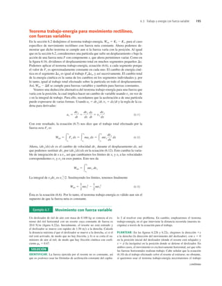 6.3 Trabajo y energía con fuerza variable 195
Teorema trabajo-energía para movimiento rectilíneo,
con fuerzas variables
En la sección 6.2 dedujimos el teorema trabajo-energía, Wtot 5 K2 2 K1, para el caso
especíﬁco de movimiento rectilíneo con fuerza neta constante. Ahora podemos de-
mostrar que dicho teorema se cumple aun si la fuerza varía con la posición. Al igual
que en la sección 6.2, consideremos una partícula que sufre un desplazamiento x bajo la
acción de una fuerza neta F con componente x, que ahora permitimos variar. Como en
la ﬁgura 6.16, dividimos el desplazamiento total en muchos segmentos pequeños Dx.
Podemos aplicar el teorema trabajo-energía, ecuación (6.6), a cada segmento porque
el valor de Fx es aproximadamente constante en cada uno. El cambio de energía ciné-
tica en el segmento Dxa es igual al trabajo FaDxa, y así sucesivamente. El cambio total
de la energía cinética es la suma de los cambios en los segmentos individuales y, por
lo tanto, igual al trabajo total efectuado sobre la partícula en todo el desplazamiento.
Así, Wtot 2 DK se cumple para fuerzas variables y también para fuerzas constantes.
Veamos una deducción alternativa del teorema trabajo-energía para una fuerza que
varía con la posición, la cual implica hacer un cambio de variable usando vx en vez de
x en la integral de trabajo. Para ello, recordamos que la aceleración a de una partícula
puede expresarse de varias formas. Usando ax 5 dvxdt, vx 5 dxdt y la regla de la ca-
dena para derivadas:
(6.11)
Con este resultado, la ecuación (6.7) nos dice que el trabajo total efectuado por la
fuerza neta Fx es
(6.12)
Ahora, (dvxdx) dx es el cambio de velocidad dvx durante el desplazamiento dx, así
que podemos sustituir dvx por (dvxdx) dx en la ecuación (6.12). Esto cambia la varia-
ble de integración de x a vx, así que cambiamos los límites de x1 y x2 a las velocidades
correspondientes v1 y v2 en esos puntos. Esto nos da
La integral de vxdvx es vx
2
2. Sustituyendo los límites, tenemos ﬁnalmente
(6.13)
Ésta es la ecuación (6.6). Por lo tanto, el teorema trabajo-energía es válido aun sin el
supuesto de que la fuerza neta es constante.
Wtot 5
1
2
mv2
2
2
1
2
mv1
2
Wtot 5 3
v2
v1
mvx dvx
Wtot 5 3
x2
x1
Fx dx 5 3
x2
x1
max dx 5 3
x2
x1
mvx
dvx
dx
dx
ax 5
dvx
dt
5
dvx
dx
dx
dt
5 vx
dvx
dx
Un deslizador de riel de aire con masa de 0.100 kg se conecta al ex-
tremo del riel horizontal con un resorte cuya constante de fuerza es
20.0 Nm (ﬁgura 6.22a). Inicialmente, el resorte no está estirado y
el deslizador se mueve con rapidez de 1.50 ms a la derecha. Calcule
la distancia máxima d que el deslizador se mueve a la derecha, a) si el
riel está activado, de modo que no hay fricción; y b) si se corta el su-
ministro de aire al riel, de modo que hay fricción cinética con coeﬁ-
ciente mk 5 0.47.
SOLUCIÓN
IDENTIFICAR: La fuerza ejercida por el resorte no es constante, así
que no podemos usar las fórmulas de aceleración constante del capítu-
lo 2 al resolver este problema. En cambio, emplearemos el teorema
trabajo-energía, en el que interviene la distancia recorrida (nuestra in-
cógnita) a través de la ecuación para el trabajo.
PLANTEAR: En las ﬁguras 6.22b y 6.22c, elegimos la dirección 1x
a la derecha (la dirección del movimiento del deslizador), con x 5 0
en la posición inicial del deslizador (donde el resorte está relajado) y
x 5 d (la incógnita) en la posición donde se detiene el deslizador. En
ambos casos, el movimiento es exclusivamente horizontal, así que sólo
las fuerzas horizontales realizan trabajo. Cabe señalar que la ecuación
(6.10) da el trabajo efectuado sobre el resorte al estirarse; no obstante,
si queremos usar el teorema trabajo-energía necesitaremos el trabajo
Ejemplo 6.7 Movimiento con fuerza variable
continúa
 