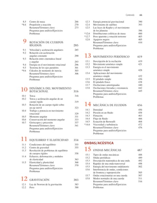 Contenido xix
12.3 Energía potencial gravitacional 390
12.4 Movimiento de satélites 393
12.5 Las leyes de Kepler y el movimiento
de los planetas 396
*12.6 Distribuciones esféricas de masa 400
*12.7 Peso aparente y rotación terrestre 403
12.8 Agujeros negros 405
Resumen/Términos clave 410
Preguntas para análisis/Ejercicios
Problemas
13 MOVIMIENTO PERIÓDICO 419
13.1 Descripción de la oscilación 419
13.2 Movimiento armónico simple 421
13.3 Energía en el movimiento
armónico simple 428
13.4 Aplicaciones del movimiento
armónico simple 432
13.5 El péndulo simple 436
13.6 El péndulo físico 438
13.7 Oscilaciones amortiguadas 440
13.8 Oscilaciones forzadas y resonancia 442
Resumen/Términos clave 445
Preguntas para análisis/Ejercicios
Problemas
14 MECÁNICA DE FLUIDOS 456
14.1 Densidad 456
14.2 Presión en un ﬂuido 458
14.3 Flotación 463
14.4 Flujo de ﬂuido 466
14.5 Ecuación de Bernoulli 468
*14.6 Viscosidad y turbulencia 472
Resumen/Términos clave 476
Preguntas para análisis/Ejercicios
Problemas
ONDAS/ACÚSTICA
15 ONDAS MECÁNICAS 487
15.1 Tipos de ondas mecánicas 488
15.2 Ondas periódicas 489
15.3 Descripción matemática de una onda 492
15.4 Rapidez de una onda transversal 498
15.5 Energía del movimiento ondulatorio 502
15.6 Interferencia de ondas, condiciones
de frontera y superposición 505
15.7 Ondas estacionarias en una cuerda 507
15.8 Modos normales de una cuerda 511
Resumen/Términos clave 516
Preguntas para análisis/Ejercicios
Problemas
8.5 Centro de masa 266
*8.6 Propulsión a reacción 270
Resumen/Términos clave 273
Preguntas para análisis/Ejercicios
Problemas
9 ROTACIÓN DE CUERPOS
RÍGIDOS 285
9.1 Velocidad y aceleración angulares 285
9.2 Rotación con aceleración
angular constante 290
9.3 Relación entre cinemática lineal
y angular 293
9.4 Energía en el movimiento rotacional 296
9.5 Teorema de los ejes paralelos 301
*9.6 Cálculos de momento de inercia 303
Resumen/Términos clave 306
Preguntas para análisis/Ejercicios
Problemas
10 DINÁMICA DEL MOVIMIENTO
ROTACIONAL 316
10.1 Torca 316
10.2 Torca y aceleración angular de un
cuerpo rígido 319
10.3 Rotación de un cuerpo rígido sobre
un eje móvil 323
10.4 Trabajo y potencia en movimiento
rotacional 329
10.5 Momento angular 331
10.6 Conservación del momento angular 333
10.7 Giróscopos y precesión 337
Resumen/Términos clave 341
Preguntas para análisis/Ejercicios
Problemas
11 EQUILIBRIO Y ELASTICIDAD 354
11.1 Condiciones del equilibrio 355
11.2 Centro de gravedad 355
11.3 Resolución de problemas de equilibrio
de cuerpos rígidos 358
11.4 Esfuerzo, deformación y módulos
de elasticidad 363
11.5 Elasticidad y plasticidad 368
Resumen/Términos clave 370
Preguntas para análisis/Ejercicios
Problemas
12 GRAVITACIÓN 383
12.1 Ley de Newton de la gravitación 383
12.2 Peso 388
 
