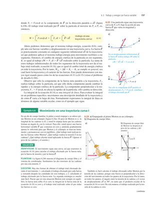 6.3 Trabajo y energía con fuerza variable 197
donde es la componente de en la dirección paralela a (ﬁgura
6.23b). El trabajo total realizado por sobre la partícula al moverse de P1 a P2 es,
entonces,
(6.14)
Ahora podemos demostrar que el teorema trabajo-energía, ecuación (6.6), cum-
ple aún con fuerzas variables y desplazamiento en una trayectoria curva. La fuerza
es prácticamente constante en cualquier segmento inﬁnitesimal de la trayectoria,
así que podemos aplicar el teorema trabajo-energía para movimiento rectilíneo a ese
segmento. Entonces, el cambio de energía cinética de la partícula en ese segmento,
K, es igual al trabajo realizado sobre la partícula. La suma de
estos trabajos inﬁnitesimales de todos los segmentos de la trayectoria nos da el tra-
bajo total realizado, ecuación (6.14), que es igual al cambio total de energía cinética
en toda la trayectoria. Por lo tanto, Wtot 5 DK 5 K2 2 K1 se cumple en general, sea
cual fuere la trayectoria y el carácter de las fuerzas. Esto puede demostrarse con ma-
yor rigor usando pasos como los de las ecuaciones (6.11) a (6.13) (véase el problema
de desafío 6.104).
Observe que sólo la componente de la fuerza neta paralela a la trayectoria,
realiza trabajo sobre la partícula, así que sólo dicha componente puede cambiar la
rapidez y la energía cinética de la partícula. La componente perpendicular a la tra-
yectoria, F' 5 F sen f, no afecta la rapidez de la partícula; sólo cambia su dirección.
La integral de la ecuación (6.14) es una integral de línea. Para evaluar la integral
en un problema especíﬁco, necesitamos una descripción detallada de la trayectoria y
de cómo varía a lo largo de ésta. Normalmente expresamos la integral de línea en
términos de alguna variable escalar, como en el ejemplo que sigue.
F
S
Fi ,
dW 5 Fi dl 5 F
S
#dl
S
dl
S
F
S
(trabajo en una
trayectoria curva)
W 5 3
P2
P1
Fcosf dl 5 3
P2
P1
Fi dl 5 3
P2
P1
F
S
#dl
S
F
S
dl
S
F
S
Fi 5 Fcosf 6.23 Una partícula sigue una trayectoria
curva de P1 a P2 bajo la acción de una
fuerza que varía en magnitud y
dirección.
F
S
sen
sen
s
a)
R
b) Diagrama de cuerpo libre
de Morton (se desprecia el
peso de las cadenas y del
asiento)
u
u
F
S dl
S
6.24 a) Empujando al primo Morton en un columpio.
b) Diagrama de cuerpo libre.
Ejemplo 6.8 Movimiento en una trayectoria curva I
En un día de campo familiar, le piden a usted empujar a su odioso pri-
mo Morton en un columpio (ﬁgura 6.24a). El peso de Morton es w, la
longitud de las cadenas es R, y usted lo empuja hasta que las cadenas
forman un ángulo u0 con la vertical. Para ello, usted ejerce una fuerza
horizontal variable que comienza en cero y aumenta gradualmente
apenas lo suﬁciente para que Morton y el columpio se muevan lenta-
mente y permanezcan casi en equilibrio. ¿Qué trabajo total realizan to-
das las fuerzas sobre Morton? ¿Qué trabajo realiza la tensión T en las
cadenas? ¿Qué trabajo efectúa usted aplicando la fuerza (Ignore el
peso de las cadenas y el asiento.)
SOLUCIÓN
IDENTIFICAR: El movimiento sigue una curva, así que usaremos la
ecuación (6.14) para calcular el trabajo efectuado por la fuerza neta,
por la fuerza de tensión y por la fuerza
PLANTEAR: La ﬁgura 6.24b muestra el diagrama de cuerpo libre y el
sistema de coordenadas. Sustituimos las dos tensiones de las cadenas
por una sola tensión, T.
EJECUTAR: Hay dos formas de obtener el trabajo total efectuado du-
rante el movimiento: 1. calculando el trabajo efectuado por cada fuerza
y sumando después las cantidades de esos trabajos, y 2. calculando el
trabajo efectuado por la fuerza neta. La segunda estrategia es mucho
más fácil. Puesto que en esta situación Morton está siempre en equili-
brio, la fuerza neta sobre él es cero, la integral de la fuerza neta de la
ecuación (6.14) es cero y el trabajo total realizado sobre él por todas
las fuerzas es cero.
F
S
.
F
S
?
F
S
También es fácil calcular el trabajo efectuado sobre Morton por la
tensión de las cadenas, porque esta fuerza es perpendicular a la direc-
ción del movimiento en todos los puntos de la trayectoria. Por lo tanto,
en todos los puntos, el ángulo entre la tensión de la cadena y el vector
de desplazamiento es 908, en tanto que el producto escalar de la
ecuación (6.14) es cero. De esta manera, el trabajo realizado por la ten-
sión de la cadena es cero.
dl
S
continúa
 