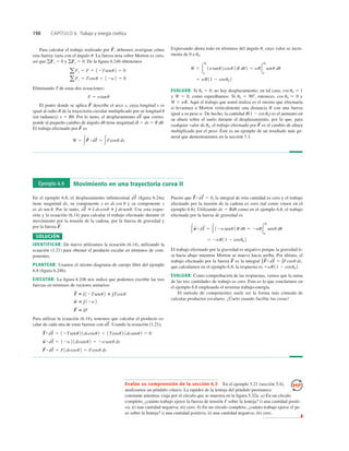 198 CAPÍTULO 6 Trabajo y energía cinética
Para calcular el trabajo realizado por debemos averiguar cómo
esta fuerza varía con el ángulo u. La fuerza neta sobre Morton es cero,
así que gFx 5 0 y gFy 5 0. De la ﬁgura 6.24b obtenemos
Eliminando T de estas dos ecuaciones:
El punto donde se aplica describe el arco s, cuya longitud s es
igual al radio R de la trayectoria circular multiplicado por su longitud u
(en radianes): s 5 Ru. Por lo tanto, el desplazamiento que corres-
ponde al pequeño cambio de ángulo du tiene magnitud dl 5 ds 5 R du.
El trabajo efectuado por es
W 5 3F
S
#dl
S
5 3Fcosu ds
F
S
dl
S
F
S
F 5 wtanu
aFy 5 Tcosu 1 12w2 5 0
aFx 5 F 1 12Tsenu2 5 0
F
S
, Expresando ahora todo en términos del ángulo u, cuyo valor se incre-
menta de 0 a u0:
EVALUAR: Si u0 5 0, no hay desplazamiento; en tal caso, cos u0 5 1
y W 5 0, como esperábamos. Si u0 5 908, entonces, cos u0 5 0 y
W 5 wR. Aquí el trabajo que usted realiza es el mismo que efectuaría
si levantara a Morton verticalmente una distancia R con una fuerza
igual a su peso w. De hecho, la cantidad R(1 2 cosu0) es el aumento en
su altura sobre el suelo durante el desplazamiento, por lo que, para
cualquier valor de u0, el trabajo efectuado por es el cambio de altura
multiplicado por el peso. Éste es un ejemplo de un resultado más ge-
neral que demostraremos en la sección 7.1.
F
S
5 wR11 2 cosu0 2
W 5 3
u0
0
1wtanu2 cosu 1R du2 5 wR3
u0
0
senu du
Ejemplo 6.9 Movimiento en una trayectoria curva II
En el ejemplo 6.8, el desplazamiento inﬁnitesimal (ﬁgura 6.24a)
tiene magnitud ds, su componente x es ds cos u y su componente y
es ds sen u. Por lo tanto, Use esta expre-
sión y la ecuación (6.14) para calcular el trabajo efectuado durante el
movimiento por la tensión de la cadena, por la fuerza de gravedad y
por la fuerza
SOLUCIÓN
IDENTIFICAR: De nuevo utilizamos la ecuación (6.14), utilizando la
ecuación (1.21) para obtener el producto escalar en términos de com-
ponentes.
PLANTEAR: Usamos el mismo diagrama de cuerpo libre del ejemplo
6.8 (ﬁgura 6.24b).
EJECUTAR: La ﬁgura 6.24b nos indica que podemos escribir las tres
fuerzas en términos de vectores unitarios:
Para utilizar la ecuación (6.14), tenemos que calcular el producto es-
calar de cada una de estas fuerzas con Usando la ecuación (1.21),
F
S
#dl
S
5 F1dscosu2 5 Fcosu ds
w
S #dl
S
5 12w2 1dssenu2 5 2wsenu ds
T
S
#dl
S
5 12Tsenu 2 1dscosu2 1 1Tcosu 2 1dssenu2 5 0
dl
S
.
F
S
5 d
^F
w
S
5 e
^ 12w2
T
S
5 d
^ 12Tsenu2 1 e
^Tcosu
F
S
.
dl
S
5 d
^ dscosu 1 e
^ dssenu.
dl
S
Puesto que la integral de esta cantidad es cero y el trabajo
efectuado por la tensión de la cadena es cero (tal como vimos en el
ejemplo 6.8). Utilizando ds 5 Rdu como en el ejemplo 6.8, el trabajo
efectuado por la fuerza de gravedad es
El trabajo efectuado por la gravedad es negativo porque la gravedad ti-
ra hacia abajo mientras Morton se mueve hacia arriba. Por último, el
trabajo efectuado por la fuerza es la integral
que calculamos en el ejemplo 6.8; la respuesta es
EVALUAR: Como comprobación de las respuestas, vemos que la suma
de las tres cantidades de trabajo es cero. Esto es lo que concluimos en
el ejemplo 6.8 empleando el teorema trabajo-energía.
El método de componentes suele ser la forma más cómoda de
calcular productos escalares. ¡Úselo cuando facilite las cosas!
1wR11 2 cosu0 2.
∫F
S
#dl
S
5 ∫Fcosu ds,
F
S
5 2wR11 2 cosu0 2
3w
S #dl
S
5 3 12wsenu2 R du 5 2wR3
u0
0
senu du
T
S
#dl
S
5 0,
Evalúe su comprensión de la sección 6.3 En el ejemplo 5.21 (sección 5.4),
analizamos un péndulo cónico. La rapidez de la lenteja del péndulo permanece
constante mientras viaja por el círculo que se muestra en la ﬁgura 5.32a. a) En un círculo
completo, ¿cuánto trabajo ejerce la fuerza de tensión F sobre la lenteja? i) una cantidad positi-
va; ii) una cantidad negativa; iii) cero. b) En un círculo completo, ¿cuánto trabajo ejerce el pe-
so sobre la lenteja? i) una cantidad positiva; ii) una cantidad negativa; iii) cero.
❚
 