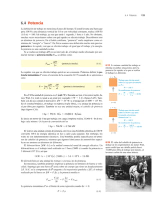 6.4 Potencia 199
6.4 Potencia
La deﬁnición de trabajo no menciona el paso del tiempo. Si usted levanta una barra que
pesa 100 N a una distancia vertical de 1.0 m con velocidad constante, realiza (100 N)
(1.0 m) 5 100 J de trabajo, ya sea que tarde 1 segundo, 1 hora o 1 año. No obstante,
muchas veces necesitamos saber con qué rapidez se efectúa trabajo. Describimos esto
en términos de potencia. En el habla cotidiana, “potencia” suele emplearse como si-
nónimo de “energía” o “fuerza”. En física usamos una deﬁnición mucho más precisa:
potencia es la rapidez con que se efectúa trabajo; al igual que el trabajo y la energía,
la potencia es una cantidad escalar.
Si se realiza un trabajo DW en un intervalo Dt, el trabajo medio efectuado por uni-
dad de tiempo o potencia media Pmed se deﬁne como
(potencia media) (6.15)
La rapidez con que se efectúa trabajo quizá no sea constante. Podemos deﬁnir la po-
tencia instantánea P como el cociente de la ecuación (6.15) cuando Dt se aproxima a
cero:
(potencia instantánea) (6.16)
En el SI la unidad de potencia es el watt (W), llamada así por el inventor inglés Ja-
mes Watt. Un watt es igual a un joule por segundo: 1 W 5 1 Js (ﬁgura 6.25). Tam-
bién son de uso común el kilowatt (1 kW 5 103
W) y el megawatt (1 MW 5 106
W).
En el sistema británico, el trabajo se expresa en pie-libras, y la unidad de potencia es
el pie-libra por segundo. También se usa una unidad mayor, el caballo de potencia
(hp) (ﬁgura 6.26):
Es decir, un motor de 1 hp que trabaja con carga completa realiza de tra-
bajo cada minuto. Un factor de conversión útil es
El watt es una unidad común de potencia eléctrica; una bombilla eléctrica de 100 W
convierte 100 J de energía eléctrica en luz y calor cada segundo. Sin embargo, los
watts no son inherentemente eléctricos. Una bombilla podría especiﬁcarse en térmi-
nos de caballos de potencia; mientras que algunos fabricantes de automóviles especi-
ﬁcan sus motores en términos de kilowatts.
El kilowatt-hora es la unidad comercial usual de energía eléctrica. Un
kilowatt-hora es el trabajo total realizado en 1 hora (3600 s) cuando la potencia es
1 kilowatt (103
Js), así que
El kilowatt-hora es una unidad de trabajo o energía, no de potencia.
En mecánica, también podemos expresar la potencia en términos de fuerza y velo-
cidad. Suponga que una fuerza actúa sobre un cuerpo que tiene un desplazamiento
Si es la componente de tangente a la trayectoria (paralela a ), el trabajo
realizado por la fuerza es DW 5 Ds, y la potencia media es
(6.17)
La potencia instantánea P es el límite de esta expresión cuando
(6.18)
P 5 Fi v
Dt S 0:
Pmed 5
FiDs
Dt
5 Fi
Ds
Dt
5 Fi vmed
Fi
Ds
S
F
S
Fi
Ds
S
.
F
S
1 kW # h 5 1103
J/s 2 13600 s 2 5 3.6 3 106
J 5 3.6 MJ
1kW # h 2
1 hp 5 746 W 5 0.746 kW
33,000 ft # lb
1 hp 5 550 ft # lb/s 5 33,000 ft # lb/min
P 5 lím
DtS0
DW
Dt
5
dW
dt
Pmed 5
DW
Dt
t 5 5 s
t 5 0
t 5 0
Trabajo que efectúa usted
sobre la caja para levantarla
en 5 s:
W 5 100 J
20 W
Su rendimiento de potencia:
P 5 5 5
W
t
100 J
5 s
t 5 1 s
Trabajo que efectúa usted
sobre la misma caja para
levantarla a la misma
distancia en 1 s:
W 5 100 J
100 W
Su rendimiento de potencia:
P 5 5 5
W
t
100 J
1 s
6.25 La misma cantidad de trabajo se
efectúa en ambas situaciones, pero la
potencia (la rapidez a la que se realiza
el trabajo) es diferente.
6.26 El valor del caballo de potencia se
dedujo de los experimentos de James Watt,
quien midió que un caballo podría hacer
33,000 pies-libra de trabajo por minuto, al
levantar carbón de una mina abierta.
 