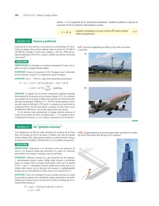 200 CAPÍTULO 6 Trabajo y energía cinética
donde v es la magnitud de la velocidad instantánea. También podemos expresar la
ecuación (6.18) en términos del producto escalar:
(rapidez instantánea con que la fuerza realiza trabajo
sobre una partícula)
(6.19)
F
S
P 5 F
S
#v
S
Ejemplo 6.10 Fuerza y potencia
Cada uno de los dos motores a reacción de un avión Boeing 767 desa-
rrolla un empuje (fuerza hacia adelante sobre el avión) de 197,000 N
(44,300 lb). Cuando el avión está volando a 250 ms (900 kmh o
aproximadamente 560 mi7h), ¿cuántos caballos de potencia desarrolla
cada motor?
SOLUCIÓN
IDENTIFICAR: La incógnita es la potencia instantánea P, que es la ra-
pidez con que el empuje efectúa trabajo.
PLANTEAR: Usamos la ecuación (6.18). El empuje tiene la dirección
del movimiento, así que es simplemente igual al empuje.
EJECUTAR: Con v 5 250 ms, cada motor desarrolla una potencia:
EVALUAR: La rapidez de los aviones comerciales modernos depende
directamente de la potencia de los motores (ﬁgura 6.27). Los motores
más grandes de los aviones de hélice de la década de 1950 desarrolla-
ban aproximadamente 3400 hp (2.5 3 106
W) y tenían rapideces máxi-
mas del orden de 600 kmh (370 mih). La potencia de cada motor de
un Boeing 767 es casi 20 veces mayor, y permite al avión volar a cerca
de 900 kmh (560 mih) y llevar una carga mucho más pesada.
Si los motores están produciendo el empuje máximo mientras el
avión está en reposo en tierra, de manera que v 5 0, la potencia desa-
rrollada por los motores es cero. ¡Fuerza y potencia no son lo mismo!
5 14.93 3 107
W2
1 hp
746 W
5 66,000 hp
P 5 Fi v 5 11.97 3 105
N 2 1250 m/s2 5 4.93 3 107
W
Fi
a)
b)
6.27 a) Avión impulsado por hélice y b) avión con motor
a reacción.
Ejemplo 6.11 Un “potente ascenso”
Una maratonista de 50.0 kg sube corriendo las escaleras de la Torre
Sears de Chicago de 443 m de altura, el ediﬁcio más alto de Estados
Unidos (ﬁgura 6.28). ¿Qué potencia media en watts desarrolla si llega a
la azotea en 15.0 minutos? ¿En kilowatts? ¿Y en caballos de potencia?
SOLUCIÓN
IDENTIFICAR: Trataremos a la corredora como una partícula de
masa m. La potencia media que desarrolla Pmed debe ser suficiente
para subirla a una rapidez constante contra la gravedad.
PLANTEAR: Podemos calcular Pmed que desarrolla de dos maneras:
1. determinando primero cuánto trabajo debe efectuar y dividiendo
luego ese trabajo entre el tiempo transcurrido, como en la ecuación
(6.15); o bien, 2. calculando la fuerza media hacia arriba que la co-
rredora debe ejercer (en la dirección del ascenso) y multiplicándola
después por su velocidad hacia arriba, como en la ecuación (6.17).
EJECUTAR: Como en el ejemplo 6.8, para levantar una masa m contra
la gravedad se requiere una cantidad de trabajo igual al peso mg multi-
plicado por la altura h que se levanta. Por lo tanto, el trabajo que la co-
rredora debe efectuar es
5 2.17 3 105
J
W 5 mgh 5 150.0 kg 2 19.80 m/s2
2 1443 m2
6.28 ¿Cuánta potencia se necesita para subir corriendo las escale-
ras de la Torre Sears de Chicago en 15 minutos?
 