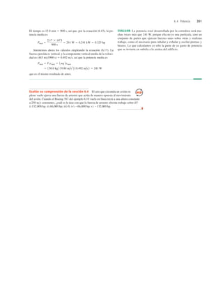 6.4 Potencia 201
Evalúe su comprensión de la sección 6.4 El aire que circunda un avión en
pleno vuelo ejerce una fuerza de arrastre que actúa de manera opuesta al movimiento
del avión. Cuando el Boeing 767 del ejemplo 6.10 vuela en línea recta a una altura constante
a 250 ms constantes, ¿cuál es la tasa con que la fuerza de arrastre efectúa trabajo sobre él?
i) 132,000 hp; ii) 66,000 hp; iii) 0; iv) 266,000 hp; v) 2132,000 hp.
❚
El tiempo es 15.0 min 5 900 s, así que, por la ecuación (6.15), la po-
tencia media es
Intentemos ahora los cálculos empleando la ecuación (6.17). La
fuerza ejercida es vertical, y la componente vertical media de la veloci-
dad es (443 m)(900 s) 5 0.492 ms, así que la potencia media es
que es el mismo resultado de antes.
5 150.0 kg 2 19.80 m/s2
2 10.492 m/s2 5 241 W
Pmed 5 Fi vmed 5 1mg2vmed
Pmed 5
2.17 3 105
J
900 s
5 241 W 5 0.241 kW 5 0.323 hp
EVALUAR: La potencia total desarrollada por la corredora será mu-
chas veces más que 241 W, porque ella no es una partícula, sino un
conjunto de partes que ejercen fuerzas unas sobre otras y realizan
trabajo, como el necesario para inhalar y exhalar y oscilar piernas y
brazos. Lo que calculamos es sólo la parte de su gasto de potencia
que se invierte en subirla a la azotea del edificio.
 