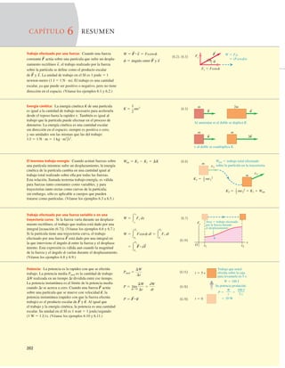 202
W 5 Fis
5 (Fcosf)s
F
f
F'
Fi 5 Fcosf
S
Energía cinética: La energía cinética K de una partícula
es igual a la cantidad de trabajo necesario para acelerarla
desde el reposo hasta la rapidez v. También es igual al
trabajo que la partícula puede efectuar en el proceso de
detenerse. La energía cinética es una cantidad escalar
sin dirección en el espacio; siempre es positiva o cero,
y sus unidades son las mismas que las del trabajo:
1 J 5 1 N # m 5 1 kg # m2
/s2
.
El teorema trabajo-energía: Cuando actúan fuerzas sobre
una partícula mientras sufre un desplazamiento, la energía
cinética de la partícula cambia en una cantidad igual al
trabajo total realizado sobre ella por todas las fuerzas.
Esta relación, llamada teorema trabajo-energía, es válida
para fuerzas tanto constantes como variables, y para
trayectorias tanto rectas como curvas de la partícula;
sin embargo, sólo es aplicable a cuerpos que pueden
tratarse como partículas. (Véanse los ejemplos 6.3 a 6.5.)
Trabajo efectuado por una fuerza variable o en una
trayectoria curva: Si la fuerza varía durante un desplaza-
miento rectilíneo, el trabajo que realiza está dado por una
integral [ecuación (6.7)]. (Véanse los ejemplos 6.6 y 6.7.)
Si la partícula tiene una trayectoria curva, el trabajo
efectuado por una fuerza está dado por una integral en
la que interviene el ángulo f entre la fuerza y el desplaza-
miento. Esta expresión es válida aun cuando la magnitud
de la fuerza y el ángulo f varían durante el desplazamiento.
(Véanse los ejemplos 6.8 y 6.9.)
F
S
(6.5)
K 5
1
2
mv2
(6.6)
Wtot 5 K2 2 K1 5 DK
(6.7)
(6.14)
5 3
P2
P1
F
S
#dl
S
W 5 3
P2
P1
Fcosf dl 5 3
P2
P1
Fi dl
W 5 3
x2
x1
Fx dx
m 2m
v
S
v
S
Al aumentar m al doble se duplica K.
m m
v
S
2v
S
v al doble se cuadruplica K.
Wtot 5 trabajo total efectuado
sobre la partícula en la trayectoria.
K2 5 mv2
2 5 K1 1 Wtot
1
2
K1 5 mv1
2
v2
v1
m
m
1
2
Área 5 trabajo efectuado
por la fuerza durante
el desplazamiento.
x1
x
x2
Fx
O
Potencia: La potencia es la rapidez con que se efectúa
trabajo. La potencia media Pmed es la cantidad de trabajo
DW realizada en un tiempo Dt dividida entre ese tiempo.
La potencia instantánea es el límite de la potencia media
cuando Dt se acerca a cero. Cuando una fuerza actúa
sobre una partícula que se mueve con velocidad la
potencia instantánea (rapidez con que la fuerza efectúa
trabajo) es el producto escalar de y Al igual que
el trabajo y la energía cinética, la potencia es una cantidad
escalar. Su unidad en el SI es 1 watt 5 1 joulesegundo
(1 W 5 1 Js). (Véanse los ejemplos 6.10 y 6.11.)
v
S
.
F
S
v
S
,
F
S
(6.15)
(6.16)
(6.19)
P 5 F
S
#v
S
P 5 lím
DtS0
DW
Dt
5
dW
dt
Pmed 5
DW
Dt
t 5 5 s
t 5 0
Trabajo que usted
efectúa sobre la caja
para levantarla en 5 s:
W 5 100 J
Su potencia producida:
20 W
P 5 5
5
W
t
100 J
5 s
Trabajo efectuado por una fuerza: Cuando una fuerza
constante actúa sobre una partícula que sufre un despla-
zamiento rectilíneo el trabajo realizado por la fuerza
sobre la partícula se deﬁne como el producto escalar
de y La unidad de trabajo en el SI es 1 joule 5 1
newton-metro (1 J 5 1 N · m). El trabajo es una cantidad
escalar, ya que puede ser positivo o negativo, pero no tiene
dirección en el espacio. (Véanse los ejemplos 6.1 y 6.2.)
s
S
.
F
S
s
S
,
F
S (6.2), (6.3)
f 5 ángulo entre F
S
y s
S
W 5 F
S
# s
S
5 Fscosf
CAPÍTULO 6 RESUMEN
 