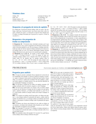 Preguntas para análisis 203
trabajo, 182
joule, 182
energía cinética, 187
teorema trabajo-energía, 187
Respuesta a la pregunta de inicio de capítulo ?
Es verdad que el proyectil efectúa trabajo sobre los gases. Sin em-
bargo, dado que el proyectil ejerce una fuerza hacia atrás sobre los
gases, mientras los gases y el proyectil se mueven hacia delante por
el cañón, el trabajo efectuado por el proyectil es negativo. (Véase la
sección 6.1.)
Respuestas a las preguntas de
Evalúe su comprensión
6.1 Respuesta: iii) El electrón tiene velocidad constante, por lo que
su aceleración es cero y (por la segunda ley de Newton), la fuerza neta
sobre el electrón también es cero. De esta manera, el trabajo total efec-
tuado por todas las fuerzas (igual al trabajo realizado por la fuerza ne-
ta) también debe ser cero. Las fuerzas individuales pueden efectuar
trabajo diferente de cero, pero ésa no es la cuestión que se pregunta.
6.2 Respuesta: iv), i), iii), ii) El cuerpo i) tiene energía cinética
El cuerpo ii) tiene ini-
cialmente energía cinética cero y después tiene 30 J de trabajo rea-
lizado sobre él, de manera que su energía cinética ﬁnal es
El cuerpo iii) tenía energía ciné-
tica inicial y luego tenía
20 J de trabajo realizado sobre él, por lo que su energía cinética es
8.0 J
K1 5 1
2 mv1
2
5 1
2 11.0 kg2 14.0 m/s22
5
K2 5 K1 1 W 5 0 1 30 J 5 30 J.
K 5 1
2 mv2
5 1
2 12.0 kg2 15.0 m/s22
5 25 J.
El cuerpo iv) tenía inicialmente
energía cinética cuando
efectuó 80 J de trabajo sobre otro cuerpo, éste realizó 280 J de trabajo
sobre el cuerpo iv), así que la energía cinética ﬁnal del cuerpo iv) es
6.3 Respuestas: a) iii), b) iii) En cualquier instante del movimiento
de la lenteja del péndulo, tanto la fuerza de tensión como el peso ac-
túan de forma perpendicular al movimiento, es decir, perpendicular a
un desplazamiento inﬁnitesimal de la lenteja. (En la ﬁgura 5.32b,
el desplazamiento estaría dirigido hacia fuera del plano del diagra-
ma de cuerpo libre.) Por lo tanto, para cualquier fuerza el producto es-
calar dentro de la integral de la ecuación (6.14) es y el
trabajo realizado en cualquier parte de la trayectoria circular (inclu-
yendo un círculo completo) es
6.4 Respuesta: v) El avión tiene una velocidad horizontal constan-
te, así que la fuerza horizontal neta sobre él debe ser cero. Entonces,
la fuerza de arrastre hacia atrás debe tener la misma magnitud que la
fuerza hacia delante debida al empuje combinado de los dos motores.
Esto signiﬁca que la fuerza de arrastre debe efectuar trabajo negativo
sobre el avión con la misma tasa con que la fuerza de empuje combi-
nada realiza trabajo positivo. El empuje combinado efectúa trabajo a
una tasa de 2(66,000 hp) 5 132,000 hp, por lo que la fuerza de arras-
tre debe realizar trabajo a una tasa de 2132,000 hp.
W 5 ∫F
S
#dl
S
5 0.
F
S
#dl
S
5 0,
dl
S
dl
S
K1 1 W 5 100 J 1 1280 J2 5 20 J.
K2 5
K1 5 1
2 mv1
2
5 1
2 12.0 kg2 110 m/s22
5 100 J;
K2 5 K1 1 W 5 8.0 J 1 20 J 5 28 J.
Términos clave
constante de fuerza, 193
ley de Hooke, 193
potencia, 199
potencia media, 199
potencia instantánea, 199
watt, 199
PROBLEMAS Para las tareas asignadas por el profesor, visite www.masteringphysics.com
Preguntas para análisis
P6.1. El signo de muchas cantidades físicas depende de la elección de
las coordenadas. Por ejemplo, el valor de g puede ser negativo o positi-
vo, según si elegimos como positiva la dirección hacia arriba o hacia
abajo. ¿Lo mismo es válido para el trabajo? En otras palabras, ¿pode-
mos hacer negativo el trabajo positivo con una elección diferente de
las coordenadas? Explique su respuesta.
P6.2. Un elevador es subido por sus cables con rapidez constante. ¿El
trabajo realizado sobre él es positivo, negativo o cero? Explique.
P6.3. Se tira de una cuerda atada a un cuerpo y éste se acelera. Según
la tercera ley de Newton, el cuerpo tira de la cuerda con una fuerza
igual y opuesta. Entonces, ¿el trabajo total realizado es cero? Si así
es, ¿cómo puede cambiar la energía cinética del cuerpo? Explique su
respuesta.
P6.4. Si se requiere un trabajo total W para darle a un objeto una rapi-
dez v y una energía cinética K, partiendo del reposo, ¿cuáles serán la
rapidez (en términos de v) y la energía cinética (en términos de K) del
objeto, si efectuamos el doble de trabajo sobre él partiendo del reposo
de nuevo?
P6.5. Si hubiera una fuerza neta distinta de cero sobre un objeto en
movimiento, ¿el trabajo total realizado sobre él podría ser cero? Expli-
que, ilustrando su respuesta con un ejemplo.
P6.6. En el ejemplo 5.5 (sección 5.1), compare el trabajo realizado so-
bre la cubeta por la tensión del cable y el trabajo realizado sobre el ca-
rro por dicha tensión.
P6.7. En el péndulo cónico del ejemplo 5.21 (sección 5.4), ¿qué fuerza
realiza trabajo sobre la lenteja conforme ésta gira?
P6.8. En los casos que se muestran en la ﬁ-
gura 6.29, el objeto se suelta desde el reposo
en la parte superior y no sufre fricción ni re-
sistencia del aire. ¿En cuál situación, si aca-
so, la masa tendrá i) la mayor rapidez en la
parte de inferior y ii) el mayor trabajo efec-
tuado sobre ella en el tiempo que tarda en
llegar a la parte inferior?
P6.9. Una fuerza sobre el eje x tiene mag-
nitud que depende de x. Dibuje una posible
gráﬁca de F contra x tal que la fuerza no rea-
lice trabajo sobre un objeto que se mueve de
x1 a x2, aunque la magnitud de la fuerza nun-
ca sea cero en este intervalo.
P6.10. ¿La energía cinética de un automóvil
cambia más al acelerar de 10 a 15 ms o de
15 a 20 ms? Explique su respuesta.
P6.11. Un ladrillo con masa de 1.5 kg cae
verticalmente a 5.0 ms. Un libro de física
de 1.5 kg se desliza sobre el piso a 5.0 ms.
Un melón de 1.5 kg viaja con una compo-
nente de velocidad de 3.0 ms a la derecha y una componente vertical
de 4.0 ms hacia arriba. ¿Todos estos objetos tienen la misma veloci-
dad? ¿Tienen la misma energía cinética? Para cada pregunta, justiﬁque
su respuesta.
F
S
m
h
a)
m
h
b)
2m
h
c)
Figura 6.29
Pregunta P6.8.
 