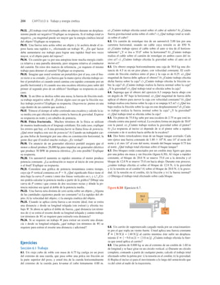 204 CAPÍTULO 6 Trabajo y energía cinética
20.0
N
12.0
N
Figura 6.30 Ejercicio 6.7.
P6.12. ¿El trabajo total efectuado sobre un objeto durante un desplaza-
miento puede ser negativo? Explique su respuesta. Si el trabajo total es
negativo, ¿su magnitud puede ser mayor que la energía cinética inicial
del objeto? Explique su respuesta.
P6.13. Una fuerza neta actúa sobre un objeto y lo acelera desde el re-
poso hasta una rapidez v1, efectuando un trabajo W1. ¿En qué factor
debe aumentarse ese trabajo para lograr una rapidez ﬁnal tres veces
mayor, si el objeto parte del reposo?
P6.14. Un camión que va por una autopista tiene mucha energía cinéti-
ca relativa a una patrulla detenida, pero ninguna relativa al conductor
del camión. En estos dos marcos de referencia, ¿se requiere el mismo
trabajo para detener el camión? Explique su respuesta.
P6.15. Imagine que usted sostiene un portafolios por el asa, con el bra-
zo recto a su costado. ¿La fuerza que la mano ejerce efectúa trabajo so-
bre el portafolios a) cuando usted camina con rapidez constante por un
pasillo horizontal y b) cuando usa una escalera eléctrica para subir del
primer al segundo piso de un ediﬁcio? Justiﬁque su respuesta en cada
caso.
P6.16. Si un libro se desliza sobre una mesa, la fuerza de fricción reali-
za trabajo negativo sobre él. ¿Existe algún caso en que la fricción rea-
lice trabajo positivo? Explique su respuesta. (Sugerencia: piense en una
caja dentro de un camión que acelera.)
P6.17. Tómese el tiempo al subir corriendo una escalera y calcule la ta-
sa media con que efectúa trabajo contra la fuerza de gravedad. Exprese
su respuesta en watts y en caballos de potencia.
P6.18. Física fracturada. Muchos términos de la física se utilizan
de manera inadecuada en el lenguaje cotidiano. En cada caso, explique
los errores que hay. a) A una persona fuerte se llama llena de potencia.
¿Qué error implica este uso de potencia? b) Cuando un trabajador car-
ga una bolsa de hormigón por una obra en construcción horizontal, la
gente dice que él realizó mucho trabajo. ¿Es verdad?
P6.19. Un anuncio de un generador eléctrico portátil asegura que el
motor a diesel produce 28,000 hp para impulsar un generador eléctrico
que produce 30 MW de potencia eléctrica. ¿Es esto posible? Explique
su respuesta.
P6.20. Un automóvil aumenta su rapidez mientras el motor produce
potencia constante. ¿La aceleración es mayor al inicio de este proceso
o al ﬁnal? Explique su respuesta.
P6.21. Considere una gráﬁca de potencia instantánea contra tiempo,
cuyo eje P vertical comienza en P 5 0. ¿Qué signiﬁcado físico tiene el
área bajo la curva P contra t entre dos líneas verticales en t1 y t2? ¿Có-
mo podría calcular la potencia media a partir de la gráﬁca? Dibuje una
curva de P contra t que conste de dos secciones rectas y dónde la po-
tencia máxima sea igual al doble de la potencia media.
P6.22. Una fuerza neta distinta de cero actúa sobre un objeto. ¿Alguna
de las cantidades siguientes puede ser constante? a) La rapidez del ob-
jeto; b) la velocidad del objeto; c) la energía cinética del objeto.
P6.23. Cuando se aplica cierta fuerza a un resorte ideal, éste se estira
una distancia x desde su longitud relajada (sin estirar) y efectúa tra-
bajo W. Si ahora se aplica el doble de fuerza, ¿qué distancia (en térmi-
nos de x) se estira el resorte desde su longitud relajada y cuánto trabajo
(en términos de W) se requiere para estirarlo esta distancia?
P6.24. Si se requiere un trabajo W para estirar un resorte una distan-
cia x desde su longitud relajada, ¿qué trabajo (en términos de W) se
requiere para estirar el resorte una distancia x adicional?
Ejercicios
Sección 6.1 Trabajo
6.1. Un viejo cubo de roble con masa de 6.75 kg cuelga en un pozo
del extremo de una cuerda, que pasa sobre una polca sin fricción en
la parte superior del pozo, y usted tira de la cuerda horizontalmente
del extremo de la cuerda para levantar el cubo lentamente 4.00 m.
a) ¿Cuánto trabajo efectúa usted sobre el cubo al subirlo? b) ¿Cuánta
fuerza gravitacional actúa sobre el cubo? c) ¿Qué trabajo total se reali-
za sobre el cubo?
6.2. Un camión de remolque tira de un automóvil 5.00 km por una
carretera horizontal, usando un cable cuya tensión es de 850 N.
a) ¿Cuánto trabajo ejerce el cable sobre el auto si tira de él horizon-
talmente? ¿Y si tira a 35.08 sobre la horizontal? b) ¿Cuánto trabajo
realiza el cable sobre el camión de remolque en ambos casos del in-
ciso a)? c) ¿Cuánto trabajo efectúa la gravedad sobre el auto en el
inciso a)?
6.3. Un obrero empuja horizontalmente una caja de 30.0 kg una dis-
tancia de 4.5 m en un piso plano, con velocidad constante. El coeﬁ-
ciente de fricción cinética entre el piso y la caja es de 0.25. a) ¿Qué
magnitud de fuerza debe aplicar el obrero? b) ¿Cuánto trabajo efectúa
dicha fuerza sobre la caja? c) ¿Cuánto trabajo efectúa la fricción so-
bre la caja? d) ¿Cuánto trabajo realiza la fuerza normal sobre la caja?
¿Y la gravedad? e) ¿Qué trabajo total se efectúa sobre la caja?
6.4. Suponga que el obrero del ejercicio 6.3 empuja hacia abajo con
un ángulo de 308 bajo la horizontal. a) ¿Qué magnitud de fuerza debe
aplicar el obrero para mover la caja con velocidad constante? b) ¿Qué
trabajo realiza esta fuerza sobre la caja si se empuja 4.5 m? c) ¿Qué tra-
bajo realiza la fricción sobre la caja en este desplazamiento? d) ¿Cuán-
to trabajo realiza la fuerza normal sobre la caja? ¿Y la gravedad?
e) ¿Qué trabajo total se efectúa sobre la caja?
6.5. Un pintor de 75.0 kg sube por una escalera de 2.75 m que está in-
clinada contra una pared vertical. La escalera forma un ángulo de 30.08
con la pared. a) ¿Cuánto trabajo realiza la gravedad sobre el pintor?
b) ¿La respuesta al inciso a) depende de si el pintor sube a rapidez
constante o de si acelera hacia arriba de la escalera?
6.6. Dos botes remolcadores tiran de un buque tanque averiado. Cada
uno ejerce una fuerza constante de 1.80 3 106
N, uno 148 al oeste del
norte y el otro 148 al este del norte, tirando del buque tanque 0.75 km
al norte. ¿Qué trabajo total efectúan sobre el buque tanque?
6.7. Dos bloques están conectados por un cordón muy ligero que pasa
por una polea sin masa y sin fricción (ﬁgura 6.30). Al viajar a rapidez
constante, el bloque de 20.0 N se mueve 75.0 cm a la derecha y el
bloque de 12.0 N se mueve 75.0 cm hacia abajo. Durante este proceso,
¿cuánto trabajo efectúa a) sobre el bloque de 12.0 N, i) la gravedad
y ii) la tensión en el cordón? b) sobre el bloque de 20.0 N, i) la grave-
dad, ii) la tensión en el cordón, iii) la fricción y iv) la fuerza normal?
c) Obtenga el trabajo total efectuado sobre cada bloque.
6.8. Un carrito de supermercado cargado rueda por un estacionamien-
to por el que sopla un viento fuerte. Usted aplica una fuerza constante
al carrito mientras éste sufre un desplaza-
miento ¿Cuánto trabajo efectúa la fuer-
za que usted aplica al carrito?
6.9. Una pelota de 0.800 kg se ata al extremo de un cordón de 1.60 m
de longitud y se hace girar en un circulo vertical. a) Durante un círculo
completo, contando a partir de cualquier punto, calcule el trabajo total
efectuado sobre la pelota por: i) la tensión en el cordón; ii) la gravedad.
b) Repita el inciso a) para el movimiento a lo largo del semicírculo que
va del cénit al nadir de la trayectoria.
s
S
5 129.0 m2 d
^ 2 13.0 m2e
^.
F
S
5 130 N2d
^ 2 140 N2e
^
 