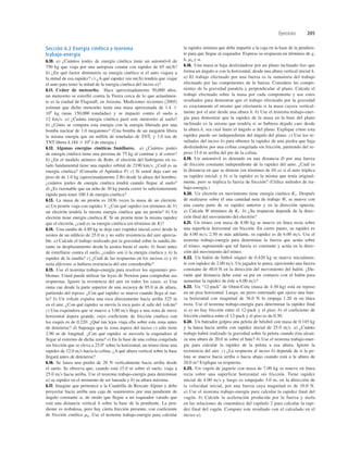 Ejercicios 205
Sección 6.2 Energía cinética y teorema
trabajo-energía
6.10. a) ¿Cuántos joules de energía cinética tiene un automóvil de
750 kg que viaja por una autopista común con rapidez de 65 mih?
b) ¿En qué factor diminuiría su energía cinética si el auto viajara a
la mitad de esa rapidez? c) ¿A qué rapidez (en mih) tendría que viajar
el auto para tener la mitad de la energía cinética del inciso a)?
6.11. Cráter de meteorito. Hace aproximadamente 50,000 años,
un meteorito se estrelló contra la Tierra cerca de lo que actualmen-
te es la ciudad de Flagstaff, en Arizona. Mediciones recientes (2005)
estiman que dicho meteorito tenía una masa aproximada de 1.4 3
108
kg (unas 150,000 toneladas) y se impactó contra el suelo a
12 kms. a) ¿Cuánta energía cinética pasó este meteorito al suelo?
b) ¿Cómo se compara esta energía con la energía liberada por una
bomba nuclear de 1.0 megatones? (Una bomba de un megatón libera
la misma energía que un millón de toneladas de TNT, y 1.0 ton de
TNT libera 4.184 3 109
J de energía.)
6.12. Algunas energías cinéticas familiares. a) ¿Cuántos joules
de energía cinética tiene una persona de 75 kg al caminar y al correr?
b) ¿En el modelo atómico de Bohr, el electrón del hidrógeno en es-
tado fundamental tiene una rapidez orbital de 2190 kms. ¿Cuál es su
energía cinética? (Consulte el Apéndice F) c) Si usted deja caer un
peso de de 1.0 kg (aproximadamente 2 lb) desde la altura del hombro,
¿cuántos joules de energía cinética tendrá cuando llegue al suelo?
d) ¿Es razonable que un niño de 30 kg pueda correr lo suﬁcientemente
rápido para tener 100 J de energía cinética?
6.13. La masa de un protón es 1836 veces la masa de un electrón.
a) Un protón viaja con rapidez V. ¿Con qué rapidez (en términos de V)
un electrón tendría la misma energía cinética que un protón? b) Un
electrón tiene energía cinética K. Si un protón tiene la misma rapidez
que el electrón, ¿cuál es su energía cinética (en términos de K)?
6.14. Una sandía de 4.80 kg se deja caer (rapidez inicial cero) desde la
azotea de un ediﬁcio de 25.0 m y no sufre resistencia del aire aprecia-
ble. a) Calcule el trabajo realizado por la gravedad sobre la sandía du-
rante su desplazamiento desde la azotea hasta el suelo. b) Justo antes
de estrellarse contra el suelo, ¿cuáles son i) la energía cinética y ii) la
rapidez de la sandía? c) ¿Cuál de las respuestas en los incisos a) y b)
sería diferente si hubiera resistencia del aire considerable?
6.15. Use el teorema trabajo-energía para resolver los siguientes pro-
blemas. Usted puede utilizar las leyes de Newton para comprobar sus
respuestas. Ignore la resistencia del aire en todos los casos. a) Una
rama cae desde la parte superior de una secuoya de 95.0 m de altura,
partiendo del reposo. ¿Con qué rapidez se mueve cuando llega al sue-
lo? b) Un volcán expulsa una roca directamente hacia arriba 525 m
en el aire. ¿Con qué rapidez se movía la roca justo al salir del volcán?
c) Una esquiadora que se mueve a 5.00 ms llega a una zona de nieve
horizontal áspera grande, cuyo coeﬁciente de fricción cinética con
los esquís es de 0.220. ¿Qué tan lejos viaja ella sobre esta zona antes
de detenerse? d) Suponga que la zona áspera del inciso c) sólo tiene
2.90 m de longitud. ¿Con qué rapidez se movería la esquiadora al
llegar al extremo de dicha zona? e) En la base de una colina congelada
sin fricción que se eleva a 25.08 sobre la horizontal, un trineo tiene una
rapidez de 12.0 ms hacia la colina. ¿A qué altura vertical sobre la base
llegará antes de detenerse?
6.16. Se lanza una piedra de 20 N verticalmente hacia arriba desde
el suelo. Se observa que, cuando está 15.0 m sobre el suelo, viaja a
25.0 ms hacia arriba. Use el teorema trabajo-energía para determinar
a) su rapidez en el momento de ser lanzada y b) su altura máxima.
6.17. Imagine que pertenece a la Cuadrilla de Rescate Alpino y debe
proyectar hacia arriba una caja de suministros por una pendiente de
ángulo constante a, de modo que llegue a un esquiador varado que
está una distancia vertical h sobre la base de la pendiente. La pen-
diente es resbalosa, pero hay cierta fricción presente, con coeﬁciente
de fricción cinética mk. Use el teorema trabajo-energía para calcular
la rapidez mínima que debe impartir a la caja en la base de la pendien-
te para que llegue al esquiador. Exprese su respuesta en términos de g,
h, mk y a.
6.18. Una masa m baja deslizándose por un plano inclinado liso que
forma un ángulo a con la horizontal, desde una altura vertical inicial h.
a) El trabajo efectuado por una fuerza es la sumatoria del trabajo
efectuado por las componentes de la fuerza. Considere las compo-
nentes de la gravedad paralela y perpendicular al plano. Calcule el
trabajo efectuado sobre la masa por cada componente y use estos
resultados para demostrar que el trabajo efectuado por la gravedad
es exactamente el mismo que efectuaría si la masa cayera vertical-
mente por el aire desde una altura h. b) Use el teorema trabajo-ener-
gía para demostrar que la rapidez de la masa en la base del plano
inclinado es la misma que tendría si se hubiera dejado caer desde
la altura h, sea cual fuere el ángulo a del plano. Explique cómo esta
rapidez puede ser independiente del ángulo del plano. c) Use los re-
sultados del inciso b) para obtener la rapidez de una piedra que baja
deslizándose por una colina congelada sin fricción, partiendo del re-
poso 15.0 m arriba del pie de la colina.
6.19. Un automóvil es detenido en una distancia D por una fuerza
de fricción constante independiente de la rapidez del auto. ¿Cuál es
la distancia en que se detiene (en términos de D) a) si el auto triplica
su rapidez inicial; y b) si la rapidez es la misma que tenía original-
mente, pero se triplica la fuerza de fricción? (Utilice métodos de tra-
bajo-energía.)
6.20. Un electrón en movimiento tiene energía cinética K1. Después
de realizarse sobre él una cantidad neta de trabajo W, se mueve con
una cuarta parte de su rapidez anterior y en la dirección opuesta.
a) Calcule W términos de K1. b) ¿Su respuesta depende de la direc-
ción ﬁnal del movimiento del electrón?
6.21. Un trineo con masa de 8.00 kg se mueve en línea recta sobre
una superﬁcie horizontal sin fricción. En cierto punto, su rapidez es
de 4.00 ms; 2.50 m más adelante, su rapidez es de 6.00 ms. Use el
teorema trabajo-energía para determinar la fuerza que actúa sobre
el trineo, suponiendo que tal fuerza es constante y actúa en la direc-
ción del movimiento del trineo.
6.22. Un balón de fútbol sóquer de 0.420 kg se mueve inicialmen-
te con rapidez de 2.00 ms. Un jugador lo patea, ejerciendo una fuerza
constante de 40.0 N en la dirección del movimiento del balón. ¿Du-
rante qué distancia debe estar su pie en contacto con el balón para
aumentar la rapidez de éste a 6.00 ms?
6.23. Un “12-pack” de Omni-Cola (masa de 4.30 kg) está en reposo
en un piso horizontal. Luego, un perro entrenado que ejerce una fuer-
za horizontal con magnitud de 36.0 N lo empuja 1.20 m en línea
recta. Use el teorema trabajo-energía para determinar la rapidez ﬁnal
si a) no hay fricción entre el 12-pack y el piso; b) el coeﬁciente de
fricción cinética entre el 12-pack y el piso es de 0.30.
6.24. Un bateador golpea una pelota de béisbol con masa de 0.145 kg
y la lanza hacia arriba con rapidez inicial de 25.0 ms. a) ¿Cuánto
trabajo habrá realizado la gravedad sobre la pelota cuando ésta alcan-
za una altura de 20.0 m sobre el bate? b) Use el teorema trabajo-ener-
gía para calcular la rapidez de la pelota a esa altura. Ignore la
resistencia del aire. c) ¿La respuesta al inciso b) depende de si la pe-
lota se mueve hacia arriba o hacia abajo cuando está a la altura de
20.0 m? Explique su respuesta.
6.25. Un vagón de juguete con masa de 7.00 kg se mueve en línea
recta sobre una superficie horizontal sin fricción. Tiene rapidez
inicial de 4.00 ms y luego es empujado 3.0 m, en la dirección de
la velocidad inicial, por una fuerza cuya magnitud es de 10.0 N.
a) Use el teorema trabajo-energía para calcular la rapidez final del
vagón. b) Calcule la aceleración producida por la fuerza y úsela
en las relaciones de cinemática del capítulo 2 para calcular la rapi-
dez final del vagón. Compare este resultado con el calculado en el
inciso a).
 