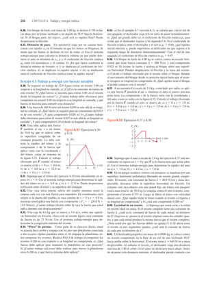206 CAPÍTULO 6 Trabajo y energía cinética
1 2 3 4 7
2
1
0
21
22
Fx (N)
x (m)
5 6
Figura 6.32 Ejercicios 6.37 y 6.38.
6.26. Un bloque de hielo con masa de 2.00 kg se desliza 0.750 m ha-
cia abajo por un plano inclinado a un ángulo de 36.98 bajo la horizon-
tal. Si el bloque parte del reposo, ¿cuál será su rapidez ﬁnal? Puede
despreciarse la fricción.
6.27. Distancia de paro. Un automóvil viaja por un camino hori-
zontal con rapidez v0 en el instante en que los frenos se bloquean, de
modo que las llantas se deslizan en vez de rodar. a) Use el teorema
trabajo-energía para calcular la distancia mínima en que puede dete-
nerse el auto en términos de v0, g y el coeﬁciente de fricción cinética
mk entre los neumáticos y el camino. b) ¿En qué factor cambiaría la
distancia mínima de frenado, si i) se duplicara el coeﬁciente de fric-
ción cinética, ii) se duplicara la rapidez inicial, o iii) se duplicaran
tanto el coeﬁciente de fricción cinética como la rapidez inicial?
Sección 6.3 Trabajo y energía con fuerzas variables
6.28. Se requiere un trabajo de 12.0 J para estirar un resorte 3.00 cm
respecto a su longitud no estirada. a) ¿Cuál es la constante de fuerza de
este resorte? b) ¿Qué fuerza se necesita para estirar 3.00 cm el resorte
desde su longitud sin estirar? c) ¿Cuánto trabajo debe efectuarse para
comprimir ese resorte 4.00 cm respecto a su longitud no estirada, y qué
fuerza se necesita para estirarlo esta distancia?
6.29. Una fuerza de 160 N estira un resorte 0.050 m más allá de su longi-
tud no estirada. a) ¿Qué fuerza se requiere para un estiramiento de 0.015
m de este resorte? ¿Y para comprimirlo 0.020 m? b) ¿Cuánto trabajo
debe efectuarse para estirar el resorte 0.015 m más allá de su longitud no
estirada? ¿Y para comprimirlo 0.20 m desde su longitud sin estirar?
6.30. Una niña aplica una fuerza
paralela al eje x a un trineo
de 10.0 kg que se mueve sobre
la superﬁcie congelada de un
estanque pequeño. La niña con-
trola la rapidez del trineo, y la
componente x de la fuerza que
aplica varía con la coordenada x
del trineo, como se muestra en
la ﬁgura 6.31. Calcule el trabajo
efectuado por cuando el trineo
se mueve a) de x 5 0 a x 5 8.0 m;
b) de x 5 8.0 m a x 5 12.0 m;
c) de x 5 0 a x 5 12.0 m.
6.31. Suponga que el trineo del ejercicio 6.30 está inicialmente en re-
poso en x 5 0. Use el teorema trabajo-energía para determinar la rapi-
dez del trineo en a) x 5 8.0 m, y b) x 5 12.0 m. Puede despreciarse
la fricción entre el trineo y la superﬁcie del estanque.
6.32. Una vaca terca intenta salirse del establo mientras usted la
empuja cada vez con más fuerza para impedirlo. En coordenadas cuyo
origen es la puerta del establo, la vaca camina de x 5 0 a x 5 6.9 m,
mientras usted aplica una fuerza con componente x Fx 5 2 [20.0 N 1
(3.0 N/m)x]. ¿Cuánto trabajo efectúa sobre la vaca la fuerza que usted
aplica durante este desplazamiento?
6.33. Una caja de 6.0 kg que se mueve a 3.0 ms, sobre una superﬁ-
cie horizontal sin fricción, choca con un resorte ligero cuya constante
de fuerza es de 75 Ncm. Use el teorema trabajo-energía para de-
terminar la compresión máxima del resorte.
6.34. “Press” de piernas. Como parte de su ejercicio diario, usted
se acuesta boca arriba y empuja con los pies una plataforma conectada
a dos resortes rígidos paralelos entre sí. Al empujar la plataforma, us-
ted comprime los resortes. Realiza 80.0 J de trabajo al comprimir los
resortes 0.200 m con respecto a su longitud no comprimida. a) ¿Qué
fuerza debe aplicar para mantener la plataforma en esta posición?
b) ¿Cuánto trabajo adicional debe realizar para mover la plataforma
otros 0.200 m, y qué fuerza máxima debe aplicar?
F
S
F
S
6.35. a) En el ejemplo 6.7 (sección 6.3), se calcula que, con el riel de
aire apagado, el deslizador viaja 8.6 cm antes de parar instantáneamen-
te. ¿Qué tan grande debe ser el coeﬁciente de fricción estática ms para
evitar que el deslizador regrese a la izquierda? b) Si el coeﬁciente de
fricción estática entre el deslizador y el riel es ms 5 0.60, ¿qué rapidez
inicial máxima v1 puede imprimirse al deslizador sin que regrese a la
izquierda luego de detenerse momentáneamente? Con el riel de aire
apagado, el coeﬁciente de fricción cinética es mk 5 0.47.
6.36. Un bloque de hielo de 4.00 kg se coloca contra un resorte hori-
zontal que tiene fuerza constante k 5 200 Nm, y está comprimido
0.025 m. El resorte se suelta y acelera al bloque sobre una superﬁ-
cie horizontal. Pueden despreciarse la fricción y la masa del resorte.
a) Calcule el trabajo efectuado por el resorte sobre el bloque, durante
el movimiento del bloque desde su posición inicial hasta que el resor-
te recupera su longitud no comprimida. b) ¿Qué rapidez tiene el bloque
al perder contacto con el resorte?
6.37. A un automóvil a escala de 2.0 kg, controlado por radio, se apli-
ca una fuerza paralela al eje x; mientras el auto se mueve por una
pista recta. La componente x de la fuerza varía con la coordenada x
del auto, como se indica en la ﬁgura 6.32. Calcule el trabajo efectuado
por la fuerza cuando el auto se mueve de a) x 5 0 a x 5 3.0 m;
b) x 5 3.0 m a x 5 4.0 m; c) x 5 4 a x 5 7.0 m; d) x 5 0 a x 5 7.0 m;
e) x 5 7.0 m a x 5 2.0 m.
F
S
F
S
Fx (N)
x (m)
10
5
0 4 8 12
Figura 6.31 Ejercicios 6.30
y 6.31.
6.38. Suponga que el auto a escala de 2.0 kg del ejercicio 6.37 está ini-
cialmente en reposo en x 5 0 y que es la fuerza neta que actúa sobre
él. Use el teorema trabajo-energía para determinar la rapidez del auto
en a) x 5 3.0 m; b) x 5 4.0 m; c) x 5 7.0 m.
6.39. En un parque acuático, trineos con pasajeros se impulsan por una
superﬁcie horizontal resbaladiza liberando un resorte grande compri-
mido. El resorte, con constante de fuerza k 5 40.0 Ncm y masa des-
preciable, descansa sobre la superﬁcie horizontal sin fricción. Un
extremo está en contacto con una pared ﬁja; un trineo con pasajero
(cuya masa total es de 70.0 kg) se empuja contra el otro extremo, com-
primiendo el resorte 0.375 m. Luego se libera el trineo con velocidad
inicial cero. ¿Qué rapidez tiene el trineo cuando el resorte a) regresa a
su longitud no comprimida? y b) ¿está aún comprimido 0.200 m?
6.40. La mitad de un resorte. a) Suponga que usted corta a la mitad
un resorte ideal sin masa. Si el resorte completo tiene una constante de
fuerza k, ¿cuál es la constante de fuerza de cada mitad, en términos
de k? (Sugerencia: piense en el resorte original como dos mitades igua-
les, y que cada mitad produce la misma fuerza que el resorte completo.
¿Nota usted por qué las fuerzas deben ser iguales?) b) Si ahora corta
el resorte en tres segmentos iguales, ¿cuál será la constate de fuerza
de cada uno en términos de k?
6.41. Un deslizador pequeño con masa de 0.0900 kg se coloca contra
un resorte comprimido en la base de un riel de aire inclinado 40.08
hacia arriba sobre la horizontal. El resorte tiene k 5 640 Nm y masa
despreciable. Al soltarse el resorte, el deslizador viaja una distancia
máxima de 1.80 m sobre el riel antes de deslizarse hacia abajo. Antes
de alcanzar esta distancia máxima, el deslizador pierde contacto con
F
S
 
