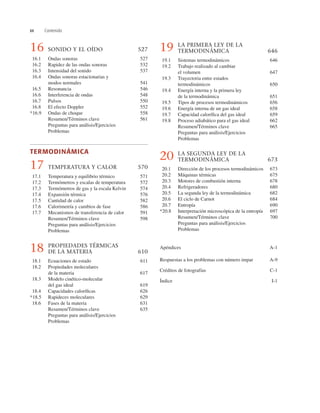 xx Contenido
16 SONIDO Y EL OÍDO 527
16.1 Ondas sonoras 527
16.2 Rapidez de las ondas sonoras 532
16.3 Intensidad del sonido 537
16.4 Ondas sonoras estacionarias y
modos normales 541
16.5 Resonancia 546
16.6 Interferencia de ondas 548
16.7 Pulsos 550
16.8 El efecto Doppler 552
*16.9 Ondas de choque 558
Resumen/Términos clave 561
Preguntas para análisis/Ejercicios
Problemas
TERMODINÁMICA
17 TEMPERATURA Y CALOR 570
17.1 Temperatura y equilibrio térmico 571
17.2 Termómetros y escalas de temperatura 572
17.3 Termómetros de gas y la escala Kelvin 574
17.4 Expansión térmica 576
17.5 Cantidad de calor 582
17.6 Calorimetría y cambios de fase 586
17.7 Mecanismos de transferencia de calor 591
Resumen/Términos clave 598
Preguntas para análisis/Ejercicios
Problemas
18 PROPIEDADES TÉRMICAS
DE LA MATERIA 610
18.1 Ecuaciones de estado 611
18.2 Propiedades moleculares
de la materia 617
18.3 Modelo cinético-molecular
del gas ideal 619
18.4 Capacidades caloríﬁcas 626
*18.5 Rapideces moleculares 629
18.6 Fases de la materia 631
Resumen/Términos clave 635
Preguntas para análisis/Ejercicios
Problemas
19 LA PRIMERA LEY DE LA
TERMODINÁMICA 646
19.1 Sistemas termodinámicos 646
19.2 Trabajo realizado al cambiar
el volumen 647
19.3 Trayectoria entre estados
termodinámicos 650
19.4 Energía interna y la primera ley
de la termodinámica 651
19.5 Tipos de procesos termodinámicos 656
19.6 Energía interna de un gas ideal 658
19.7 Capacidad caloríﬁca del gas ideal 659
19.8 Proceso adiabático para el gas ideal 662
Resumen/Términos clave 665
Preguntas para análisis/Ejercicios
Problemas
20 LA SEGUNDA LEY DE LA
TERMODINÁMICA 673
20.1 Dirección de los procesos termodinámicos 673
20.2 Máquinas térmicas 675
20.3 Motores de combustión interna 678
20.4 Refrigeradores 680
20.5 La segunda ley de la termodinámica 682
20.6 El ciclo de Carnot 684
20.7 Entropía 690
*20.8 Interpretación microscópica de la entropía 697
Resumen/Términos clave 700
Preguntas para análisis/Ejercicios
Problemas
Apéndices A-1
Respuestas a los problemas con número impar A-9
Créditos de fotografías C-1
Índice I-1
 