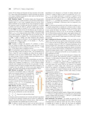208 CAPÍTULO 6 Trabajo y energía cinética
generar 70 J de trabajo por kilogramo de masa muscular. d) Los adul-
tos y niños tienen aproximadamente el mismo porcentaje de músculo
en su cuerpo. Explique por qué para los niños suele ser más fácil hacer
dominadas que para sus padres.
6.59. Máquinas simples. Se instalan rampas para discapacitados
porque un gran peso w puede levantarse con una fuerza relativamente
pequeña igual a w sen a más la pequeña fuerza de fricción. Estos
planos inclinados son un ejemplo de una clase de dispositivos llama-
dos máquinas simples. Se aplica una fuerza de entrada Fen al sistema
y produce una fuerza de salida Fsal aplicada al objeto que se mueve.
En una máquina simple, el cociente FsalFent se llama ventaja mecáni-
ca real (VMR). La razón inversa de las distancias que los puntos de
aplicación de estas fuerzas se desplazan durante el movimiento del
objeto, sentssal, es la ventaja mecánica ideal (VMI). a) Calcule la VMI
de un plano inclinado. b) ¿Qué puede decir de la relación entre el
trabajo suministrado a la máquina, Went, y el producido por ella, Wsal,
si VMR 5 VMI? c) Dibuje una polea dispuesta para producir
VMI 5 2. d) Deﬁnimos la eﬁciencia e de una máquina simple como
el cociente del trabajo de salida y el de entrada, e 5 WsalWent.
Demuestre que e 5 VMRVMI.
6.60. Considere el bloque del ejercicio 6.7 conforme se mueve
75.0 cm. Calcule el trabajo total realizado sobre cada uno a) si no
hay fricción entre la mesa y el bloque de 20.0 N, y b) si ms 5 0.500
y mk 5 0.325 entre la mesa y el bloque de 20.0 N.
6.61. El transbordador espacial Endeavour, con masa de 86,400 kg,
está en una órbita circular con radio de 6.66 3 106
m alrededor de la
Tierra, y tarda 90.1 min en completar una órbita. En una misión de
reparación, la nave se acerca cuidadosamente 1.00 m cada 3.00 s a
un satélite averiado. Calcule la energía cinética del Endeavour a) re-
lativa a la Tierra, y b) relativa al satélite.
6.62. Un paquete de 5.00 kg baja 1.50 m deslizándose por una larga
rampa inclinada 12.08 bajo la horizontal. El coeﬁciente de fricción
cinética entre el paquete y la rampa es mk 5 0.310. Calcule el trabajo
realizado sobre el paquete por a) la fricción, b) la gravedad, c) la fuer-
za normal, d) todas las fuerzas (el trabajo total sobre el paquete). e) Si
el paquete tiene una rapidez de 2.20 ms en la parte superior de la
rampa, ¿qué rapidez tiene después de bajar deslizándose 1.50 m?
6.63. Resortes en paralelo. Dos resortes están
en paralelo si son paralelos entre sí y están conec-
tados en sus extremos (ﬁgura 6.33). Es posible pen-
sar en esta combinación como equivalente a un
solo resorte. La constante de fuerza del resorte in-
dividual equivalente se denomina constante de
fuerza efectiva, kefe, de la combinación. a) Demues-
tre que la constante de fuerza efectiva de esta com-
binación es kefe 5 k1 1 k2. b) Generalice este
resultado para N resortes en paralelo.
6.64. Resortes en serie. Dos resortes sin masa
están conectados en serie cuando se unen uno des-
pués del otro, punta con cola. a) Demuestre que
la constante de fuerza efectiva (véase el problema
6.63) de una combinación en serie está dada por
(Sugerencia: para una fuerza dada,
la distancia total de estiramiento por el resorte individual equivalente
es la suma de las distancias estiradas por los resortes en combinación.
Además, cada resorte debe ejercer la misma fuerza. ¿Sabe usted por
que? b) Generalice este resultado para N resortes en serie.
6.65. Un objeto es atraído hacia el origen con una fuerza dada por
Fx 5 2kx2
. (Las fuerzas gravitacionales y eléctricas tienen esta
1
kefe
5
1
k1
1
1
k2
.
dependencia de la distancia.) a) Calcule el trabajo realizado por
la fuerza Fx cuando el objeto se mueve en la dirección x de x1 a x2.
Si x2 . x1, ¿el trabajo hecho por Fx es positivo o negativo? b) La
otra fuerza que actúa sobre el objeto es la que usted ejerce con la
mano para moverlo lentamente de x1 a x2. ¿Qué tanto trabajo efectúa
usted? Si x2 . x1, ¿el trabajo que usted hace es positivo o negativo?
c) Explique las similitudes y diferencias entre sus respuestas a los
incisos a) y b).
6.66. La atracción gravitacional de la Tierra sobre un objeto es in-
versamente proporcional al cuadrado de la distancia entre el objeto
y el centro de la Tierra. En la superficie terrestre, esa fuerza es igual
al peso normal del objeto, mg, donde g 5 9.8 ms2
; en tanto que a
grandes distancias la fuerza es cero. Si un asteroide de 20,000 kg
cae a la Tierra desde un punto muy lejano, ¿qué rapidez mínima ten-
drá al chocar contra la superficie terrestre y cuánta energía cinética
impartirá a nuestro planeta? Puede ignorar los efectos de la atmós-
fera terrestre.
6.67. Coeficientes de fricción variables. Una caja resbala con una
rapidez de 4.50 ms por una superficie horizontal cuando, en el pun-
to P, se topa con una sección áspera. Aquí, el coeficiente de fricción
no es constante: inicia en 0.100 en P y aumenta linealmente con la
distancia después de P, alcanzando un valor de 0.600 en 12.5 m más
allá de P. a) Use el teorema trabajo-energía para obtener la distancia
que la caja se desliza antes de pararse. b) Determine el coeficiente de
fricción en el punto donde se paró. c) ¿Qué distancia se habría desli-
zado la caja si el coeficiente de fricción, en vez de aumentar, se hu-
biera mantenido en 0.100?
6.68. Considere un resorte con un extremo ﬁjo que no obedece ﬁel-
mente la ley de Hooke. Para mantenerlo estirado o comprimido una
distancia x, se debe aplicar al extremo libre una fuerza sobre el eje
x con componente Fx 5 kx 2 bx2
1 cx3
. Aquí k 5 100 Nm, b 5
700 Nm2
y c 5 12,000 Nm3
. Observe que x . 0 cuando se estira
el resorte y x , 0 cuando se comprime. a) ¿Cuánto trabajo debe reali-
zarse para estirar este resorte 0.050 m con respecto a su longitud
no estirada? b) ¿Cuánto trabajo debe realizarse para comprimirlo
0.050 m con respecto a su longitud no estirada? c) ¿Es más fácil
estirar o comprimir este resorte? Explique por qué en términos de la
dependencia de Fx en x. (Muchos resortes reales tienen el mismo
comportamiento cualitativo.)
6.69. Un pequeño bloque con ma-
sa de 0.120 kg se conecta a un
cordón que pasa por un agujero en
una superﬁcie horizontal sin fric-
ción (ﬁgura 6.34). El bloque está
girando a una distancia de 0.40 m
del agujero con rapidez de 0.70
ms. Luego, se tira del cordón por
abajo, acortando el radio de la tra-
yectoria del bloque a 0.10 m.
Ahora la rapidez del bloque es de
2.80 ms. a) ¿Qué tensión hay en
el cordón en la situación original cuando el bloque tienen una rapidez
v 5 0.70 ms)? b) ¿Qué tensión hay en el cordón en la situación ﬁnal
cuando el bloque tienen una rapidez v 5 2.80 ms? c) ¿Cuánto trabajo
efectuó la persona que tiró del cordón?
6.70. Bombardeo con protones. Un protón con masa de 1.67 3
10227
kg es impulsado con una rapidez inicial de 3.00 3 105
ms di-
rectamente hacia un núcleo de uranio que está a 5.00 m. El protón
es repelido por el núcleo de uranio con una fuerza de magnitud
F 5 ax2
, donde x es la separación de los objetos y a 5 2.12 3
Figura 6.34 Problema 6.69.
k1 k2
Figura 6.33
Problema
6.63.
 