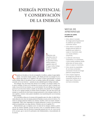 7
METAS DE
APRENDIZAJE
Al estudiar este capítulo,
usted aprenderá:
• Cómo utilizar el concepto
de energía potencial gravitacional
en problemas que implican
movimiento vertical.
• Cómo utilizar el concepto de
energía potencial elástica en
problemas que implican un
cuerpo en movimiento unido
a un resorte estirado o
comprimido.
• La distinción entre fuerzas
conservativas y no conservativas,
y cómo resolver problemas donde
ambos tipos de fuerzas actúan
sobre un cuerpo en movimiento.
• Cómo calcular las propiedades
de una fuerza conservativa
conociendo la función de energía
potencial correspondiente.
• Cómo emplear diagramas
de energía para entender el
movimiento rectilíneo de un
objeto bajo la influencia de
una fuerza conservativa.
213
ENERGÍA POTENCIAL
Y CONSERVACIÓN
DE LA ENERGÍA
?Mientras este
clavadista entra en
el agua, ¿la fuerza
de gravedad realiza
trabajo positivo o
negativo sobre él?
¿El agua realiza trabajo
positivo o negativo
sobre él?
C
uando un clavadista se tira de un trampolín a la alberca, golpea el agua rápida-
mente, con mucha energía cinética. ¿De dónde proviene esa energía? La res-
puesta que dimos en el capítulo 6 fue que la fuerza gravitacional (su peso)
realiza trabajo sobre el clavadista al caer. La energía cinética del clavadista —energía
asociada con su movimiento— aumenta en una cantidad igual al trabajo realizado.
Sin embargo, hay otra forma muy útil de ver el trabajo y la energía cinética. Es-
te nuevo enfoque se basa en el concepto de energía potencial, que es energía aso-
ciada a la posición de un sistema, no a su movimiento. En este enfoque, hay energía
potencial gravitacional incluso cuando el clavadista está parado en el trampolín.
Al caer, no se agrega energía al sistema Tierra-clavadista, sino que una reserva de
energía se transforma de una forma (energía potencial) a otra (energía cinética). En
este capítulo, veremos cómo puede entenderse esta transformación con el teorema
trabajo-energía.
Si el clavadista rebota en el extremo del trampolín antes de saltar, la tabla ﬂexio-
nada almacena otra clase de energía potencial llamada energía potencial elástica. Ve-
remos la energía potencial elástica de sistemas sencillos como un resorte estirado o
comprimido. (Otra clase importante de energía potencial se asocia a las posiciones
relativas de partículas con carga eléctrica. Veremos esto en el capítulo 23.)
Demostraremos que, en algunos casos, la suma de las energías cinética y poten-
cial de un sistema, llamada, energía mecánica total, es constante durante el movi-
miento del sistema. Esto nos llevará al enunciado general de la ley de conservación
de la energía, que es uno de los principios más fundamentales y trascendentales de
la ciencia.
 