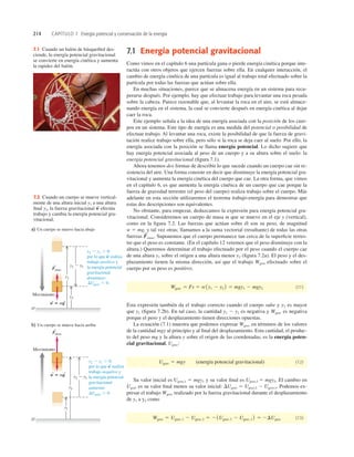 214 CAPÍTULO 7 Energía potencial y conservación de la energía
7.1 Cuando un balón de básquetbol des-
ciende, la energía potencial gravitacional
se convierte en energía cinética y aumenta
la rapidez del balón.
y1
y2 2 y1 , 0,
por lo que w realiza
trabajo positivo y
la energía potencial
gravitacional
disminuye:
a) Un cuerpo se mueve hacia abajo
y2 2 y1
y2
O
y2
y2 2 y1
y1
Fotras
S
w 5 mg
S S
S
S
b) Un cuerpo se mueve hacia arriba
O
Fotras
S
w 5 mg
S S
Movimiento
Movimiento
DUgrav , 0.
y2 2 y1 . 0,
por lo que w realiza
trabajo negativo y
la energía potencial
gravitacional
aumenta:
DUgrav . 0.
7.2 Cuando un cuerpo se mueve vertical-
mente de una altura inicial y1 a una altura
ﬁnal y2, la fuerza gravitacional efectúa
trabajo y cambia la energía potencial gra-
vitacional.
w
S
7.1 Energía potencial gravitacional
Como vimos en el capítulo 6 una partícula gana o pierde energía cinética porque inte-
ractúa con otros objetos que ejercen fuerzas sobre ella. En cualquier interacción, el
cambio de energía cinética de una partícula es igual al trabajo total efectuado sobre la
partícula por todas las fuerzas que actúan sobre ella.
En muchas situaciones, parece que se almacena energía en un sistema para recu-
perarse después. Por ejemplo, hay que efectuar trabajo para levantar una roca pesada
sobre la cabeza. Parece razonable que, al levantar la roca en el aire, se está almace-
nando energía en el sistema, la cual se convierte después en energía cinética al dejar
caer la roca.
Este ejemplo señala a la idea de una energía asociada con la posición de los cuer-
pos en un sistema. Este tipo de energía es una medida del potencial o posibilidad de
efectuar trabajo. Al levantar una roca, existe la posibilidad de que la fuerza de gravi-
tación realice trabajo sobre ella, pero sólo si la roca se deja caer al suelo. Por ello, la
energía asociada con la posición se llama energía potencial. Lo dicho sugiere que
hay energía potencial asociada al peso de un cuerpo y a su altura sobre el suelo: la
energía potencial gravitacional (ﬁgura 7.1).
Ahora tenemos dos formas de describir lo que sucede cuando un cuerpo cae sin re-
sistencia del aire. Una forma consiste en decir que disminuye la energía potencial gra-
vitacional y aumenta la energía cinética del cuerpo que cae. La otra forma, que vimos
en el capítulo 6, es que aumenta la energía cinética de un cuerpo que cae porque la
fuerza de gravedad terrestre (el peso del cuerpo) realiza trabajo sobre el cuerpo. Más
adelante en esta sección utilizaremos el teorema trabajo-energía para demostrar que
estas dos descripciones son equivalentes.
No obstante, para empezar, deduzcamos la expresión para energía potencial gra-
vitacional. Consideremos un cuerpo de masa m que se mueve en el eje y (vertical),
como en la ﬁgura 7.2. Las fuerzas que actúan sobre él son su peso, de magnitud
w 5 mg, y tal vez otras; llamamos a la suma vectorial (resultante) de todas las otras
fuerzas otras. Suponemos que el cuerpo permanece tan cerca de la superﬁcie terres-
tre que el peso es constante. (En el capítulo 12 veremos que el peso disminuye con la
altura.) Queremos determinar el trabajo efectuado por el peso cuando el cuerpo cae
de una altura y1 sobre el origen a una altura menor y2 (ﬁgura 7.2a). El peso y el des-
plazamiento tienen la misma dirección, así que el trabajo Wgrav efectuado sobre el
cuerpo por su peso es positivo;
(7.1)
Esta expresión también da el trabajo correcto cuando el cuerpo sube y y2 es mayor
que y1 (ﬁgura 7.2b). En tal caso, la cantidad y1 2 y2 es negativa y Wgrav es negativa
porque el peso y el desplazamiento tienen direcciones opuestas.
La ecuación (7.1) muestra que podemos expresar Wgrav en términos de los valores
de la cantidad mgy al principio y al ﬁnal del desplazamiento. Esta cantidad, el produc-
to del peso mg y la altura y sobre el origen de las coordenadas, es la energía poten-
cial gravitacional, Ugrav:
(energía potencial gravitacional) (7.2)
Su valor inicial es Ugrav,1 5 mgy1 y su valor ﬁnal es Ugrav,2 5 mgy2. El cambio en
Ugrav es su valor ﬁnal menos su valor inicial: DUgrav 5 Ugrav,2 2 Ugrav,1. Podemos ex-
presar el trabajo Wgrav realizado por la fuerza gravitacional durante el desplazamiento
de y1 a y2 como
(7.3)
Wgrav 5 Ugrav,1 2 Ugrav,2 5 21Ugrav,2 2 Ugrav,1 2 5 2DUgrav
Ugrav 5 mgy
Wgrav 5 Fs 5 w1y1 2 y2 2 5 mgy1 2 mgy2
F
S
 