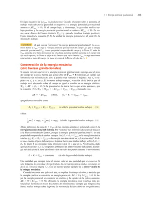7.1 Energía potencial gravitacional 215
El signo negativo de DUgrav es fundamental. Cuando el cuerpo sube, y aumenta, el
trabajo realizado por la gravedad es negativo y la energía potencial gravitacional
aumenta (DUgrav . 0). Si el cuerpo baja, y disminuye, la gravedad realiza tra-
bajo positivo y la energía potencial gravitacional se reduce (DUgrav , 0). Es co-
mo sacar dinero del banco (reducir Ugrav) y gastarlo (realizar trabajo positivo).
Como muestra la ecuación (7.3), la unidad de energía potencial es el joule (J), la
misma del trabajo.
CUIDADO ¿A qué cuerpo “pertenece” la energía potencial gravitacional? No es co-
rrecto llamar a Ugrav 5 mgy la “energía potencial gravitacional del cuerpo”, ya que la energía
potencial gravitacional Ugrav es una propiedad compartida del cuerpo y la Tierra. El valor de
Ugrav aumenta si la Tierra permanece ﬁja y la altura aumenta; también aumenta si el cuerpo está
ﬁjo en el espacio y la Tierra se aleja de él. Observe que en la fórmula Ugrav 5 mgy intervienen
características tanto del cuerpo (su masa m) como de la Tierra (el valor de g). ❚
Conservación de la energía mecánica
(sólo fuerzas gravitacionales)
Si quiere ver para qué sirve la energía potencial gravitacional, suponga que el peso
del cuerpo es la única fuerza que actúa sobre él: Entonces, el cuerpo cae
libremente sin resistencia del aire, y podría estar subiendo o bajando. Sea v1 su ra-
pidez en y1, y v2 en y2. El teorema trabajo-energía, ecuación (6.6), indica que el
trabajo total efectuado sobre el cuerpo es igual al cambio en su energía cinética;
Wtot 5 DK 5 K2 2 Kl. Si la gravedad es la única fuerza que actúa, entonces, por
la ecuación (7.3), Wtot 5 Wgrav 5 2DUgrav 5 Ugrav,1 2 Ugrav,2. Juntando esto,
que podemos reescribir como
(si sólo la gravedad realiza trabajo) (7.4)
o bien
(si sólo la gravedad realiza trabajo) (7.5)
Ahora deﬁnimos la suma K 1 Ugrav de las energías cinética y potencial como E, la
energía mecánica total del sistema. Por “sistema” nos referimos al cuerpo de masa m
y la Tierra considerados juntos, porque la energía potencial gravitacional U es una
propiedad compartida de ambos cuerpos. Así, El 5 Kl 1 Ugrav,l es la energía mecánica
total en y1 y E2 5 K2 1 Ugrav,2 es la energía mecánica total en y2. La ecuación (7.4) di-
ce que, cuando el peso del cuerpo es la única fuerza que realiza trabajo sobre él, E1 5
E2. Es decir, E es constante; tiene el mismo valor en y1 que en y2. No obstante, dado
que las posiciones y1 y y2 son puntos arbitrarios en el movimiento del cuerpo, la ener-
gía mecánica total E tiene el mismo valor en todos los puntos durante el movimiento;
E 5 K 1 Ugrav 5 constante (si sólo la gravedad efectúa trabajo)
Una cantidad que siempre tiene el mismo valor es una cantidad que se conserva. Si
sólo la fuerza de gravedad efectúa trabajo, la energía mecánica total es constante, es
decir, se conserva (ﬁgura 7.3). Éste es nuestro primer ejemplo de la conservación de
la energía mecánica.
Cuando lanzamos una pelota al aire, su rapidez disminuye al subir, a medida que
la energía cinética se convierte en energía potencial: DK , 0 y DUgrav . 0. Al ba-
jar, la energía potencial se convierte en cinética y la rapidez de la pelota aumenta:
DK . 0 y DUgrav , 0. No obstante, la energía mecánica total (cinética más po-
tencial) es la misma en todos los puntos del movimiento, siempre que ninguna otra
fuerza realice trabajo sobre la pelota (la resistencia del aire debe ser insigniﬁcante).
1
2
mv1
2
1 mgy1 5
1
2
mv2
2
1 mgy2
K1 1 Ugrav,1 5 K2 1 Ugrav,2
DK 5 2DUgrav o bien, K2 2 K1 5 Ugrav,1 2 Ugrav,2
F
S
otras 5 0.
 