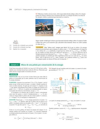 216 CAPÍTULO 7 Energía potencial y conservación de la energía
w 5 mg
r r
Al bajar:
• K aumenta.
• Ugrav disminuye.
• E 5 K 1 Ugrav
permanece igual.
Al subir:
• K disminuye.
• Ugrav aumenta.
• E 5 K 1 Ugrav
permanece igual.
7.3 Mientras el atleta está en el aire, sólo la gravedad efectúa trabajo sobre él (si despre-
ciamos los efectos menores de la resistencia del aire). La energía mecánica (la suma de
las energías cinética y potencial gravitacional) se conserva.
Sigue siendo verdad que la fuerza gravitacional efectúa trabajo sobre el cuerpo al subir
o bajar éste, pero ya no tenemos que calcularlo directamente; basta ver cómo cambia
el valor de Ugrav.
CUIDADO Elija “altura cero” siempre que desee En lo que se reﬁere a la energía
potencial gravitacional, quizá elijamos la altura como y 5 0. Si desplazamos el origen de
y, los valores de y1 y y2 cambiarán, al igual que los valores de Ugrav,1 y Ugrav,2; sin embar-
go, tal cambio no tiene efecto en la diferencia del peso y2 2 y1 ni en la diferencia de la
energía potencial gravitacional Ugrav,2 2 Ugrav,1 5 mg(y2 2 y1). Como veremos en el si-
guiente ejemplo, la cantidad que tiene importancia física no es el valor de Ugrav en cierto
punto, sino la diferencia en Ugrav entre 2 puntos. Así, podemos deﬁnir Ugrav como cero
en cualquier punto sin afectar la física de la situación. ❚
Ejemplo 7.1 Altura de una pelota por conservación de la energía
Usted lanza una pelota de béisbol con masa de 0.145 kg hacia arriba,
dándole una velocidad inicial hacia arriba de 20.0 ms. Determine qué
altura alcanza, despreciando la resistencia del aire.
SOLUCIÓN
IDENTIFICAR: Una vez en el aire, la única fuerza que actúa sobre la
pelota es la gravedad; por lo tanto, podemos usar la conservación de
la energía mecánica.
PLANTEAR: Usaremos las ecuaciones (7.4) y (7.5); el punto 1 será el
punto en que la bola sale de la mano, y el punto 2 donde la pelota al-
canza su altura máxima. Al igual que en la ﬁgura 7.2, elegimos el eje
1y que apunta verticalmente hacia arriba. La rapidez de la pelota en el
punto 1 es v1 5 20.0 ms. La pelota está instantáneamente en reposo
en el punto más alto de su movimiento, así que v2 5 0.
La incógnita es la distancia que la pelota se mueve verticalmente
entre estos dos puntos, es decir, el desplazamiento y2 2 yl. Si colo-
camos el origen donde la pelota sale de la mano (punto 1), entonces,
yl 5 0 (ﬁgura 7.4) y la incógnita es simplemente y2.
EJECUTAR: Puesto que y1 5 0, la energía potencial en el punto 1 es
Ugrav,1 5 mgy1 5 0. Además, dado que la pelota está en reposo en el
punto 2, la energía cinética en ese punto es Así que la
ecuación (7.4), que dice que K1 1 Ugrav,1 5 K2 1 Ugrav,2, se convierte en
Como se ve en las gráﬁcas de barras de energía de la ﬁgura 7.4, la
energía cinética de la pelota en el punto 1 se convierte totalmente
en energía potencial gravitacional en el punto 2. En el punto 1, la ener-
gía cinética es
K1 5
1
2
mv1
2
5
1
2
10.145 kg 2 120.0 m/s22
5 29.0 J
K1 5 Ugrav,2
K2 5 1
2 mv2
2
5 0.
y1 5 0
y2
v1 5 20.0 m/s
Energía en y1
Energía en y2
m 5 0.145 kg
v2 5 0
E Ugrav
K
5 1
E Ugrav
K
5 1
cero
cero
Después de separarse la
pelota de la mano, la única
fuerza que actúa sobre ella
es la gravedad ...
... así que la energía mecánica
E 5 K 1 U permanece constante.
7.4 Después de que la pelota sale de la mano, se conserva la ener-
gía mecánica E 5 K 1 U.
y es igual a la energía potencial Ugrav,2 5 mgy2 en el punto 2, así que
También podemos resolver K1 5 Ugrav,2 algebraicamente despejando
y2:
y2 5
v1
2
2g
5
120.0 m/s 22
219.80 m/s2
2
5 20.4 m
1
2
mv1
2
5 mgy2
y2 5
Ugrav,2
mg
5
29.0 J
10.145 kg 2 19.80 m/s2
2
5 20.4 m
5.2 Frenado de un elevador que asciende
5.3 Frenado de un elevador que baja
5.6 Rapidez de un esquiador
O N L I N E
 