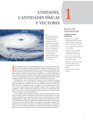 1
1
UNIDADES,
CANTIDADES FÍSICAS
Y VECTORES
? Ser capaz de pre-
decir la trayectoria de
un huracán resulta
esencial para reducir
al mínimo los posibles
daños a las propieda-
des y a las vidas huma-
nas. Si un huracán se
mueve a 20 km/h en
una dirección de 53°
al norte del este,
¿qué tan lejos al norte
se moverá el huracán
en una hora?
El estudio de la física es importante porque es una de las ciencias más fundamen-
tales. Los cientíﬁcos de todas las disciplinas utilizan las ideas de la física, como
los químicos que estudian la estructura de las moléculas, los paleontólogos que
intentan reconstruir la forma de andar de los dinosaurios, y los climatólogos que estu-
dian cómo las actividades humanas afectan la atmósfera y los océanos. Asimismo, la
física es la base de toda la ingeniería y la tecnología. Ningún ingeniero podría diseñar
un televisor de pantalla plana, una nave espacial interplanetaria ni incluso una mejor
trampa para ratones, sin antes haber comprendido las leyes básicas de la física.
El estudio de la física es también una aventura. Usted la encontrará desaﬁante,
a veces frustrante y en ocasiones dolorosa; sin embargo, con frecuencia le brindará
abundantes beneﬁcios y satisfacciones. La física estimulará en usted su sentido de lo
bello, así como su inteligencia racional. Si alguna vez se ha preguntado por qué el
cielo es azul, cómo las ondas de radio viajan por el espacio vacío, o cómo un satélite
permanece en órbita, encontrará las respuestas en la física básica. Sobre todo, apre-
ciará la física como un logro sobresaliente del intelecto humano en su afán por enten-
der nuestro mundo y a la humanidad misma.
En este capítulo inicial repasaremos algunos conceptos importantes que necesita-
remos en nuestro estudio. Comentaremos la naturaleza de la física teórica y el uso de
modelos idealizados para representar sistemas físicos. Presentaremos los sistemas
de unidades que se emplean para especiﬁcar cantidades físicas y analizaremos la for-
ma de describirlas con precisión. Estudiaremos ejemplos de problemas que no tienen
(o para los que no nos interesa obtener) una respuesta exacta donde, no obstante, las
aproximaciones son útiles e interesantes. Por último, examinaremos varios aspectos
de los vectores y el álgebra vectorial que necesitaremos para describir y analizar can-
tidades físicas, como velocidad y fuerza, que tienen dirección además de magnitud.
METAS DE
APRENDIZAJE
Al estudiar este capítulo,
usted aprenderá:
• Cuáles son las cantidades
fundamentales de la mecánica
y cuáles son las unidades que
los físicos utilizan para medirlas.
• Cómo manejar cifras significativas
en sus cálculos.
• La diferencia entre escalares
y vectores, y cómo sumar y
restar vectores gráficamente.
• Cuáles son las componentes
de un vector y cómo se utilizan
para realizar cálculos.
• Cuáles son los vectores unitarios
y cómo se utilizan con las
componentes para describir
vectores.
• Dos formas para multiplicar
vectores.
 