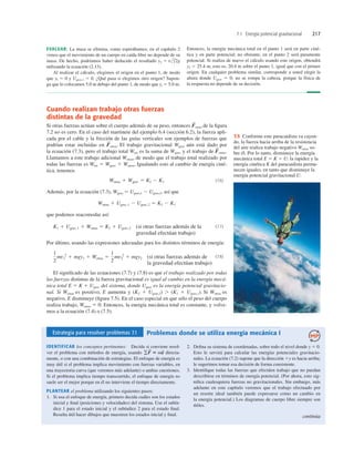 7.1 Energía potencial gravitacional 217
Cuando realizan trabajo otras fuerzas
distintas de la gravedad
Si otras fuerzas actúan sobre el cuerpo además de su peso, entonces otras de la ﬁgura
7.2 no es cero. En el caso del martinete del ejemplo 6.4 (sección 6.2), la fuerza apli-
cada por el cable y la fricción de las guías verticales son ejemplos de fuerzas que
podrían estar incluidas en otras. El trabajo gravitacional Wgrav aún está dado por
la ecuación (7.3), pero el trabajo total Wtot es la suma de Wgrav y el trabajo de otras.
Llamamos a este trabajo adicional Wotras, de modo que el trabajo total realizado por
todas las fuerzas es Wtot 5 Wgrav 1 Wotras. Igualando esto al cambio de energía ciné-
tica, tenemos
(7.6)
Además, por la ecuación (7.3), Wgrav 5 Ugrav,1 2 Ugrav,2, así que
que podemos reacomodar así:
(si otras fuerzas además de la
gravedad efectúan trabajo)
(7.7)
Por último, usando las expresiones adecuadas para los distintos términos de energía:
(si otras fuerzas además de
la gravedad efectúan trabajo)
(7.8)
El signiﬁcado de las ecuaciones (7.7) y (7.8) es que el trabajo realizado por todas
las fuerzas distintas de la fuerza gravitacional es igual al cambio en la energía mecá-
nica total E 5 K 1 Ugrav del sistema, donde Ugrav es la energía potencial gravitacio-
nal. Si Wotras es positivo, E aumenta y (K2 1 Ugrav,2) . (K1 1 Ugrav,1). Si Wotras es
negativo, E disminuye (ﬁgura 7.5). En el caso especial en que sólo el peso del cuerpo
realiza trabajo, Wotras 5 0. Entonces, la energía mecánica total es constante, y volve-
mos a la ecuación (7.4) o (7.5).
1
2
mv1
2
1 mgy1 1 Wotras 5
1
2
mv2
2
1 mgy2
K1 1 Ugrav,1 1 Wotras 5 K2 1 Ugrav,2
Wotras 1 Ugrav,1 2 Ugrav,2 5 K2 2 K1
Wotras 1 Wgrav 5 K2 2 K1
F
S
F
S
F
S
EVALUAR: La masa se elimina, como esperábamos; en el capítulo 2
vimos que el movimiento de un cuerpo en caída libre no depende de su
masa. De hecho, podríamos haber deducido el resultado
utilizando la ecuación (2.13).
Al realizar el cálculo, elegimos el origen en el punto 1, de modo
que yl 5 0 y Ugrav,1 5 0. ¿Qué pasa si elegimos otro origen? Supon-
ga que lo colocamos 5.0 m debajo del punto 1, de modo que yl 5 5.0 m.
y2 5 v1
2
/2g
Entonces, la energía mecánica total en el punto 1 será en parte ciné-
tica y en parte potencial; no obstante, en el punto 2 será puramente
potencial. Si realiza de nuevo el cálculo usando este origen, obtendrá
y2 5 25.4 m, esto es, 20.4 m sobre el punto 1, igual que con el primer
origen. En cualquier problema similar, corresponde a usted elegir la
altura donde Ugrav 5 0; no se rompa la cabeza, porque la física de
la respuesta no depende de su decisión.
7.5 Conforme este paracaidista va cayen-
do, la fuerza hacia arriba de la resistencia
del aire realiza trabajo negativo Wotras so-
bre él. Por lo tanto, disminuye la energía
mecánica total E 5 K 1 U: la rapidez y la
energía cinética K del paracaidista perma-
necen iguales, en tanto que disminuye la
energía potencial gravitacional U.
Estrategia para resolver problemas 7.1 Problemas donde se utiliza energía mecánica I
IDENTIFICAR los conceptos pertinentes: Decida si conviene resol-
ver el problema con métodos de energía, usando directa-
mente, o con una combinación de estrategias. El enfoque de energía es
muy útil si el problema implica movimiento con fuerzas variables, en
una trayectoria curva (que veremos más adelante) o ambas cuestiones.
Si el problema implica tiempo transcurrido, el enfoque de energía no
suele ser el mejor porque en él no interviene el tiempo directamente.
PLANTEAR el problema utilizando los siguientes pasos:
1. Si usa el enfoque de energía, primero decida cuáles son los estados
inicial y ﬁnal (posiciones y velocidades) del sistema. Use el subín-
dice 1 para el estado inicial y el subíndice 2 para el estado ﬁnal.
Resulta útil hacer dibujos que muestren los estados inicial y ﬁnal.
gF
S
5 ma
S
2. Deﬁna su sistema de coordenadas, sobre todo el nivel donde y 5 0.
Esto le servirá para calcular las energías potenciales gravitacio-
nales. La ecuación (7.2) supone que la dirección 1y es hacia arriba;
le sugerimos tomar esa decisión de forma consistente.
3. Identiﬁque todas las fuerzas que efectúen trabajo que no puedan
describirse en términos de energía potencial. (Por ahora, esto sig-
niﬁca cualesquiera fuerzas no gravitacionales. Sin embargo, más
adelante en este capítulo veremos que el trabajo efectuado por
un resorte ideal también puede expresarse como un cambio en
la energía potencial.) Los diagramas de cuerpo libre siempre son
útiles.
continúa
 