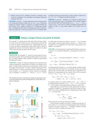 218 CAPÍTULO 7 Energía potencial y conservación de la energía
4. Elabore una lista de las cantidades conocidas e incógnitas, inclu-
yendo las coordenadas y las velocidades en cada punto. Decida qué
incógnitas resolverá.
EJECUTAR la solución: Escriba expresiones para las energías cinéti-
cas y potenciales iniciales y ﬁnales (K1, K2, Ugrav,1 y Ugrav,2). Relacione
después las energías cinética y potencial y el trabajo efectuado por
otras fuerzas, Wotras, usando la ecuación (7.7). (Tendrá que calcular
Wotras en términos de tales fuerzas.) Si ninguna otra fuerza realiza tra-
bajo, esta expresión se vuelve la ecuación (7.4). Es conveniente dibu-
jar gráﬁcas de barras que muestran los valores iniciales y ﬁnales de K,
Ugrav y E 5 K 1 U. Despeje la incógnita requerida.
EVALUAR la respuesta: Veriﬁque si su respuesta es lógica física-
mente. Tenga presente, aquí y más adelante, que el trabajo efectuado
por cada fuerza debe estar representado en Ugrav,1 2 Ugrav,2 5 2DUgrav,
o bien, en Wotras; pero nunca en ambos. El trabajo gravitacional está
incluido en DUgrav, así que tenga cuidado de no incluirlo otra vez
en Wotras.
Ejemplo 7.2 Trabajo y energía al lanzar una pelota de béisbol
En el ejemplo 7.1, suponga que la mano sube 0.50 m al lanzar la pelo-
ta, la cual, al salir de la mano, tiene una velocidad hacia arriba de 20.0
ms. Otra vez ignore la resistencia del aire. a) Suponiendo que su ma-
no ejerce una fuerza constante hacia arriba sobre la pelota, calcule la
magnitud de esa fuerza. b) Calcule la rapidez de la pelota en un punto
15.0 m arriba del punto de donde salió de la mano.
SOLUCIÓN
IDENTIFICAR: En el ejemplo 7.1, usamos la conservación de la ener-
gía mecánica porque sólo la gravedad efectuaba trabajo. En este ejem-
plo, en cambio, debemos incluir también el trabajo no gravitacional
efectuado por la mano.
PLANTEAR: La ﬁgura 7.6 muestra un diagrama de la situación, inclu-
yendo un diagrama de cuerpo libre de la pelota al ser lanzada. Sea el
punto 1 el punto donde la mano inicia su movimiento, el punto 2 don-
de la pelota sale de la mano, y el punto 3 donde la pelota está 15.0 m
arriba del punto 2. La fuerza no gravitacional de su mano sólo actúa
entre los puntos 1 y 2. Utilizando el mismo sistema de coordenadas
que en el ejemplo 7.1, tenemos y1 5 20.50 m, y2 5 0 y y3 5 15.0 m.
F
S
La pelota parte del reposo en el punto 1, así que v1 5 0, y nos dicen
que la rapidez con que la pelota sale de la mano es v2 5 20.0 ms. Las
incógnitas son a) la magnitud F de la fuerza que la mano aplica y b) la
rapidez v3 en el punto 3.
EJECUTAR: a) Para determinar la magnitud de primero usaremos la
ecuación (7.7) al calcular el trabajo Wotras efectuado por esa fuerza. Te-
nemos
La energía potencial inicial Ugrav,l es negativa porque la pelota inicial-
mente estaba abajo del origen. (No se preocupe de tener una energía
potencial que sea menor que cero. Recuerde que lo importante es la
diferencia en energía potencial de un punto al otro.) Por la ecuación
(7.7), K1 1 Ugrav,1 1 Wotras 5 K2 1 Ugrav,2, así que
La energía cinética de la pelota aumenta en K2 2 K1 5 29.0 J, y
la energía potencial aumenta en Ugrav,2 2 Ugrav,1 5 0.71 J; la suma es
E2 2 El, el cambio en la energía mecánica total, que es igual a Wotras.
Suponiendo que la fuerza hacia arriba aplicada por la mano es
constante, el trabajo Wotras efectuado por esta fuerza es igual a la mag-
nitud F de la fuerza multiplicada por el desplazamiento hacia arriba
y2 2 y1 en el que actúa:
Esto es unas 40 veces más que el peso de la pelota.
b) Para obtener la rapidez en el punto 3, tomamos nota de que, en-
tre los puntos 2 y 3, se conserva la energía mecánica total; la fuerza de
la mano ya no actúa, así que Wotras 5 0. Podemos calcular la energía
cinética en el punto 3 mediante la ecuación (7.4):
5 129.0 J 1 0 J2 2 21.3 J 5 7.7 J
K3 5 1K2 1 Ugrav,2 2 2 Ugrav,3
Ugrav,3 5 mgy3 5 10.145 kg2 19.80 m/s2
2 115.0 m2 5 21.3 J
K2 1 Ugrav,2 5 K3 1 Ugrav,3
F 5
Wotras
y2 2 y1
5
29.7 J
0.50 m
5 59 N
Wotras 5 F1y2 2 y1 2
F
S
5 129.0 J 2 02 1 10 2 120.71 J2 2 5 29.7 J
Wotras 5 1K2 2 K1 2 1 1Ugrav,2 2 Ugrav,1 2
Ugrav,2 5 mgy2 5 10.145 kg 2 19.80 m/s2
2 10 2 5 0
K2 5
1
2
mv2
2
5
1
2
10.145 kg2 120.0 m/s22
5 29.0 J
Ugrav,1 5 mgy1 5 10.145 kg 2 19.80 m/s2
2 120.50 m2 5 20.71 J
K1 5 0
F
S
,
a)
E Ugrav
K
5 1
E Ugrav
K
5
5
1
1
cero
Después de que la pelota
sale de la mano, la única
fuerza que actúa sobre
ella es la gravedad ...
Cuando usted lanza la
pelota, efectúa trabajo
positivo Wotras sobre ella ...
... así que se incrementa
la energía mecánica
total E.
... por lo cual la energía
mecánica total E 5 K 1 U
permanece constante.
cero
E Ugrav
K
b)
w
F
x
y
0.50 m
y2 ⫽ 0
y1 5 20.50 m
v1 5 0
y3 5 15.0 m
v3
v2 5 20.0 m/s
7.6 a) Aplicación de las nociones de energía al lanzamiento verti-
cal de una pelota hacia arriba. b) Diagrama de cuerpo libre de la
pelota al lanzarla.
 