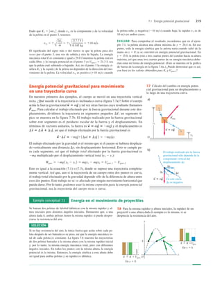 7.1 Energía potencial gravitacional 219
Energía potencial gravitacional para movimiento
en una trayectoria curva
En nuestros primeros dos ejemplos, el cuerpo se movió en una trayectoria vertical
recta. ¿Qué sucede si la trayectoria es inclinada o curva (ﬁgura 7.7a)? Sobre el cuerpo
actúa la fuerza gravitacional y tal vez otras fuerzas cuya resultante llamamos
Para calcular el trabajo efectuado por la fuerza gravitacional durante este des-
plazamiento, dividimos la trayectoria en segmentos pequeños un segmento tí-
pico se muestra en la figura 7.7b. El trabajo realizado por la fuerza gravitacional
sobre este segmento es el producto escalar de la fuerza y el desplazamiento. En
términos de vectores unitarios, la fuerza es y el desplazamento es
así que el trabajo efectuado por la fuerza gravitacional es
El trabajo efectuado por la gravedad es el mismo que si el cuerpo se hubiera desplaza-
do verticalmente una distancia Dy, sin desplazamiento horizontal. Esto se cumple pa-
ra cada segmento, así que el trabajo total efectuado por la fuerza gravitacional es
2mg multiplicado por el desplazamiento vertical total (y2 2 y1):
Esto es igual a la ecuación (7.1) o (7.3), donde se supuso una trayectoria completa-
mente vertical. Así que, aun si la trayectoria de un cuerpo entre dos puntos es curva,
el trabajo total efectuado por la gravedad depende sólo de la diferencia de altura entre
esos dos puntos. Este trabajo no se ve afectado por ningún movimiento horizontal que
pueda darse. Por lo tanto, podemos usar la misma expresión para la energía potencial
gravitacional, sea la trayectoria del cuerpo recta o curva.
Wgrav 5 2mg1y2 2 y1 2 5 mgy1 2 mgy2 5 Ugrav,1 2 Ugrav,2
w
S #Ds
S
5 2mge
^ # 1Dxd
^ 1 Dye
^ 2 5 2mgDy
Ds
S
5 Dxd
^ 1 Dye
^,
w
S
5 mg
S
5 2mge
^
Ds
S
;
F
S
otras.
w
S
5 mg
S
El trabajo realizado por la fuerza
gravitacional sólo depende de la
componente vertical del
desplazamiento Dy.
En este caso
Dy es negativo.
y1
y2
O
a)
Fotra
S
w 5 mg
S S
b)
Dx
Dy
w 5 mg
S S
Ds
S
7.7 Cálculo del cambio en energía poten-
cial gravitacional para un desplazamiento a
lo largo de una trayectoria curva.
Dado que donde v3y es la componente y de la velocidad
de la pelota en el punto 3, tenemos
El signiﬁcado del signo más o del menos es que la pelota pasa dos
veces por el punto 3, una vez de subida y otra de bajada. La energía
mecánica total E es constante e igual a 29.0 J mientras la pelota está en
caída libre, y la energía potencial en el punto 3 es Ugrav,3 5 21.3 J, sea
que la pelota esté subiendo o bajando. Así, en el punto 3 la energía ci-
nética K3 y la rapidez de la pelota no dependen de la dirección del mo-
vimiento de la pelota. La velocidad v3y es positiva (110 ms) cuando
v3y 5 6
Å
2K3
m
5 6
Å
2 17.7 J2
0.145 kg
5 610 m/s
K3 5 1
2 mv3y
2
, la pelota sube, y negativa (210 ms) cuando baja; la rapidez v3 es de
10 ms en ambos casos.
EVALUAR: Para comprobar el resultado, recordemos que en el ejem-
plo 7.1, la pelota alcanza una altura máxima de y 5 20.4 m. En ese
punto, toda la energía cinética que la pelota tenía cuando salió de la
mano en y 5 0 ya se convirtió en energía potencial gravitacional. En
y 5 15.0, la pelota está a tres cuartas partes del camino hacia su altura
máxima, así que unas tres cuartas partes de su energía mecánica debe-
rían estar en forma de energía potencial. (Esto se muestra en la gráﬁca
de barras de la energía en la ﬁgura 7.6a.) ¿Puede demostrar que es así,
con base en los valores obtenidos para K3 y Ugrav,3?
Ejemplo conceptual 7.3 Energía en el movimiento de proyectiles
Se batean dos pelotas de béisbol idénticas con la misma rapidez y al-
tura iniciales pero distintos ángulos iniciales. Demuestre que, a una
altura dada h, ambas pelotas tienen la misma rapidez si puede despre-
ciarse la resistencia del aire.
SOLUCIÓN
Si no hay resistencia del aire, la única fuerza que actúa sobre cada pe-
lota después de ser bateada es su peso, así que la energía mecánica to-
tal de cada pelota es constante. La ﬁgura 7.8 muestra las trayectorias
de dos pelotas bateadas a la misma altura con la misma rapidez inicial
y, por lo tanto, la misma energía mecánica total, pero con diferentes
ángulos iniciales. En todos los puntos con la misma altura, la energía
potencial es la misma. Entonces, la energía cinética 