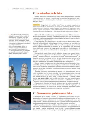 2 CAPÍTULO 1 Unidades, cantidades físicas y vectores
1.1 La naturaleza de la física
La física es una ciencia experimental. Los físicos observan los fenómenos naturales
e intentan encontrar los patrones y principios que los describen. Tales patrones se deno-
minan teorías físicas o, si están muy bien establecidos y se usan ampliamente, leyes o
principios físicos.
CUIDADO El significado de la palabra “teoría” Decir que una idea es una teoría no
implica que se trate de una divagación o de un concepto no comprobado. Más bien, una teoría
es una explicación de fenómenos naturales basada en observaciones y en los principios funda-
mentales aceptados. Un ejemplo es la bien establecida teoría de la evolución biológica, que es
el resultado de extensas investigaciones y observaciones de varias generaciones de biólogos. ❚
El desarrollo de la teoría física exige creatividad en cada etapa. El físico debe apren-
der a hacer las preguntas adecuadas, a diseñar experimentos para tratar de contestarlas
y a deducir conclusiones apropiadas de los resultados. La ﬁgura 1.1 muestra dos fa-
mosas instalaciones experimentales.
Cuenta la leyenda que Galileo Galilei (1564-1642) dejó caer objetos ligeros y pesa-
dos desde la Torre Inclinada de Pisa (ﬁgura 1.1a) para averiguar si sus velocidades de
caída eran iguales o diferentes. Galileo sabía que sólo la investigación experimental le
daría la respuesta. Examinando los resultados de sus experimentos (que en realidad
fueron mucho más complejos de lo que cuenta la leyenda), dio el salto inductivo al
principio, o teoría, de que la aceleración de un cuerpo que cae es independiente de
su peso.
El desarrollo de teorías físicas como la de Galileo siempre es un proceso bidirec-
cional, que comienza y termina con observaciones o experimentos. El camino para
lograrlo a menudo es indirecto, con callejones sin salida, suposiciones erróneas, y el
abandono de teorías infructuosas en favor de otras más promisorias. La física no es
una mera colección de hechos y principios; también es el proceso que nos lleva a los
principios generales que describen el comportamiento del Universo físico.
Ninguna teoría se considera como la verdad ﬁnal o deﬁnitiva. Siempre hay la po-
sibilidad de que nuevas observaciones obliguen a modiﬁcarla o desecharla. En las
teorías físicas es inherente que podemos demostrar su falsedad encontrando compor-
tamientos que no sean congruentes con ellas, pero nunca probaremos que una teoría
siempre es correcta.
Volviendo con Galileo, supongamos que dejamos caer una pluma y una bala de
cañón. Sin duda no caen a la misma velocidad. Esto no signiﬁca que Galileo estuviera
equivocado, sino que su teoría estaba incompleta. Si soltamos tales objetos en un vacío
para eliminar los efectos del aire, sí caerán a la misma velocidad. La teoría de Galileo
tiene un intervalo de validez: sólo es válida para objetos cuyo peso es mucho mayor
que la fuerza ejercida por el aire (debido a su resistencia y a la ﬂotabilidad del objeto).
Los objetos como las plumas y los paracaídas evidentemente se salen del intervalo.
Cualquier teoría física tiene un intervalo de validez fuera del cual no es aplicable. A
menudo un nuevo avance en física extiende el intervalo de validez de un principio. Las
leyes del movimiento y de gravitación de Newton extendieron ampliamente, medio
siglo después, el análisis de la caída de los cuerpos que hizo Galileo.
1.2 Cómo resolver problemas en física
En algún punto de sus estudios, casi todos los estudiantes de física sienten que, aun-
que entienden los conceptos, simplemente no pueden resolver los problemas. Sin em-
bargo, en física, entender verdaderamente un concepto o principio es lo mismo que
saber aplicarlo a diversos problemas prácticos. Aprender a resolver problemas es
absolutamente indispensable; es imposible saber física sin poder hacer física.
¿Cómo aprendemos a resolver problemas de física? En todos los capítulos de este
libro, usted encontrará Estrategias para resolver problemas que sugieren técnicas
para plantear y resolver problemas de forma eﬁciente y correcta. Después de cada
Estrategia para resolver problemas hay uno o más Ejemplos resueltos que muestran
1.1 Dos laboratorios de investigación.
a) Según la leyenda, Galileo estudió el
movimiento de cuerpos en caída libre
soltándolos desde la Torre Inclinada en
Pisa, Italia. Se dice que también estudió
el movimiento de los péndulos observando
la oscilación del candelabro de la catedral
que está junto a la torre.
b) El telescopio espacial Hubble es
el primer telescopio importante que
operó fuera de la atmósfera terrestre.
Las mediciones realizadas con el Hubble
han ayudado a determinar la edad y la
rapidez de expansión del Universo.
a)
b)
 