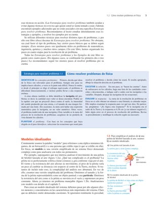 1.2 Cómo resolver problemas en física 3
esas técnicas en acción. (Las Estrategias para resolver problemas también ayudan a
evitar algunas técnicas incorrectas que quizás usted se sienta tentado a usar.) Además
encontrará ejemplos adicionales que no están asociados con una especíﬁca Estrategia
para resolver problemas. Recomendamos al lector estudiar detenidamente esas es-
trategias y ejemplos, y resolver los ejemplos por su cuenta.
Se utilizan diferentes técnicas para resolver distintos tipos de problemas, y por
ello este libro ofrece docenas de Estrategias para resolver problemas. No obstante,
sea cual fuere el tipo de problema, hay ciertos pasos básicos que se deben seguir
siempre. (Esos mismos pasos son igualmente útiles en problemas de matemáticas,
ingeniería, química y muchos otros campos.) En este libro, hemos organizado los
pasos en cuatro etapas para la resolución de un problema.
Todas las Estrategias para resolver problemas y los Ejemplos de este libro se-
guirán estos cuatro pasos. (En algunos casos, se combinarán los primeros dos o tres
pasos.) Le recomendamos seguir los mismos pasos al resolver problemas por su
cuenta.
1.2 Para simpliﬁcar el análisis de a) una
pelota de béisbol lanzada al aire, usamos
b) un modelo idealizado.
Estrategia para resolver problemas 1.1 Cómo resolver problemas de física
IDENTIFICAR los conceptos pertinentes: Primero, decida qué ideas
de la física son relevantes para el problema. Aunque este paso no
implica hacer cálculos, a veces es la parte más difícil. Nunca lo omita;
si desde el principio se elige el enfoque equivocado, el problema se
diﬁcultará innecesariamente, e incluso podría llevar a una respuesta
errónea.
A estas alturas también se debe identiﬁcar la incógnita del pro-
blema; es decir, la cantidad cuyo valor se desea encontrar. Podría ser
la rapidez con que un proyectil choca contra el suelo, la intensidad
del sonido producido por una sirena, o el tamaño de una imagen for-
mada por una lente. (En ocasiones, la meta será hallar una expresión
matemática para la incógnita, no un valor numérico. Otras veces,
el problema tendrá más de una incógnita.) Esta variable es la meta del
proceso de la resolución de problemas; asegúrese de no perderla de
vista durante los cálculos.
PLANTEAR el problema: Con base en los conceptos que haya
elegido en el paso Identiﬁcar, seleccione las ecuaciones que usará para
resolver el problema y decida cómo las usará. Si resulta apropiado,
dibuje la situación descrita en el problema.
EJECUTAR la solución: En este paso, se “hacen las cuentas”. Antes
de enfrascarse en los cálculos, haga una lista de las cantidades cono-
cidas y desconocidas, e indique cuál o cuáles son las incógnitas o las
variables. Después, despeje las incógnitas de las ecuaciones.
EVALUAR la respuesta: La meta de la resolución de problemas en
física no es sólo obtener un número o una fórmula; es entender mejor.
Ello implica examinar la respuesta para ver qué nos dice. En particu-
lar, pregúntese: “¿Es lógica esta respuesta?” Si la incógnita era el
radio de la Tierra y la respuesta es 6.38 cm (¡o un número negativo!),
hubo algún error en el proceso de resolución del problema. Revise
su procedimiento y modiﬁque la solución según sea necesario.
Modelos idealizados
Comúnmente usamos la palabra “modelo” para referirnos a una réplica miniatura (di-
gamos, de un ferrocarril) o a una persona que exhibe ropa (o que se exhibe sin ella).
En física, un modelo es una versión simpliﬁcada de un sistema físico demasiado
complejo como para analizarse con todos sus pormenores.
Por ejemplo, supongamos que nos interesa analizar el movimiento de una pelota
de béisbol lanzada al aire (ﬁgura 1.2a). ¿Qué tan complicado es el problema? La
pelota no es perfectamente esférica (tiene costuras) y gira conforme viaja por el aire.
El viento y la resistencia del aire afectan su movimiento, el peso de la pelota varía
un poco al cambiar su distancia con respecto al centro de la Tierra, etcétera. Si tra-
tamos de incluir todo esto, la complejidad del análisis nos abrumará. En vez de
ello, creamos una versión simpliﬁcada del problema. Omitimos el tamaño y la for-
ma de la pelota representándola como un objeto puntual, o una partícula. Omitimos
la resistencia del aire como si la pelota se moviera en el vacío y suponemos un peso
constante. Ahora ya tenemos un problema manejable (ﬁgura 1.2b). Analizaremos
este modelo con detalle en el capítulo 3.
Para crear un modelo idealizado del sistema, debemos pasar por alto algunos efec-
tos menores y concentrarnos en las características más importantes del sistema. Claro
que no debemos omitir demasiadas cuestiones. Si ignoramos totalmente la gravedad,
 