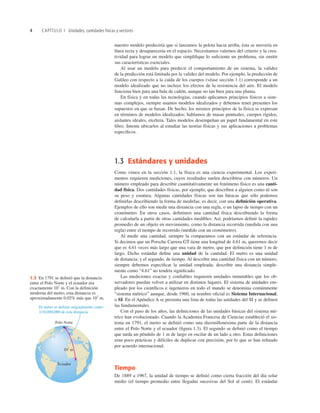 4 CAPÍTULO 1 Unidades, cantidades físicas y vectores
nuestro modelo predeciría que si lanzamos la pelota hacia arriba, ésta se movería en
línea recta y desaparecería en el espacio. Necesitamos valernos del criterio y la crea-
tividad para lograr un modelo que simpliﬁque lo suﬁciente un problema, sin omitir
sus características esenciales.
Al usar un modelo para predecir el comportamiento de un sistema, la validez
de la predicción está limitada por la validez del modelo. Por ejemplo, la predicción de
Galileo con respecto a la caída de los cuerpos (véase sección 1.1) corresponde a un
modelo idealizado que no incluye los efectos de la resistencia del aire. El modelo
funciona bien para una bala de cañón, aunque no tan bien para una pluma.
En física y en todas las tecnologías, cuando aplicamos principios físicos a siste-
mas complejos, siempre usamos modelos idealizados y debemos tener presentes los
supuestos en que se basan. De hecho, los mismos principios de la física se expresan
en términos de modelos idealizados; hablamos de masas puntuales, cuerpos rígidos,
aislantes ideales, etcétera. Tales modelos desempeñan un papel fundamental en este
libro. Intente ubicarlos al estudiar las teorías físicas y sus aplicaciones a problemas
especíﬁcos.
1.3 Estándares y unidades
Como vimos en la sección 1.1, la física es una ciencia experimental. Los experi-
mentos requieren mediciones, cuyos resultados suelen describirse con números. Un
número empleado para describir cuantitativamente un fenómeno físico es una canti-
dad física. Dos cantidades físicas, por ejemplo, que describen a alguien como tú son
su peso y estatura. Algunas cantidades físicas son tan básicas que sólo podemos
deﬁnirlas describiendo la forma de medirlas; es decir, con una deﬁnición operativa.
Ejemplos de ello son medir una distancia con una regla, o un lapso de tiempo con un
cronómetro. En otros casos, deﬁnimos una cantidad física describiendo la forma
de calcularla a partir de otras cantidades medibles. Así, podríamos deﬁnir la rapidez
promedio de un objeto en movimiento, como la distancia recorrida (medida con una
regla) entre el tiempo de recorrido (medido con un cronómetro).
Al medir una cantidad, siempre la comparamos con un estándar de referencia.
Si decimos que un Porsche Carrera GT tiene una longitud de 4.61 m, queremos decir
que es 4.61 veces más largo que una vara de metro, que por deﬁnición tiene 1 m de
largo. Dicho estándar deﬁne una unidad de la cantidad. El metro es una unidad
de distancia; y el segundo, de tiempo. Al describir una cantidad física con un número,
siempre debemos especiﬁcar la unidad empleada; describir una distancia simple-
mente como “4.61” no tendría signiﬁcado.
Las mediciones exactas y conﬁables requieren unidades inmutables que los ob-
servadores puedan volver a utilizar en distintos lugares. El sistema de unidades em-
pleado por los cientíﬁcos e ingenieros en todo el mundo se denomina comúnmente
“sistema métrico” aunque, desde 1960, su nombre oﬁcial es Sistema Internacional,
o SI. En el Apéndice A se presenta una lista de todas las unidades del SI y se deﬁnen
las fundamentales.
Con el paso de los años, las deﬁniciones de las unidades básicas del sistema mé-
trico han evolucionado. Cuando la Academia Francesa de Ciencias estableció el sis-
tema en 1791, el metro se deﬁnió como una diezmillonésima parte de la distancia
entre el Polo Norte y el ecuador (ﬁgura 1.3). El segundo se deﬁnió como el tiempo
que tarda un péndulo de 1 m de largo en oscilar de un lado a otro. Estas deﬁniciones
eran poco prácticas y difíciles de duplicar con precisión, por lo que se han reﬁnado
por acuerdo internacional.
Tiempo
De 1889 a 1967, la unidad de tiempo se deﬁnió como cierta fracción del día solar
medio (el tiempo promedio entre llegadas sucesivas del Sol al cenit). El estándar
El metro se definió originalmente como
1/10,000,000 de esta distancia.
107
m
Polo Norte
Ecuador
1.3 En 1791 se deﬁnió que la distancia
entre el Polo Norte y el ecuador era
exactamente 107
m. Con la deﬁnición
moderna del metro, esta distancia es
aproximadamente 0.02% más que 107
m.
 