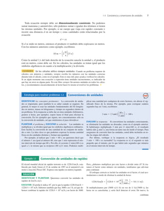 1.4 Consistencia y conversiones de unidades 7
Toda ecuación siempre debe ser dimensionalmente consistente. No podemos
sumar manzanas y automóviles; sólo podemos sumar o igualar dos términos si tienen
las mismas unidades. Por ejemplo, si un cuerpo que viaja con rapidez constante v
recorre una distancia d en un tiempo t, estas cantidades están relacionadas por la
ecuación
d 5 vt
Si d se mide en metros, entonces el producto vt también debe expresarse en metros.
Con los números anteriores como ejemplo, escribimos
Como la unidad 1>s del lado derecho de la ecuación cancela la unidad s, el producto
está en metros, como debe ser. En los cálculos, las unidades se tratan igual que los
símbolos algebraicos en cuanto a la multiplicación y la división.
CUIDADO En los cálculos utilice siempre unidades Cuando un problema requiere de
cálculos con números y unidades, siempre escriba los números con las unidades correctas
durante todo el cálculo, como en el ejemplo. Esto es muy útil, pues ayuda a veriﬁcar los cálculos.
Si en algún momento una ecuación o expresión tiene unidades inconsistentes, es indicador de
que hay un error en alguna parte. En este libro siempre llevaremos unidades en todos los cálcu-
los, y recomendamos encarecidamente al lector hacer lo mismo al resolver los problemas. ❚
10 m 5 12
m
s 215 s2
Estrategia para resolver problemas 1.2 Conversiones de unidades
IDENTIFICAR los conceptos pertinentes: La conversión de unida-
des es importante, pero también lo es saber cuándo se requiere. En
general, lo mejor es usar las unidades fundamentales del SI (longitu-
des en metros, masas en kilogramos y tiempo en segundos) dentro de
un problema. Si la respuesta se debe dar en otras unidades (kilómetros,
gramos u horas, por ejemplo), espere hasta el ﬁnal para efectuar la
conversión. En los ejemplos que siguen, nos concentraremos sólo en
la conversión de unidades, así que omitiremos el paso Identiﬁcar.
PLANTEAR el problema y EJECUTAR la solución: Las unidades se
multiplican y se dividen igual que los símbolos algebraicos ordinarios.
Esto facilita la conversión de una cantidad de un conjunto de unida-
des a otro. La idea clave es que podemos expresar la misma cantidad
física en dos unidades distintas y formar una igualdad.
Por ejemplo, al indicar que 1 min 5 60 s, no queremos decir que
el número 1 sea igual al número 60, sino que 1 min representa el mis-
mo intervalo de tiempo que 60 s. Por ello, el cociente (1 min)>(60 s) es
igual a 1, lo mismo que su recíproco (60 s)>(1 min). Podemos multi-
plicar una cantidad por cualquiera de estos factores, sin alterar el sig-
niﬁcado físico de la misma. Por ejemplo, para averiguar cuántos
segundos hay en 3 min, escribimos
EVALUAR la respuesta: Si convertimos las unidades correctamente,
se eliminarán las unidades no deseadas, como en el ejemplo anterior.
Si hubiéramos multiplicado 3 min por (1 min)>(60 s), el resultado
habría sido min2
>s, una forma un tanto rara de medir el tiempo. Para
asegurarse de convertir bien las unidades, usted debe incluirlas en to-
das las etapas del cálculo.
Por último, veriﬁque si la respuesta es lógica. ¿El resultado
3 min 5 180 s es razonable? La respuesta es sí; el segundo es más
pequeño que el minuto, por lo que habrá más segundos que minutos
en el mismo intervalo de tiempo.
1
20
3 min 5 13 min2 1 60 s
1 min 2 5 180 s
Ejemplo 1.1 Conversión de unidades de rapidez
El récord mundial oﬁcial de rapidez terrestre es de 1228.0 km>h, esta-
blecido por Andy Green el 15 de octubre de 1997 en el automóvil con
motor a reacción Thrust SSC. Exprese esta rapidez en metros>segundo.
SOLUCIÓN
IDENTIFICAR Y PLANTEAR: Queremos convertir las unidades de
rapidez de km>h a m>s.
EJECUTAR: El preﬁjo k indica 103
, por lo que la rapidez 1228.0 km>h 5
1228.0 3 103
m>h. Sabemos también que hay 3600 s en 1 h, así que de-
bemos combinar la rapidez de 1228.0 3 103
m>h y un factor de 3600.
Pero, ¿debemos multiplicar por este factor o dividir entre él? Si tra-
tamos el factor como número sin unidades, tendríamos que adivinar
para continuar.
El enfoque correcto es incluir las unidades en el factor, el cual aco-
modaremos a modo de eliminar la unidad de horas:
Si multiplicáramos por (3600 s)>(1 h) en vez de (1 h)>(3600 s), las
horas no se cancelarían, y sería fácil detectar el error. De nuevo, la
1228.0 km/h 5 11228.0 3 103 m
h 21 1 h
3600 s2 5 341.11 m/s
continúa
 