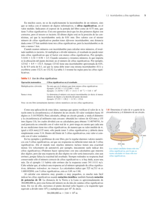1.5 Incertidumbre y cifras significativas 9
En muchos casos, no se da explícitamente la incertidumbre de un número, sino
que se indica con el número de dígitos informativos, o cifras signiﬁcativas, en el
valor medido. Indicamos el espesor de la portada del libro como de 0.75 mm, que
tiene 3 cifras signiﬁcativas. Con esto queremos decir que los dos primeros dígitos son
correctos, pero el tercero es incierto. El último dígito está en la posición de las cen-
tésimas, así que la incertidumbre sería de 0.01 mm. Dos valores con el mismo
número de cifras signiﬁcativas pueden tener diferente incertidumbre; una distancia
dada como 137 km también tiene tres cifras signiﬁcativas, pero la incertidumbre es de
más o menos 1 km.
Cuando usamos números con incertidumbre para calcular otros números, el resul-
tado también es incierto. Al multiplicar o dividir números, el resultado no puede tener
más cifras signiﬁcativas que el factor con menos cifras signiﬁcativas. Por ejemplo,
3.1416 3 2.34 3 0.58 5 4.3. Cuando sumamos y restamos números, lo que importa
es la ubicación del punto decimal, no el número de cifras signiﬁcativas. Por ejemplo,
123.62 1 8.9 5 132.5. Aunque 123.62 tiene una incertidumbre aproximada de 0.01,
la de 8.9 sería de 0.1, así que la suma debe tener esta misma incertidumbre (0.1) y
escribirse como 132.5, no 132.52. La tabla 1.1 resume las reglas para las cifras signi-
ﬁcativas.
Tabla 1.1 Uso de cifras significativas
Operación matemática Cifras signiﬁcativas en el resultado
Multiplicación o división No más que en el número que tiene menos cifras signiﬁcativas
Ejemplo:
Ejemplo:
Suma o resta Lo determina el número con mayor incertidumbre (es decir, el menor
número de dígitos a la derecha del punto decimal)
Ejemplo:
Nota: en este libro normalmente daremos valores numéricos con tres cifras signiﬁcativas.
27.153 1 138.2 2 11.74 5 153.6
11.32578 3 107
2 3 14.11 3 1023
2 5 5.45 3 104
10.745 3 2.22 /3.885 5 0.42
Los valores medidos tienen sólo tres
cifras significativas, por lo que su
razón calculada (p) tiene sólo tres
cifras significativas.
424 mm
135 mm
1.8 Determine el valor de p a partir de la
circunferencia y el diámetro de un círculo.
Como una aplicación de estas ideas, suponga que quiere veriﬁcar el valor de p, la
razón entre la circunferencia y el diámetro de un círculo. El valor verdadero hasta 10
dígitos es 3.141592654. Para calcularlo, dibuje un círculo grande, y mida el diámetro
y la circunferencia al milímetro más cercano: obtendrá los valores de 424 mm y 135
mm (ﬁgura 1.8), los cuales dividirá con su calculadora para obtener 3.140740741, lo
cual parecería no coincidir con el valor real de p, pero tenga en cuenta que cada una
de sus mediciones tiene tres cifras signiﬁcativas, de manera que su valor medido de p,
igual a (424 mm)>(135 mm), sólo puede tener 3 cifras signiﬁcativas y debería darse
simplemente como 3.14. Dentro del límite de 3 cifras signiﬁcativas, este valor sí coin-
cide con el valor verdadero.
En los ejemplos y problemas de este libro, por lo regular daremos valores numéri-
cos con 3 cifras signiﬁcativas, así que sus respuestas no deberán tener más de 3 cifras
signiﬁcativas. (En el mundo real, muchos números incluso tienen una exactitud
menor. Un velocímetro de automóvil, por ejemplo, únicamente suele indicar dos
cifras signiﬁcativas.) Podemos hacer operaciones con una calculadora que muestra
diez dígitos, pero dar una respuesta de diez dígitos no sólo sería innecesario, sino aun
erróneo, porque falsea la exactitud del resultado. Siempre redondee su respuesta ﬁnal
conservando sólo el número correcto de cifras signiﬁcativas o, si hay duda, acaso una
más. En el ejemplo 1.1 habría sido erróneo dar la respuesta como 341.11111 m>s.
Cabe señalar que, al reducir una respuesta así al número apropiado de cifras signiﬁca-
tivas, debemos redondear, no truncar. La calculadora indica que 525 m>311 m es
1.688102894; con 3 cifras signiﬁcativas, esto es 1.69, no 1.68.
Al calcular con números muy grandes o muy pequeños, es mucho más fácil
indicar las cifras signiﬁcativas usando notación cientíﬁca, también llamada notación
de potencias de 10. La distancia de la Tierra a la Luna es aproximadamente de
384,000,000 m, pero esta forma del número no da idea de cuántas cifras signiﬁcativas
tiene. En vez de ello, movemos el punto decimal ocho lugares a la izquierda (que
equivale a dividir entre 108
) y multiplicamos por 108
. Es decir,
384,000,000 m 5 3.84 3 108
m
 
