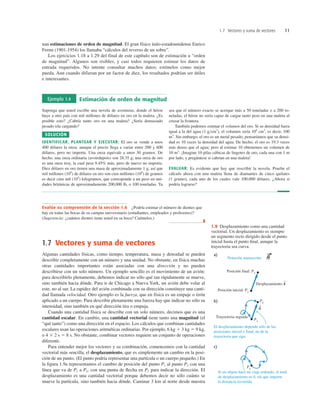1.7 Vectores y suma de vectores 11
nan estimaciones de orden de magnitud. El gran físico italo-estadounidense Enrico
Fermi (1901-1954) los llamaba “cálculos del reverso de un sobre”.
Los ejercicios 1.18 a 1.29 del final de este capítulo son de estimación u “orden
de magnitud”. Algunos son risibles, y casi todos requieren estimar los datos de
entrada requeridos. No intente consultar muchos datos; estímelos como mejor
pueda. Aun cuando difieran por un factor de diez, los resultados podrían ser útiles
e interesantes.
Ejemplo 1.4 Estimación de orden de magnitud
Suponga que usted escribe una novela de aventuras, donde el héroe
huye a otro país con mil millones de dólares en oro en la maleta. ¿Es
posible esto? ¿Cabría tanto oro en una maleta? ¿Sería demasiado
pesado irla cargando?
SOLUCIÓN
IDENTIFICAR, PLANTEAR Y EJECUTAR: El oro se vende a unos
400 dólares la onza; aunque el precio llega a variar entre 200 y 600
dólares, pero no importa. Una onza equivale a unos 30 gramos. De
hecho, una onza ordinaria (avoirdupois) son 28.35 g; una onza de oro
es una onza troy, la cual pesa 9.45% más, pero de nuevo no importa.
Diez dólares en oro tienen una masa de aproximadamente 1 g, así que
mil millones (109
) de dólares en oro son cien millones (108
) de gramos
es decir cien mil (105
) kilogramos, que corresponde a un peso en uni-
dades británicas de aproximadamente 200,000 lb, o 100 toneladas. Ya
sea que el número exacto se acerque más a 50 toneladas o a 200 to-
neladas, el héroe no sería capaz de cargar tanto peso en una maleta al
cruzar la frontera.
También podemos estimar el volumen del oro. Si su densidad fuera
igual a la del agua (1 g>cm3
), el volumen sería 108
cm3
, es decir, 100
m3
. Sin embargo, el oro es un metal pesado; pensaríamos que su densi-
dad es 10 veces la densidad del agua. De hecho, el oro es 19.3 veces
más denso que el agua; pero al estimar 10 obtenemos un volumen de
10 m3
. ¡Imagine 10 pilas cúbicas de lingotes de oro, cada una con 1 m
por lado, y pregúntese si cabrían en una maleta!
EVALUAR: Es evidente que hay que rescribir la novela. Pruebe el
cálculo ahora con una maleta llena de diamantes de cinco quilates
(1 gramo), cada uno de los cuales vale 100,000 dólares. ¿Ahora sí
podría lograrse?
Evalúe su comprensión de la sección 1.6 ¿Podría estimar el número de dientes que
hay en todas las bocas de su campus universitario (estudiantes, empleados y profesores)?
(Sugerencia: ¿cuántos dientes tiene usted en su boca? Cuéntelos.)
❚
1.7 Vectores y suma de vectores
Algunas cantidades físicas, como tiempo, temperatura, masa y densidad se pueden
describir completamente con un número y una unidad. No obstante, en física muchas
otras cantidades importantes están asociadas con una dirección y no pueden
describirse con un solo número. Un ejemplo sencillo es el movimiento de un avión:
para describirlo plenamente, debemos indicar no sólo qué tan rápidamente se mueve,
sino también hacia dónde. Para ir de Chicago a Nueva York, un avión debe volar al
este, no al sur. La rapidez del avión combinada con su dirección constituye una canti-
dad llamada velocidad. Otro ejemplo es la fuerza, que en física es un empuje o tirón
aplicado a un cuerpo. Para describir plenamente una fuerza hay que indicar no sólo su
intensidad, sino también en qué dirección tira o empuja.
Cuando una cantidad física se describe con un solo número, decimos que es una
cantidad escalar. En cambio, una cantidad vectorial tiene tanto una magnitud (el
“qué tanto”) como una dirección en el espacio. Los cálculos que combinan cantidades
escalares usan las operaciones aritméticas ordinarias. Por ejemplo, 6 kg 1 3 kg 5 9 kg,
o 4 3 2 s 5 8 s. No obstante, combinar vectores requiere un conjunto de operaciones
diferente.
Para entender mejor los vectores y su combinación, comencemos con la cantidad
vectorial más sencilla, el desplazamiento, que es simplemente un cambio en la posi-
ción de un punto. (El punto podría representar una partícula o un cuerpo pequeño.) En
la ﬁgura 1.9a representamos el cambio de posición del punto P1 al punto P2 con una
línea que va de P1 a P2, con una punta de ﬂecha en P2 para indicar la dirección. El
desplazamiento es una cantidad vectorial porque debemos decir no sólo cuánto se
mueve la partícula, sino también hacia dónde. Caminar 3 km al norte desde nuestra
Posición final: P2
Desplazamiento A
Posición inicial: P1
P2
P1
P1
S
A
Trayectoria seguida
S
Notación manuscrita:
El desplazamiento depende sólo de las
posiciones inicial y final, no de la
trayectoria que siga.
Si un objeto hace un viaje redondo, el total
de desplazamiento es 0, sin que importe
la distancia recorrida.
a)
b)
c)
1.9 Desplazamiento como una cantidad
vectorial. Un desplazamiento es siempre
un segmento recto dirigido desde el punto
inicial hasta el punto ﬁnal, aunque la
trayectoria sea curva.
 
