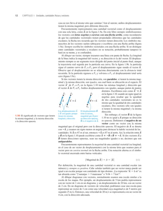 12 CAPÍTULO 1 Unidades, cantidades físicas y vectores
casa no nos lleva al mismo sitio que caminar 3 km al sureste; ambos desplazamientos
tienen la misma magnitud, pero diferente dirección.
Frecuentemente representamos una cantidad vectorial como el desplazamiento
con una sola letra, como en la figura 1.9a. En este libro siempre simbolizaremos
los vectores con letras negritas y cursivas con una ﬂecha arriba, como recordatorio
de que las cantidades vectoriales tienen propiedades diferentes que las cantidades
escalares; la ﬂecha nos recuerda que los vectores tienen dirección. Los símbolos ma-
nuscritos de los vectores suelen subrayarse o escribirse con una ﬂecha arriba (ﬁgura
1.9a). Siempre escriba los símbolos vectoriales con una ﬂecha arriba. Si no distingue
entre cantidades vectoriales y escalares en su notación, probablemente tampoco lo
hará en su mente, y se confundirá.
Al dibujar un vector, siempre trazamos una línea con punta de ﬂecha. La longitud
de la línea indica la magnitud del vector, y su dirección es la del vector. El desplaza-
miento siempre es un segmento recto dirigido del punto inicial al punto ﬁnal, aunque
la trayectoria real seguida por la partícula sea curva. En la ﬁgura 1.9b, la partícula
sigue el camino curvo de P1 a P2, pero el desplazamiento sigue siendo el vector
Observe que el desplazamiento no se relaciona directamente con la distancia total
recorrida. Si la partícula siguiera a P2 y volviera a P1, el desplazamiento total sería
cero (ﬁgura 1.9c).
Si dos vectores tienen la misma dirección, son paralelos; si tienen la misma mag-
nitud y la misma dirección, son iguales, sea cual fuere su ubicación en el espacio. El
vector de P3 a P4 en la ﬁgura 1.10 tiene las mismas longitud y dirección que
el vector de P1 a P2. Ambos desplazamientos son iguales, aunque parten de puntos
distintos. Escribimos esto como
en la ﬁgura 1.10, usando un signo igual en
negritas para resaltar que la igualdad
de dos cantidades vectoriales no es lo
mismo que la igualdad de dos cantidades
escalares. Dos vectores sólo son iguales
si tienen la misma magnitud y la misma
dirección.
Sin embargo, el vector de la ﬁgura
1.10 no es igual a porque su dirección
es opuesta. Deﬁnimos el negativo de un
vector como un vector con la misma
magnitud que el original pero con la dirección opuesta. El negativo de se denota
con y usamos un signo menos en negrita para destacar la índole vectorial de las
cantidades. Si es 87 m al sur, entonces es 87 m al norte. Así, la relación entre
y en la ﬁgura 1.10 puede escribirse como o Si dos vectores y
tienen direcciones opuestas, sean sus magnitudes iguales o no, decimos que son
antiparalelos.
Frecuentemente representamos la magnitud de una cantidad vectorial (su longitud,
en el caso de un vector de desplazamiento) con la misma letra que usamos para el
vector pero en cursiva normal sin la ﬂecha arriba. Una notación alterna es el símbo-
lo vectorial encerrado entre barras verticales:
(1.1)
Por deﬁnición, la magnitud de una cantidad vectorial es una cantidad escalar (un
número) y siempre es positiva. Cabe señalar también que un vector nunca puede ser
igual a un escalar porque son cantidades de tipo distinto. ¡La expresión es
tan absurda como “2 naranjas 5 3 manzanas” o “6 lb 5 7 km”!
Al dibujar diagramas con vectores, normalmente usamos una escala similar a la
escala de los mapas. Por ejemplo, un desplazamiento de 5 km podría representarse
con un vector de 1 cm en un diagrama; y un desplazamiento de 10 km, con un vector
de 2 cm. En un diagrama de vectores de velocidad, podríamos usar una escala para
representar un vector de 1 cm como una velocidad cuya magnitud es de 5 metros por
segundo (5 m>s). Entonces, una velocidad de 20 m>s se representaría con un vector de
4 cm, con la dirección adecuada.
“A
S
5 6 m”
1Magnitud de A
S
2 5 A 5 0 A
S
0
B
S
A
S
B
S
5 2A
S
.
A
S
5 2B
S
B
S
A
S
2A
S
A
S
2A
S
,
A
S
A
S
B
S
A
S
r 5 A
S
A
S
A
S
r
A
S
.
A
S
P2 P4 P5
P1 P3 P6
A 5 B 5 2A
A
S
A
S S S
El desplazamiento B
tiene la misma
magnitud que A pero
en dirección opuesta;
B es el negativo de A.
S
S S
S
Los desplazamientos A
y A
 son iguales porque
tienen las mismas
longitud y dirección.
S
S
S
1.10 El signiﬁcado de vectores que tienen
la misma magnitud, y la misma dirección
o la dirección opuesta.
 