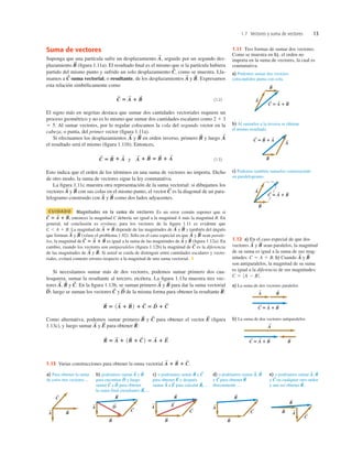 1.7 Vectores y suma de vectores 13
Suma de vectores
Suponga que una partícula sufre un desplazamiento , seguido por un segundo des-
plazamiento (ﬁgura 1.11a). El resultado ﬁnal es el mismo que si la partícula hubiera
partido del mismo punto y sufrido un solo desplazamiento como se muestra. Lla-
mamos a suma vectorial, o resultante, de los desplazamientos y Expresamos
esta relación simbólicamente como
(1.2)
El signo más en negritas destaca que sumar dos cantidades vectoriales requiere un
proceso geométrico y no es lo mismo que sumar dos cantidades escalares como 2 1 3
5 5. Al sumar vectores, por lo regular colocamos la cola del segundo vector en la
cabeza, o punta, del primer vector (ﬁgura 1.11a).
Si efectuamos los desplazamientos y en orden inverso, primero y luego
el resultado será el mismo (ﬁgura 1.11b). Entonces,
(1.3)
Esto indica que el orden de los términos en una suma de vectores no importa. Dicho
de otro modo, la suma de vectores sigue la ley conmutativa.
La ﬁgura 1.11c muestra otra representación de la suma vectorial: si dibujamos los
vectores y con sus colas en el mismo punto, el vector es la diagonal de un para-
lelogramo construido con y como dos lados adyacentes.
CUIDADO Magnitudes en la suma de vectores Es un error común suponer que si
entonces la magnitud C debería ser igual a la magnitud A más la magnitud B. En
general, tal conclusión es errónea; para los vectores de la ﬁgura 1.11 es evidente que
La magnitud de depende de las magnitudes de y y también del ángulo
que forman y (véase el problema 1.92). Sólo en el caso especial en que y sean parale-
los, la magnitud de es igual a la suma de las magnitudes de y (ﬁgura 1.12a). En
cambio, cuando los vectores son antiparalelos (ﬁgura 1.12b) la magnitud de es la diferencia
de las magnitudes de y Si usted se cuida de distinguir entre cantidades escalares y vecto-
riales, evitará cometer errores respecto a la magnitud de una suma vectorial. ❚
Si necesitamos sumar más de dos vectores, podemos sumar primero dos cua-
lesquiera, sumar la resultante al tercero, etcétera. La ﬁgura 1.13a muestra tres vec-
tores y En la ﬁgura 1.13b, se suman primero y para dar la suma vectorial
luego se suman los vectores y de la misma forma para obtener la resultante
Como alternativa, podemos sumar primero y para obtener el vector (ﬁgura
1.13c), y luego sumar y para obtener
R
S
5 A
S
1 1B
S
1 C
S
2 5 A
S
1 E
S
R
S
:
E
S
A
S
E
S
C
S
B
S
R
S
5 1A
S
1 B
S
2 1 C
S
5 D
S
1 C
S
R
S
:
D
S
C
S
D
S
;
B
S
A
S
C
S
.
B
S
A
S
,
B
S
.
A
S
C
S
B
S
A
S
C
S
5 A
S
1 B
S
B
S
A
S
B
S
A
S
B
S
A
S
A
S
1 B
S
C , A 1 B.
C
S
5 A
S
1 B
S
,
B
S
A
S
C
S
B
S
A
S
C
S
5 B
S
1 A
S
y A
S
1 B
S
5 B
S
1 A
S
A
S
B
S
B
S
A
S
C
S
5 A
S
1 B
S
B
S
.
A
S
C
S
C
S
,
B
S
A
S
1.11 Tres formas de sumar dos vectores.
Como se muestra en b), el orden no
importa en la suma de vectores, la cual es
conmutativa.
a) La suma de dos vectores paralelos
b) La suma de dos vectores antiparalelos
A
S
B
S
C ⴝ A ⴙ B
S S S
A
S
B
S
C ⴝ A ⴙ B
S S S
1.12 a) En el caso especial de que dos
vectores y sean paralelos, la magnitud
de su suma es igual a la suma de sus mag-
nitudes: b) Cuando y
son antiparalelos, la magnitud de su suma
es igual a la diferencia de sus magnitudes:
C 5 0 A 2 B 0 .
B
S
A
S
C 5 A 1 B.
B
S
A
S
a) Para obtener la suma
de estos tres vectores ...
A
S
B
S
C
S
b) podríamos sumar A y B
para encontrar D y luego
sumar C a D para obtener
la suma final (resultante) R, ...
S S S S S S S
S
S S S S S
S
S
S S S S
S
A
S
D
S
B
S
R
S
C
S
c) o podríamos sumar B y C
para obtener E y después
sumar A a E para calcular R, ...
A
S
B
S
R
S
E
S
C
S
d) o podríamos sumar A, B
y C para obtener R
directamente ...
e) o podríamos sumar A, B
y C en cualquier otro orden
y aun así obtener R.
A
S
B
S
R
S
C
S
A
S
B
S
R
S
C
S
1.13 Varias construcciones para obtener la suma vectorial A
S
1 B
S
1 C
S
.
 