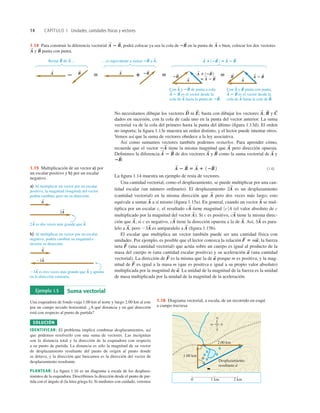 14 CAPÍTULO 1 Unidades, cantidades físicas y vectores
No necesitamos dibujar los vectores ni basta con dibujar los vectores y
dados en sucesión, con la cola de cada uno en la punta del vector anterior. La suma
vectorial va de la cola del primero hasta la punta del último (ﬁgura 1.13d). El orden
no importa; la ﬁgura 1.13e muestra un orden distinto, y el lector puede intentar otros.
Vemos así que la suma de vectores obedece a la ley asociativa.
Así como sumamos vectores también podemos restarlos. Para aprender cómo,
recuerde que el vector tiene la misma magnitud que pero dirección opuesta.
Deﬁnimos la diferencia de dos vectores y como la suma vectorial de y
(1.4)
La ﬁgura 1.14 muestra un ejemplo de resta de vectores.
Una cantidad vectorial, como el desplazamiento, se puede multiplicar por una can-
tidad escalar (un número ordinario). El desplazamiento es un desplazamiento
(cantidad vectorial) en la misma dirección que pero dos veces más largo; esto
equivale a sumar a sí mismo (ﬁgura 1.15a). En general, cuando un vector se mul-
tiplica por un escalar c, el resultado tiene magnitud (el valor absoluto de c
multiplicado por la magnitud del vector ). Si c es positivo, tiene la misma direc-
ción que si c es negativo, tiene la dirección opuesta a la de Así, es para-
lelo a pero es antiparalelo a (ﬁgura 1.15b).
El escalar que multiplica un vector también puede ser una cantidad física con
unidades. Por ejemplo, es posible que el lector conozca la relación la fuerza
neta (una cantidad vectorial) que actúa sobre un cuerpo es igual al producto de la
masa del cuerpo m (una cantidad escalar positiva) y su aceleración (una cantidad
vectorial). La dirección de es la misma que la de porque m es positiva, y la mag-
nitud de es igual a la masa m (que es positiva e igual a su propio valor absoluto)
multiplicada por la magnitud de La unidad de la magnitud de la fuerza es la unidad
de masa multiplicada por la unidad de la magnitud de la aceleración.
a
S
.
F
S
a
S
F
S
a
S
F
S
F
S
5 ma
S
;
A
S
23A
S
A
S
,
3A
S
A
S
.
cA
S
A
S
;
cA
S
A
S
0 c 0 A
cA
S
A
S
A
S
A
S
2A
S
A
S
2 B
S
5 A
S
1 12B
S
2
2B
S
:
A
S
B
S
A
S
A
S
2 B
S
A
S
2A
S
C
S
B
S
A
S
,
E
S
;
D
S
1.14 Para construir la diferencia vectorial podrá colocar ya sea la cola de en la punta de o bien, colocar los dos vectores
y punta con punta.
B
S
A
S
A
S
2B
S
A
S
2 B
S
,
1.15 Multiplicación de un vector a) por
un escalar positivo y b) por un escalar
negativo.
Ejemplo 1.5 Suma vectorial
Una esquiadora de fondo viaja 1.00 km al norte y luego 2.00 km al este
por un campo nevado horizontal. ¿A qué distancia y en qué dirección
está con respecto al punto de partida?
SOLUCIÓN
IDENTIFICAR: El problema implica combinar desplazamientos, así
que podemos resolverlo con una suma de vectores. Las incógnitas
son la distancia total y la dirección de la esquiadora con respecto
a su punto de partida. La distancia es sólo la magnitud de su vector
de desplazamiento resultante del punto de origen al punto donde
se detuvo, y la dirección que buscamos es la dirección del vector de
desplazamiento resultante.
PLANTEAR: La ﬁgura 1.16 es un diagrama a escala de los desplaza-
mientos de la esquiadora. Describimos la dirección desde el punto de par-
tida con el ángulo f (la letra griega ﬁ). Si medimos con cuidado, veremos
0 1 km 2 km
1.00 km
N
E
O
S
2.00 km
Desplazamiento
resultante d
f
1.16 Diagrama vectorial, a escala, de un recorrido en esquí
a campo traviesa.
 