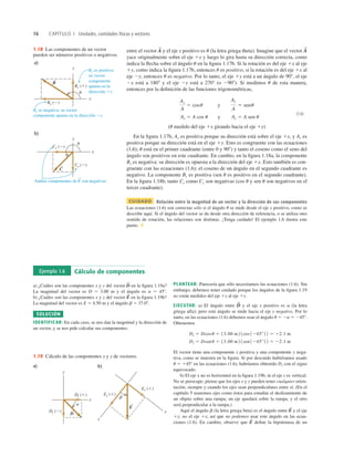 16 CAPÍTULO 1 Unidades, cantidades físicas y vectores
By es positiva:
su vector
componente
apunta en la
dirección 1y.
Bx es negativa: su vector
componente apunta en la dirección 2x.
Ambas componentes de C son negativas.
a)
y
x
Bx (2)
By (1)
B
S
S
u
b)
y
x
Cx (2)
Cy (2)
C
S
u
1.18 Las componentes de un vector
pueden ser números positivos o negativos.
entre el vector y el eje x positivo es u (la letra griega theta). Imagine que el vector
yace originalmente sobre el eje 1x y luego lo gira hasta su dirección correcta, como
indica la ﬂecha sobre el ángulo u en la ﬁgura 1.17b. Si la rotación es del eje 1x al eje
1y, como indica la ﬁgura 1.17b, entonces u es positivo; si la rotación es del eje 1x al
eje 2y, entonces u es negativo. Por lo tanto, el eje 1y está a un ángulo de 908, el eje
2x está a 1808 y el eje 2y está a 2708 (o 2908). Si medimos u de esta manera,
entonces por la deﬁnición de las funciones trigonométricas,
Ax 5 A cos u y Ay 5 A sen u
(1.6)
(u medido del eje 1x girando hacia el eje 1y)
En la ﬁgura 1.17b, Ax es positiva porque su dirección está sobre el eje 1x, y Ay es
positiva porque su dirección está en el eje 1y. Esto es congruente con las ecuaciones
(1.6); u está en el primer cuadrante (entre 0 y 908) y tanto el coseno como el seno del
ángulo son positivos en este cuadrante. En cambio, en la ﬁgura 1.18a, la componente
Bx es negativa: su dirección es opuesta a la dirección del eje 1x. Esto también es con-
gruente con las ecuaciones (1.6); el coseno de un ángulo en el segundo cuadrante es
negativo. La componente By es positiva (sen u es positivo en el segundo cuadrante).
En la ﬁgura 1.18b, tanto Cx como Cy son negativas (cos u y sen u son negativos en el
tercer cuadrante).
CUIDADO Relación entre la magnitud de un vector y la dirección de sus componentes
Las ecuaciones (1.6) son correctas sólo si el ángulo u se mide desde el eje x positivo, como se
describe aquí. Si el ángulo del vector se da desde otra dirección de referencia, o se utiliza otro
sentido de rotación, las relaciones son distintas. ¡Tenga cuidado! El ejemplo 1.6 ilustra este
punto. ❚
Ax
A
5 cosu y
Ay
A
5 senu
A
S
A
S
Ejemplo 1.6 Cálculo de componentes
a) ¿Cuáles son las componentes x y y del vector en la ﬁgura 1.19a?
La magnitud del vector es D 5 3.00 m y el ángulo es a 5 458.
b) ¿Cuáles son las componentes x y y del vector en la ﬁgura 1.19b?
La magnitud del vector es E 5 4.50 m y el ángulo b 5 37.08.
SOLUCIÓN
IDENTIFICAR: En cada caso, se nos dan la magnitud y la dirección de
un vector, y se nos pide calcular sus componentes.
E
S
D
S
PLANTEAR: Parecería que sólo necesitamos las ecuaciones (1.6). Sin
embargo, debemos tener cuidado porque los ángulos de la ﬁgura 1.19
no están medidos del eje 1x al eje 1y.
EJECUTAR: a) El ángulo entre y el eje x positivo es a (la letra
griega alfa); pero este ángulo se mide hacia el eje y negativo. Por lo
tanto, en las ecuaciones (1.6) debemos usar el ángulo u 5 2a 5 2458.
Obtenemos
El vector tiene una componente x positiva y una componente y nega-
tiva, como se muestra en la ﬁgura. Si por descuido hubiéramos usado
u 5 1458 en las ecuaciones (1.6), habríamos obtenido Dy con el signo
equivocado.
b) El eje x no es horizontal en la ﬁgura 1.19b, ni el eje y es vertical.
No se preocupe; piense que los ejes x y y pueden tener cualquier orien-
tación, siempre y cuando los ejes sean perpendiculares entre sí. (En el
capítulo 5 usaremos ejes como éstos para estudiar el deslizamiento de
un objeto sobre una rampa; un eje quedará sobre la rampa, y el otro
será perpendicular a la rampa.)
Aquí el ángulo b (la letra griega beta) es el ángulo entre y el eje
1y, no el eje 1x, así que no podemos usar este ángulo en las ecua-
ciones (1.6). En cambio, observe que deﬁne la hipotenusa de un
E
S
E
S
Dy 5 Dsenu 5 13.00 m2 1sen 1245°2 2 5 22.1 m
Dx 5 Dcosu 5 13.00 m2 1cos 1245°2 2 5 12.1 m
D
S
a) b)
Dy ()
Dx (1)
y
x
a
D
S
Ex (1)
Ey (1)
y
x
b
E
S
1.19 Cálculo de las componentes x y y de vectores.
 